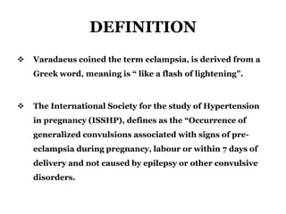 DEFINITION
 Varadaeus coined the term eclampsia, is derived from a
Greek word, meaning is “ like a flash of lightening”.
 The International Society for the study of Hypertension
in pregnancy (ISSHP), defines as the “Occurrence of
generalized convulsions associated with signs of pre-
eclampsia during pregnancy, labour or within 7 days of
delivery and not caused by epilepsy or other convulsive
disorders.
 