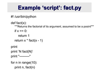 Example ‘script’: fact.py
#! /usr/bin/python
def fact(x):
"""Returns the factorial of its argument, assumed to be a posint"""
if x == 0:
return 1
return x * fact(x - 1)
print
print ’N fact(N)’
print "---------"
for n in range(10):
print n, fact(n)
 