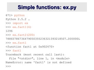 Simple functions: ex.py
671> python
Python 2.5.2 …
>>> import ex
>>> ex.fact1(6)
1296
>>> ex.fact2(200)
78865786736479050355236321393218507…000000L
>>> ex.fact1
<function fact1 at 0x902470>
>>> fact1
Traceback (most recent call last):
File "<stdin>", line 1, in <module>
NameError: name 'fact1' is not defined
>>>
 