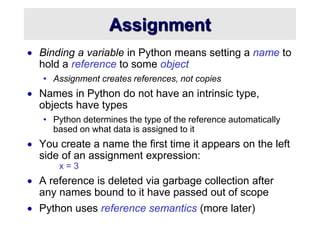 Assignment
 Binding a variable in Python means setting a name to
hold a reference to some object
• Assignment creates references, not copies
 Names in Python do not have an intrinsic type,
objects have types
• Python determines the type of the reference automatically
based on what data is assigned to it
 You create a name the first time it appears on the left
side of an assignment expression:
x = 3
 A reference is deleted via garbage collection after
any names bound to it have passed out of scope
 Python uses reference semantics (more later)
 