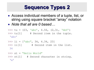 Sequence Types 2
 Access individual members of a tuple, list, or
string using square bracket “array” notation
 Note that all are 0 based…
>>> tu = (23, ‘abc’, 4.56, (2,3), ‘def’)
>>> tu[1] # Second item in the tuple.
‘abc’
>>> li = [“abc”, 34, 4.34, 23]
>>> li[1] # Second item in the list.
34
>>> st = “Hello World”
>>> st[1] # Second character in string.
‘e’
 