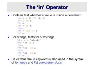 The ‘in’ Operator
 Boolean test whether a value is inside a container:
>>> t = [1, 2, 4, 5]
>>> 3 in t
False
>>> 4 in t
True
>>> 4 not in t
False
 For strings, tests for substrings
>>> a = 'abcde'
>>> 'c' in a
True
>>> 'cd' in a
True
>>> 'ac' in a
False
 Be careful: the in keyword is also used in the syntax
of for loops and list comprehensions
 