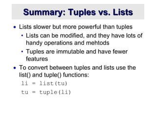 Summary: Tuples vs. Lists
 Lists slower but more powerful than tuples
• Lists can be modified, and they have lots of
handy operations and mehtods
• Tuples are immutable and have fewer
features
 To convert between tuples and lists use the
list() and tuple() functions:
li = list(tu)
tu = tuple(li)
 