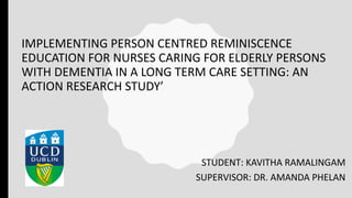 IMPLEMENTING PERSON CENTRED REMINISCENCE
EDUCATION FOR NURSES CARING FOR ELDERLY PERSONS
WITH DEMENTIA IN A LONG TERM CARE SETTING: AN
ACTION RESEARCH STUDY’
STUDENT: KAVITHA RAMALINGAM
SUPERVISOR: DR. AMANDA PHELAN
 