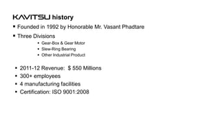 KAVITSU history
 Founded in 1992 by Honorable Mr. Vasant Phadtare
 Three Divisions
 Gear-Box & Gear Motor
 Slew-Ring Bearing
 Other Industrial Product






2011-12 Revenue: $ 550 Millions
300+ employees
4 manufacturing facilities
Certification: ISO 9001:2008

 