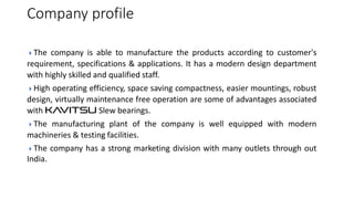 Company profile
The

company is able to manufacture the products according to customer's
requirement, specifications & applications. It has a modern design department
with highly skilled and qualified staff.
High

operating efficiency, space saving compactness, easier mountings, robust
design, virtually maintenance free operation are some of advantages associated
with KAVITSU Slew bearings.
The

manufacturing plant of the company is well equipped with modern
machineries & testing facilities.
The

India.

company has a strong marketing division with many outlets through out

 
