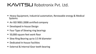 KA
VITSU Robotronix Pvt. Ltd.
 Heavy Equipment, Industrial automation, Renewable energy & Medical
Systems
 An ISO 9001:2008 certified company
 Developed in-house Design

 Four Type of Slewing ring bearings
 50,000 square feet work floor
 Slew Ring Bearing up to 3.5 M diameter

 Dedicated In-house Facilities
 External & Internal Gear teeth bearing

 