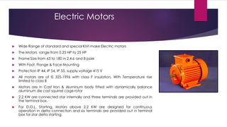 Electric Motors


   Wide Range of standard and special KIVI make Electric motors
   The Motors range from 0.25 HP to 25 HP
   Frame Size from 63 to 180 in 2,4,6 and 8 pole
   With Foot, Flange & Face Mounting
   Protection IP 44, IP 54, IP 55, supply voltage 415 V
   All motors are of IS 325-1996 with class F insulation, With Temperature rise
    limited to class B
   Motors are in Cast Iron & Aluminum body fitted with dynamically balance
    aluminum die cast squirrel cage rotor
   2.2 KW are connected star internally and three terminals are provided out in
    the terminal box.
   For D.O.L. Starting, Motors above 2.2 KW are designed for continuous
    operation in delta connection and six terminals are provided out in terminal
    box for star delta starting.
 