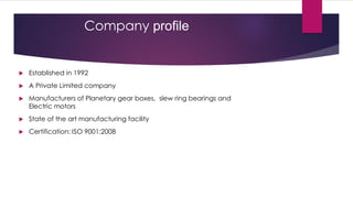 Company profile


   Established in 1992
   A Private Limited company
   Manufacturers of Planetary gear boxes, slew ring bearings and
    Electric motors
   State of the art manufacturing facility
   Certification: ISO 9001:2008
 