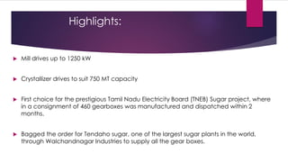 Highlights:


   Mill drives up to 1250 kW


   Crystallizer drives to suit 750 MT capacity


   First choice for the prestigious Tamil Nadu Electricity Board (TNEB) Sugar project, where
    in a consignment of 460 gearboxes was manufactured and dispatched within 2
    months.


   Bagged the order for Tendaho sugar, one of the largest sugar plants in the world,
    through Walchandnagar Industries to supply all the gear boxes.
 