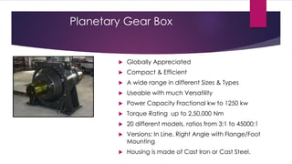 Planetary Gear Box


           Globally Appreciated
           Compact & Efficient
           A wide range in different Sizes & Types
           Useable with much Versatility
           Power Capacity Fractional kw to 1250 kw
           Torque Rating up to 2,50,000 Nm
           20 different models, ratios from 3:1 to 45000:1
           Versions: In Line, Right Angle with Flange/Foot
            Mounting
           Housing is made of Cast Iron or Cast Steel.
 