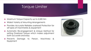 Torque Limiter


   Maximum Torque Capacity up to 5,500 Nm
   Widest Variety of Mounting Arrangements
   Provides Accurate Reliable overload Protection for
    all types of machineries & equipment
   Automatic Re-engagement & Unique Method for
    setting Overload Torque which makes adjustment
    both accurate and easy
   Prevents Damage      to   Person,   Machinery   &
    Equipment
 