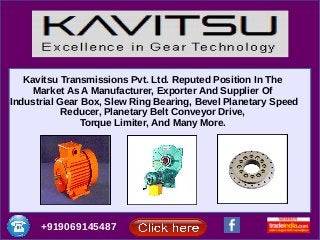 Kavitsu Transmissions Pvt. Ltd. Reputed Position In The
Market As A Manufacturer, Exporter And Supplier Of
Industrial Gear Box, Slew Ring Bearing, Bevel Planetary Speed
Reducer, Planetary Belt Conveyor Drive,
Torque Limiter, And Many More.
+919069145487
 