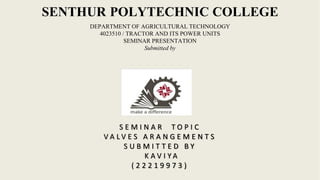 SENTHUR POLYTECHNIC COLLEGE
DEPARTMENT OF AGRICULTURAL TECHNOLOGY
4023510 / TRACTOR AND ITS POWER UNITS
SEMINAR PRESENTATION
Submitted by
S E M I N A R T O P I C
V A L V E S A R A N G E M E N T S
S U B M I T T E D B Y
K A V I Y A
( 2 2 2 1 9 9 7 3 )
 