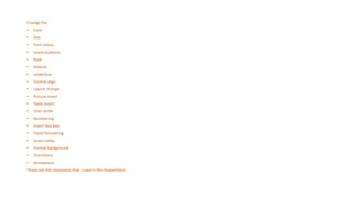 Change the
• Font
• Size
• Font colour
• Insert bulletins
• Bold
• Italicize
• Underline
• Central align
• Layout change
• Picture insert
• Table insert
• Over strike
• Numbering
• Insert text box
• Paste formatting
• Insert video
• Format background
• Transitions
• Animations
These are the comments that I used in this PowerPoint.
 