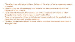 • The solvents are selected carefully on the basis of the nature of phyto‐components present
in the plant.
• Types of extraction procedures play a decisive role for the qualitative and quantitative
composition of the extracts.
• The standardized extracts, thus obtained are further processed for inclusion in other
dosage forms containing several groups of plant’s metabolites.
• These extracts are also utilized for isolation and characterization of therapeutically active
chemical constituents used in modern medicines.
• Therefore, the extraction plays a vital role in order to isolate the chemical constituents in
its original form.
 