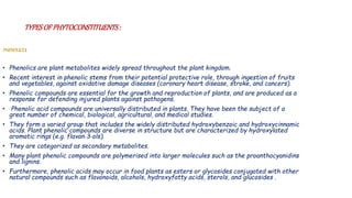 TYPESOF PHYTOCONSTITUENTS:
PHENOLICS :
• Phenolics are plant metabolites widely spread throughout the plant kingdom.
• Recent interest in phenolic stems from their potential protective role, through ingestion of fruits
and vegetables, against oxidative damage diseases (coronary heart disease, stroke, and cancers).
• Phenolic compounds are essential for the growth and reproduction of plants, and are produced as a
response for defending injured plants against pathogens.
• Phenolic acid compounds are universally distributed in plants. They have been the subject of a
great number of chemical, biological, agricultural, and medical studies.
• They form a varied group that includes the widely distributed hydroxybenzoic and hydroxycinnamic
acids. Plant phenolic compounds are diverse in structure but are characterized by hydroxylated
aromatic rings (e.g. flavan‐3‐ols).
• They are categorized as secondary metabolites.
• Many plant phenolic compounds are polymerised into larger molecules such as the proanthocyanidins
and lignins.
• Furthermore, phenolic acids may occur in food plants as esters or glycosides conjugated with other
natural compounds such as flavonoids, alcohols, hydroxyfatty acids, sterols, and glucosides .
 