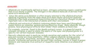 ALKALOIDS:
• Alkaloids are traditionally defined as basic, nitrogen‐containing organic constituents
that occur mainly in plants. The nitrogen in the alkaloid molecule is derived from
amino acid metabolism.
• Since the amino acid skeleton is often largely retained in the alkaloid structure,
alkaloids originating from the same amino acid show similar structural features.
Alkaloids often have pronounced bioactivities and are therefore thought to play an
important role in the interaction of plants with their environment.
• Alkaloids and extracts of alkaloid‐containing plants have been used throughout
human history as remedies, poisons and psychoactive drugs. Many alkaloids, though
poisons, have physiological effects that render them valuable as medicines.
• For example, curarine, found in the deadly extract curare, is a powerful muscle
relaxant; atropine is used to dilate the pupils of the eyes; and physostigmine is a
specific for certain muscular diseases.
• Narcotic alkaloids used in medicine include morphine and codeine for the relief of
pain and cocaine as a local anesthetic. Other common alkaloids include quinine,
caffeine, nicotine, strychnine, serotonin, and LSD. Aconitine is the alkaloid of
aconite. Cinchonine and quinine are derived from cinchona, coniine is found in poison
hemlock, and reserpine is an extract of rauwolfia roots. Emetine is an alkaloid of
ipecac.
 