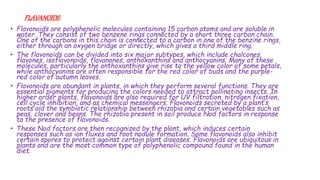FLAVANOIDS:
• Flavonoids are polyphenolic molecules containing 15 carbon atoms and are soluble in
water. They consist of two benzene rings connected by a short three carbon chain.
One of the carbons in this chain is connected to a carbon in one of the benzine rings,
either through an oxygen bridge or directly, which gives a third middle ring.
• The flavonoids can be divided into six major subtypes, which include chalcones,
flavones, isoflavonoids, flavanones, anthoxanthins and anthocyanins. Many of these
molecules, particularly the anthoxanthins give rise to the yellow color of some petals,
while anthocyanins are often responsible for the red color of buds and the purple-
red color of autumn leaves.
• Flavonoids are abundant in plants, in which they perform several functions. They are
essential pigments for producing the colors needed to attract pollinating insects. In
higher order plants, flavonoids are also required for UV filtration, nitrogen fixation,
cell cycle inhibition, and as chemical messengers. Flavonoids secreted by a plant’s
roots aid the symbiotic relationship between rhizobia and certain vegetables such as
peas, clover and beans. The rhizobia present in soil produce Nod factors in response
to the presence of flavonoids.
• These Nod factors are then recognized by the plant, which induces certain
responses such as ion fluxes and root nodule formation. Some flavonoids also inhibit
certain spores to protect against certain plant diseases. Flavonoids are ubiquitous in
plants and are the most common type of polyphenolic compound found in the human
diet.
 