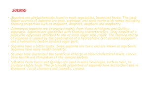 SAPONINS:
• Saponins are phytochemicals found in most vegetables, beans and herbs. The best
known sources of saponins are peas, soybeans, and some herbs with names indicating
foaming properties such as soapwort, saoproot, soapbark and soapberry.
• Commercial saponins are extracted mainly from Yucca schidigera and Quillaja
saponaria. Saponins are glucosides with foaming characteristics. They consist of a
polycyclic aglycones attached to one or more sugar side chains. The foaming ability
of saponins is caused by the combination of a hydrophobic (fat‐soluble) sapogenin
and a hydrophilic (water‐soluble) sugar part.
• Saponins have a bitter taste. Some saponins are toxic and are known as sapotoxin.
Saponins have many health benefits.
• Studies have illustrated the beneficial effects on blood cholesterol levels, cancer,
bone health and stimulation of the immune system.
• Saponins from Yucca and Quillaja are used in some beverages, such as beer, to
produce stable foam. The detergent properties of saponins have led to their use in
shampoos, facial cleansers and cosmetic creams.
 