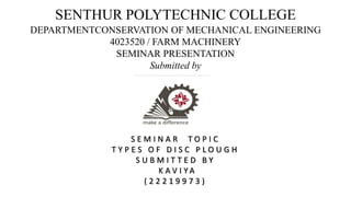 SENTHUR POLYTECHNIC COLLEGE
DEPARTMENTCONSERVATION OF MECHANICAL ENGINEERING
4023520 / FARM MACHINERY
SEMINAR PRESENTATION
Submitted by
S E M I N A R T O P I C
T Y P E S O F D I S C P L O U G H
S U B M I T T E D B Y
K A V I Y A
( 2 2 2 1 9 9 7 3 )
 
