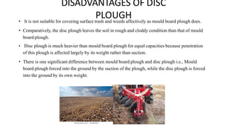 DISADVANTAGES OF DISC
PLOUGH
• It is not suitable for covering surface trash and weeds affectively as mould board plough does.
• Comparatively, the disc plough leaves the soil in rough and cloddy condition than that of mould
board plough.
• Disc plough is much heavier than mould board plough for equal capacities because penetration
of this plough is affected largely by its weight rather than suction.
• There is one significant difference between mould board plough and disc plough i.e., Mould
board plough forced into the ground by the suction of the plough, while the disc plough is forced
into the ground by its own weight.
 