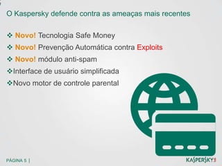 e
    O Kaspersky defende contra as ameaças mais recentes

     Novo! Tecnologia Safe Money
     Novo! Prevenção Automática contra Exploits
     Novo! módulo anti-spam
    Interface de usuário simplificada
    Novo motor de controle parental




    PÁGINA 5 |
 