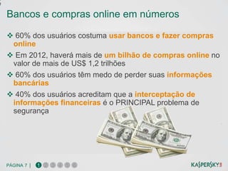 e

    Bancos e compras online em números

     60% dos usuários costuma usar bancos e fazer compras
     online
     Em 2012, haverá mais de um bilhão de compras online no
     valor de mais de US$ 1,2 trilhões
     60% dos usuários têm medo de perder suas informações
     bancárias
     40% dos usuários acreditam que a interceptação de
     informações financeiras é o PRINCIPAL problema de
     segurança




    PÁGINA 7 |   1 2 3 4 5 6
 