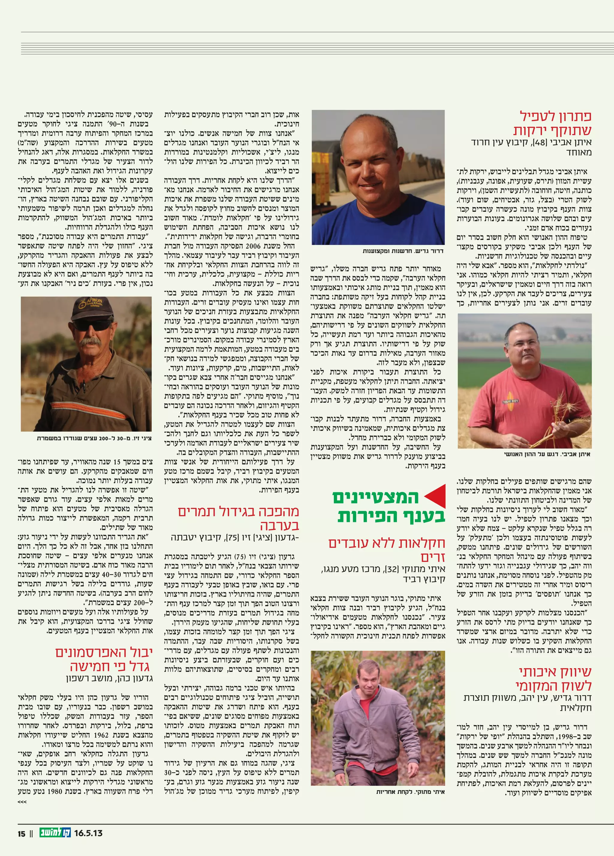 15 || 16.5.13
‫לטפיל‬ ‫פתרון‬
‫ירקות‬ ‫שתוקף‬
‫חרוד‬ ‫עין‬ ‫קיבוץ‬ ,)48( ‫אביבי‬ ‫איתן‬
‫מאוחד‬
‫לת‬ ‫ירקות‬ ,‫לייבוש‬ ‫תבלינים‬ ‫מגדל‬ ‫אביבי‬ ‫איתן‬‫ו‬
,)‫עגבניות‬ ,‫אפונה‬ ,‫שעועית‬ ,‫(תירס‬ ‫המזון‬ ‫עשיית‬
‫וירקות‬ ,)‫השמן‬ ‫(לתעשיית‬ ‫חוחובה‬ ,‫חיטה‬ ,‫כותנה‬
.)‫ועוד‬ ‫שום‬ ,‫אבטיחים‬ ,‫גזר‬ ,‫(בצל‬ ‫הטרי‬ ‫לשוק‬
‫קבו‬ ‫עובדים‬ ‫כעשרה‬ ‫מונה‬ ‫בקיבוץ‬ ‫הענף‬ ‫צוות‬‫ו‬
‫הבוערות‬ ‫בעונות‬ .‫אגרונומים‬ ‫שלושה‬ ‫ובהם‬ ‫עים‬
.‫זמני‬ ‫אדם‬ ‫בכוח‬ ‫נעזרים‬
‫יום‬ ‫בסדר‬ ‫חשוב‬ ‫חלק‬ ‫הוא‬ ‫האנושי‬ ‫ההון‬ ‫טיפוח‬
‫מקצו‬ ‫בקורסים‬ ‫משקיע‬ ‫אביבי‬ ‫ולכן‬ ‫הענף‬ ‫של‬‫ו‬
.‫חדשניות‬ ‫טכנולוגיות‬ ‫של‬ ‫ובהכנסה‬ ‫עיים‬
‫היה‬ ‫שלי‬ ‫“אבא‬ .‫מספר‬ ‫הוא‬ ,”‫לחקלאות‬ ‫“נולדתי‬
‫אני‬ .‫כמוהו‬ ‫חקלאי‬ ‫להיות‬ ‫רציתי‬ ‫ותמיד‬ ,‫חקלאי‬
‫ובעיקר‬ ,‫שישראלים‬ ‫ומאמין‬ ‫חיים‬ ‫דרך‬ ‫בזה‬ ‫רואה‬
‫לנו‬ ‫אין‬ ,‫לכן‬ .‫הקרקע‬ ‫את‬ ‫לעבד‬ ‫צריכים‬ ,‫צעירים‬
‫כך‬ ,‫אחריות‬ ‫לצעירים‬ ‫נותן‬ ‫אני‬ .‫זרים‬ ‫עובדים‬
.‫שלנו‬ ‫בחלקות‬ ‫פעילים‬ ‫שותפים‬ ‫מרגישים‬ ‫שהם‬
‫לביטחון‬ ‫תורמת‬ ‫בישראל‬ ‫שהחקלאות‬ ‫מאמין‬ ‫אני‬
.‫שלנו‬ ‫התזונתי‬ ‫ולביטחון‬ ‫המדינה‬ ‫של‬
‫שלי‬ ‫בחלקות‬ ‫ניסיונות‬ ‫לערוך‬ ‫לי‬ ‫חשוב‬ ‫“מאוד‬
‫חמו‬ ‫בעיה‬ ‫לנו‬ ‫יש‬ .‫לטפיל‬ ‫פתרון‬ ‫מצאנו‬ ‫וכך‬‫ו‬
‫יודע‬ ‫שלא‬ ‫צמח‬ - ‫עלקט‬ ‫שנקרא‬ ‫טפיל‬ ‫בגלל‬ ‫רה‬
‫על‬ ’‫‘מתעלק‬ ‫ולכן‬ ‫בעצמו‬ ‫פוטוסינתזה‬ ‫לעשות‬
,‫ממשק‬ ‫פיתחנו‬ .‫שונים‬ ‫גידולים‬ ‫של‬ ‫השורשים‬
‫בנ‬ ‫החקלאי‬ ‫המחקר‬ ‫מינהל‬ ‫עם‬ ‫פעולה‬ ‫בשיתוף‬‫ו‬
‫להתח‬ ‫ידעו‬ ‫וגזר‬ ‫עגבנייה‬ ‫שגידולי‬ ‫כך‬ ,‫יהב‬ ‫ווה‬‫ו‬
‫נותנים‬ ‫אנחנו‬ ,‫מסוימת‬ ‫נוסחה‬ ‫לפני‬ .‫מהטפיל‬ ‫מק‬
.‫במים‬ ‫השדה‬ ‫את‬ ‫ממטירים‬ ‫זה‬ ‫אחרי‬ ‫ומיד‬ ‫ריסוס‬
‫של‬ ‫הזרע‬ ‫את‬ ‫בזמן‬ ‫בדיוק‬ ’‫‘תופסים‬ ‫אנחנו‬ ‫כך‬
.‫הטפיל‬
‫הטפיל‬ ‫אחר‬ ‫ועקבנו‬ ‫לקרקע‬ ‫מצלמות‬ ‫“הכנסנו‬
‫הזרע‬ ‫את‬ ‫לרסס‬ ‫מתי‬ ‫בדיוק‬ ‫יודעים‬ ‫שאנחנו‬ ‫כך‬
‫שמשרד‬ ‫ארצי‬ ‫במיזם‬ ‫מדובר‬ .‫יתרבה‬ ‫שלא‬ ‫כדי‬
‫אנו‬ .‫עבודה‬ ‫שנות‬ ‫כשלוש‬ ‫בו‬ ‫השקיע‬ ‫החקלאות‬
.”‫הזו‬ ‫התורה‬ ‫את‬ ‫מייצאים‬ ‫גם‬
‫איכותי‬ ‫שיווק‬
‫המקומי‬ ‫לשוק‬
‫תוצרת‬ ‫משווק‬ ,‫יהב‬ ‫עין‬ ,‫גדיש‬ ‫דרור‬
‫חקלאית‬
‫למו‬ ‫חזר‬ ,‫יהב‬ ‫עין‬ ‫למייסדי‬ ‫בן‬ ,‫גדיש‬ ‫דרור‬‫ו‬
”‫ירקות‬ ‫של‬ ‫“יופי‬ ‫בהנהלת‬ ‫השתלב‬ ,1998-‫ב‬ ‫שב‬
‫בהמשך‬ .‫שנים‬ ‫ארבע‬ ‫למשך‬ ‫ההנהלה‬ ‫ליו”ר‬ ‫ונבחר‬
‫במהלך‬ .‫שנים‬ ‫שש‬ ‫למשך‬ ‫החברה‬ ‫למנכ”ל‬ ‫מונה‬
‫להקמת‬ ,‫המותג‬ ‫לבניית‬ ‫אחראי‬ ‫היה‬ ‫זו‬ ‫תקופה‬
‫קמפ‬ ‫להובלת‬ ,‫מתגמלת‬ ‫איכות‬ ‫לבקרת‬ ‫מערכת‬‫ו‬
‫לפתיחת‬ ,‫האיכות‬ ‫רמת‬ ‫להעלאת‬ ,‫לפרסום‬ ‫יינים‬
.‫ועוד‬ ‫לשיווק‬ ‫מוסדיים‬ ‫אפיקים‬
‫“גדיש‬ ,‫משלו‬ ‫חברה‬ ‫גדיש‬ ‫פתח‬ ‫יותר‬ ‫מאוחר‬
‫שבה‬ ‫הדרך‬ ‫את‬ ‫לבסס‬ ‫כדי‬ ‫שקמה‬ ,”‫הערבה‬ ‫חקלאי‬
‫ובאמצעותו‬ ‫איכותי‬ ‫מותג‬ ‫בניית‬ ‫תוך‬ ,‫מאמין‬ ‫הוא‬
‫בחברה‬ :‫משותפת‬ ‫זיקה‬ ‫בעל‬ ‫לקוחות‬ ‫קהל‬ ‫בניית‬
‫באמצעו‬ ‫משווקת‬ ‫שתוצרתם‬ ‫החקלאים‬ ‫ישלטו‬‫ו‬
‫התוצרת‬ ‫את‬ ‫מפנה‬ ”‫הערבה‬ ‫חקלאי‬ ‫“גדיש‬ .‫תה‬
,‫דרישותיהם‬ ‫פי‬ ‫על‬ ‫השונים‬ ‫לשווקים‬ ‫החקלאית‬
‫כל‬ ,‫תעשייה‬ ‫רמת‬ ‫ועד‬ ‫ביותר‬ ‫הגבוהה‬ ‫מהאיכות‬
‫ורק‬ ‫אך‬ ‫תגיע‬ ‫התוצרת‬ .‫דרישותיו‬ ‫פי‬ ‫על‬ ‫שוק‬
‫הכיכר‬ ‫נאות‬ ‫עד‬ ‫בדרום‬ ‫מאילות‬ ,‫הערבה‬ ‫מאזור‬
.‫לזה‬ ‫מעבר‬ ‫ולא‬ ,‫שבצפון‬
‫לפני‬ ‫איכות‬ ‫ביקורת‬ ‫תעבור‬ ‫התוצרת‬ ‫כל‬
‫מקניית‬ ,‫מעטפת‬ ‫לחקלאי‬ ‫תיתן‬ ‫החברה‬ .‫יציאתה‬
‫העבו‬ .‫למשק‬ ‫חזרה‬ ‫הפדיון‬ ‫הבאת‬ ‫עד‬ ‫התשומות‬‫ו‬
‫תכניות‬ ‫פי‬ ‫על‬ ,‫קבועים‬ ‫מגדלים‬ ‫על‬ ‫תתבסס‬ ‫דה‬
.‫שנתיות‬ ‫וקטיף‬ ‫גידול‬
‫קבו‬ ‫לבנות‬ ‫מתעתד‬ ‫דרור‬ ,‫החברה‬ ‫באמצעות‬‫ו‬
‫איכותי‬ ‫בשיווק‬ ‫שמאמינה‬ ,‫איכותית‬ ‫מגדלים‬ ‫צת‬
.‫מחדל‬ ‫כברירת‬ ‫ולא‬ ‫המקומי‬ ‫לשוק‬
‫המקצוענות‬ ‫ועל‬ ‫החדשנות‬ ‫על‬ ,‫החשיבה‬ ‫על‬
‫מצטיין‬ ‫משווק‬ ‫אות‬ ‫גדיש‬ ‫לדרור‬ ‫מוענק‬ ‫בביצוע‬
.‫הירקות‬ ‫בענף‬
‫המצטיינים‬
‫הפירות‬ ‫בענף‬
‫עובדים‬ ‫ללא‬ ‫חקלאות‬
‫זרים‬
,‫מנגו‬ ‫מטע‬ ‫מרכז‬ ,)32( ‫מתוקי‬ ‫איתי‬
‫רביד‬ ‫קיבוץ‬
‫בצבא‬ ‫ששירת‬ ‫העובד‬ ‫הנוער‬ ‫בוגר‬ ,‫מתוקי‬ ‫איתי‬
‫חקלאי‬ ‫צוות‬ ‫ובנה‬ ‫רביד‬ ‫לקיבוץ‬ ‫הגיע‬ ,‫בנח”ל‬
‫אידיאולו‬ ‫מטעמים‬ ‫לחקלאות‬ ‫“נכנסנו‬ .‫צעיר‬‫ו‬
‫בקיבוץ‬ ‫“ראינו‬ .‫מספר‬ ‫הוא‬ ,”‫הארץ‬ ‫ומאהבת‬ ‫גיים‬
‫לחקל‬ ‫הקשורה‬ ‫חינוכית‬ ‫תכנית‬ ‫לפתח‬ ‫אפשרות‬‫ו‬
‫בפעילות‬ ‫מתעסקים‬ ‫הקיבוץ‬ ‫חברי‬ ‫רוב‬ ‫שכן‬ ,‫אות‬
.‫חינוכית‬
‫יוצ‬ ‫כולנו‬ .‫אנשים‬ ‫חמישה‬ ‫של‬ ‫צוות‬ ‫“אנחנו‬‫ו‬
‫מגדלים‬ ‫ואנחנו‬ ‫העובד‬ ‫הנוער‬ ‫ובוגרי‬ ‫הנח”ל‬ ‫אי‬
‫במורדות‬ ‫וקלמנטינות‬ ‫אשכוליות‬ ,‫ליצ’י‬ ,‫מנגו‬
‫הול‬ ‫שלנו‬ ‫הפירות‬ ‫כל‬ .‫הכינרת‬ ‫לכיוון‬ ‫רביד‬ ‫הר‬‫ו‬
.‫לייצוא‬ ‫כים‬
‫העבודה‬ ‫דרך‬ .‫אחריות‬ ‫לקחת‬ ‫היא‬ ‫שלנו‬ ‫“הדרך‬
‫מא‬ ‫אנחנו‬ .‫לאדמה‬ ‫החיבור‬ ‫את‬ ‫מרגישים‬ ‫אנחנו‬‫ו‬
‫איכות‬ ‫את‬ ‫משפרת‬ ‫שלנו‬ ‫העבודה‬ ‫ששיטת‬ ‫מינים‬
‫את‬ ‫ולגדל‬ ‫לקופסה‬ ‫מחוץ‬ ‫לחשוב‬ ‫ומנסים‬ ‫המוצר‬
‫חשוב‬ ‫מאוד‬ .’‫לומדת‬ ‫‘חקלאות‬ ‫פי‬ ‫על‬ ‫גידולינו‬
‫השימוש‬ ‫הפחתת‬ ,‫הסביבה‬ ‫איכות‬ ‫נושא‬ ‫לנו‬
.”‫ידידותית‬ ‫חקלאות‬ ‫של‬ ‫וגישה‬ ,‫הדברה‬ ‫בחומרי‬
‫חברת‬ ‫מול‬ ‫העבודה‬ ‫הפסיקה‬ 2006 ‫משנת‬ ‫החל‬
‫מהלך‬ .‫עצמאי‬ ‫לעיבוד‬ ‫עבר‬ ‫רביד‬ ‫וקיבוץ‬ ‫העיבוד‬
‫אח‬ ‫ובלקיחת‬ ‫החקלאי‬ ‫הצוות‬ ‫בהרחבת‬ ‫לווה‬ ‫זה‬‫ו‬
‫וחי‬ ‫ערכית‬ ,‫כלכלית‬ ,‫מקצועית‬ - ‫כוללת‬ ‫ריות‬‫ו‬
.‫בחקלאות‬ ‫הנעשה‬ ‫על‬ - ‫נוכית‬
‫בכו‬ ‫במטע‬ ‫העבודות‬ ‫כל‬ ‫את‬ ‫מבצע‬ ‫הצוות‬‫ו‬
‫העבודות‬ .‫זרים‬ ‫עובדים‬ ‫מעסיק‬ ‫ואינו‬ ‫עצמו‬ ‫חות‬
‫הנוער‬ ‫של‬ ‫חניכים‬ ‫בעזרת‬ ‫מתבצעות‬ ‫החקלאיות‬
‫עונות‬ ‫בכל‬ .‫בקיבוץ‬ ‫המתחנכים‬ ,‫והלומד‬ ‫העובד‬
‫רחבי‬ ‫מכל‬ ‫וצעירים‬ ‫נוער‬ ‫קבוצות‬ ‫מגיעות‬ ‫השנה‬
‫מורכ‬ ‫הסמינרים‬ .‫במקום‬ ‫עבודה‬ ‫לסמינרי‬ ‫הארץ‬‫ו‬
‫המקצועית‬ ‫לרמה‬ ‫המותאמת‬ ,‫במטע‬ ‫מעבודה‬ ‫בים‬
‫חק‬ ‫בנושאי‬ ‫למידה‬ ‫וממפגשי‬ ,‫הקבוצה‬ ‫חברי‬ ‫של‬‫ו‬
.‫ועוד‬ ‫ציונות‬ ,‫קרקעות‬ ,‫מים‬ ,‫התיישבות‬ ,‫לאות‬
‫בקו‬ ‫שגרים‬ ‫צבא‬ ‫אחרי‬ ‫חבר’ה‬ ‫מגייסים‬ ‫“אנחנו‬‫ו‬
‫ובחי‬ ‫בהוראה‬ ‫ועוסקים‬ ‫העובד‬ ‫הנוער‬ ‫של‬ ‫מונות‬‫ו‬
‫בתקופות‬ ‫לפה‬ ‫מגיעים‬ ‫“הם‬ .‫מתוקי‬ ‫מוסיף‬ ,”‫נוך‬
‫עובדים‬ ‫הם‬ ‫נכונה‬ ‫הדרכה‬ ‫ולאחר‬ ,‫והגיזום‬ ‫הקטיף‬
.”‫החקלאות‬ ‫בענף‬ ‫שכיר‬ ‫מכל‬ ‫טוב‬ ‫פחות‬ ‫לא‬
,‫המטע‬ ‫את‬ ‫להגדיל‬ ‫למטרה‬ ‫לעצמו‬ ‫שם‬ ‫הצוות‬
‫ולהכ‬ ‫לחנך‬ ‫וגם‬ ‫כלכליותו‬ ‫את‬ ‫העת‬ ‫כל‬ ‫לשפר‬‫ו‬
‫ולערכי‬ ‫האדמה‬ ‫לעבודת‬ ‫ישראליים‬ ‫צעירים‬ ‫שיר‬
.‫בה‬ ‫המקובלים‬ ‫והצדק‬ ‫העבודה‬ ,‫ההתיישבות‬
‫צוות‬ ‫אנשי‬ ‫של‬ ‫הייחודית‬ ‫פעילותם‬ ‫דרך‬ ‫על‬
‫מטע‬ ‫מרכז‬ ‫בשמם‬ ‫קיבל‬ ,‫רביד‬ ‫בקיבוץ‬ ‫המטעים‬
‫המצטיין‬ ‫החקלאי‬ ‫אות‬ ‫את‬ ,‫מתוקי‬ ‫איתי‬ ,‫המנגו‬
.‫הפירות‬ ‫בענף‬
‫תמרים‬ ‫בגידול‬ ‫מהפכה‬
‫בערבה‬
‫יטבתה‬ ‫קיבוץ‬ ,)75( ‫זיו‬ )‫(ציגי‬ ‫-גדעון‬
‫במסגרת‬ ‫ליטבתה‬ ‫הגיע‬ )75( ‫זיו‬ )‫(ציגי‬ ‫גדעון‬
‫בבית‬ ‫לימודיו‬ ‫תום‬ ‫לאחר‬ ,‫בנח”ל‬ ‫הצבאי‬ ‫שירותו‬
‫עצי‬ ‫בגידול‬ ‫התמחה‬ ‫שם‬ ,‫כדורי‬ ‫החקלאי‬ ‫הספר‬
‫בענף‬ ‫לעבודה‬ ‫טבעי‬ ‫באופן‬ ‫שובץ‬ ,‫בואו‬ ‫עם‬ .‫פרי‬
‫חריצותו‬ ‫בזכות‬ .‫בארץ‬ ‫בחיתוליו‬ ‫שהיה‬ ,‫התמרים‬
‫והת‬ ‫ענף‬ ‫למרכז‬ ‫קצר‬ ‫זמן‬ ‫תוך‬ ‫הפך‬ ‫הטוב‬ ‫ורצונו‬‫ו‬
,‫מנוסים‬ ‫מדריכים‬ ‫בעזרת‬ ‫תמרים‬ ‫בגידול‬ ‫מחה‬
.‫הירדן‬ ‫מעמק‬ ‫שהגיעו‬ ,‫שליחות‬ ‫תחושת‬ ‫בעלי‬
,‫עצמו‬ ‫בזכות‬ ‫למומחה‬ ‫קצר‬ ‫זמן‬ ‫תוך‬ ‫הפך‬ ‫ציגי‬
‫ההתמדה‬ ,‫עבד‬ ‫שבה‬ ‫היסודיות‬ ,‫סקרנותו‬ ‫בשל‬
‫מדרי‬ ‫עם‬ ,‫מגדלים‬ ‫עם‬ ‫פעולה‬ ‫לשתף‬ ‫והנכונות‬‫ו‬
‫ניסיונות‬ ‫ביצע‬ ‫שבעזרתם‬ ,‫חוקרים‬ ‫ועם‬ ‫כים‬
‫מלוות‬ ‫שתוצאותיהם‬ ,‫בסיסיים‬ ‫ומחקרים‬ ‫רבים‬
.‫היום‬ ‫עד‬ ‫אותנו‬
‫ובעל‬ ‫יצירתי‬ ,‫גבוהה‬ ‫ברמה‬ ‫טכני‬ ‫איש‬ ‫בהיותו‬
‫רבים‬ ‫טכנולוגיים‬ ‫פיתוחים‬ ‫ציגי‬ ‫הוביל‬ ,‫תושייה‬
‫ההאבקה‬ ‫שיטות‬ ‫את‬ ‫ושדרג‬ ‫פיתח‬ ‫הוא‬ .‫בענף‬
‫בפי‬ ‫ששיאם‬ ,‫שונים‬ ‫מסוגים‬ ‫מפוחים‬ ‫באמצעות‬‫ו‬
‫לזכותו‬ .‫מטוס‬ ‫באמצעות‬ ‫תמרים‬ ‫האבקת‬ ‫תוח‬
,‫בתמרים‬ ‫בטפטוף‬ ‫ההשקיה‬ ‫שיטת‬ ‫את‬ ‫לזקוף‬ ‫יש‬
‫והדישון‬ ‫ההשקיה‬ ‫ביעילות‬ ‫למהפכה‬ ‫שגרמה‬
.‫היבולים‬ ‫ולהגדלת‬
‫גידוד‬ ‫של‬ ‫הרעיון‬ ‫את‬ ‫גם‬ ‫במוחו‬ ‫שהגה‬ ,‫ציגי‬
30-‫כ‬ ‫לפני‬ ‫ניסה‬ ,‫העץ‬ ‫על‬ ‫טיפוס‬ ‫ללא‬ ‫תמרים‬
‫בע‬ ,‫וגרם‬ ‫גזע‬ ‫מנער‬ ‫באמצעות‬ ‫גזע‬ ‫ניעור‬ ‫שנה‬‫ו‬
‫מג’הול‬ ‫של‬ ‫ממוכן‬ ‫גדיד‬ ‫מערכי‬ ‫לפיתוח‬ ,‫קיפין‬
.‫עבודה‬ ‫בימי‬ ‫לחיסכון‬ ‫מהפכנית‬ ‫שיטה‬ ,‫עסיסי‬
‫מטעים‬ ‫לחוקר‬ ‫ציגי‬ ‫התמנה‬ ’90-‫ה‬ ‫בשנות‬
‫ומדריך‬ ‫דרומית‬ ‫ערבה‬ ‫והפיתוח‬ ‫המחקר‬ ‫במרכז‬
)‫(שה”מ‬ ‫והמקצוע‬ ‫ההדרכה‬ ‫בשירות‬ ‫מטעים‬
‫להנחיל‬ ‫דאג‬ ,‫אלה‬ ‫במסגרות‬ .‫החקלאות‬ ‫במשרד‬
‫את‬ ‫בערבה‬ ‫התמרים‬ ‫מגדלי‬ ‫של‬ ‫הצעיר‬ ‫לדור‬
.‫לענף‬ ‫האהבה‬ ‫ואת‬ ‫הגידול‬ ‫עקרונות‬
‫לקלי‬ ‫מגדלים‬ ‫משלחת‬ ‫עם‬ ‫יצא‬ ‫אלו‬ ‫בשנים‬‫ו‬
‫האיכותי‬ ‫המג’הול‬ ‫שיטות‬ ‫את‬ ‫ללמוד‬ ,‫פורניה‬
‫הו‬ ,‫בארץ‬ ‫השיטה‬ ‫נבחנה‬ ‫שובם‬ ‫עם‬ .‫הקליפורני‬‫ו‬
‫משמעותי‬ ‫לשיפור‬ ‫תרמה‬ ‫ואכן‬ ‫למגדלים‬ ‫נחלה‬
‫להתקדמות‬ ,‫המשווק‬ ‫המג’הול‬ ‫באיכות‬ ‫ביותר‬
.‫הרווחיות‬ ‫ולהגדלת‬ ‫כולו‬ ‫הענף‬
‫מספר‬ ,”‫מסוכנת‬ ‫עבודה‬ ‫היא‬ ‫התמרים‬ ‫“עבודת‬
‫שתאפשר‬ ‫שיטה‬ ‫לפתח‬ ‫היה‬ ‫שלי‬ ‫“החזון‬ .‫ציגי‬
,‫מהקרקע‬ ‫והגדיד‬ ‫ההאבקה‬ ‫פעולות‬ ‫את‬ ‫לבצע‬
‫החשו‬ ‫הפעולה‬ ‫היא‬ ‫האבקה‬ .‫עץ‬ ‫על‬ ‫טיפוס‬ ‫ללא‬‫ו‬
‫מבוצעת‬ ‫לא‬ ‫היא‬ ‫ואם‬ ,‫התמרים‬ ‫לענף‬ ‫ביותר‬ ‫בה‬
‫הע‬ ‫את‬ ‫האבקנו‬ ’‫ניר‬ ‫‘כים‬ ‫בעזרת‬ .‫פרי‬ ‫אין‬ ,‫נכון‬‫ו‬
‫מפ�ו‬ ‫שפיתחנו‬ ‫עד‬ ,‫מהאוויר‬ ‫שנה‬ 15 ‫במש ך‬ ‫צים‬
‫אותה‬ ‫את‬ ‫עושים‬ ‫הם‬ .‫מהקרקע‬ ‫שמאבקים‬ ‫חים‬
.‫נמוכה‬ ‫יותר‬ ‫בעלות‬ ‫עבודה‬
‫הת‬ ‫מטעי‬ ‫את‬ ‫להגדיל‬ ‫לנו‬ ‫אפשרה‬ ‫זו‬ ‫“שיטה‬‫ו‬
‫שאפשר‬ ‫גורם‬ ‫עוד‬ .‫עצים‬ ‫אלפי‬ ‫למאות‬ ‫מרים‬
‫של‬ ‫פיתוח‬ ‫הוא‬ ‫מטעים‬ ‫של‬ ‫מאסיבית‬ ‫הגדלה‬
‫גדולה‬ ‫כמות‬ ‫לייצור‬ ‫המאפשרת‬ ,‫רקמה‬ ‫תרבית‬
.‫שתילים‬ ‫של‬ ‫מאוד‬
:‫גזע‬ ‫ניעור‬ ‫ידי‬ ‫על‬ ‫לעשות‬ ‫התכוונו‬ ‫הגדיד‬ ‫“את‬
‫היום‬ .‫הלך‬ ‫כך‬ ‫כל‬ ‫לא‬ ‫זה‬ ‫אבל‬ ,‫אחד‬ ‫בזן‬ ‫התחלנו‬
‫שחוסכת‬ ‫שיטה‬ - ‫עצים‬ ‫אלפי‬ ‫מנערים‬ ‫אנחנו‬
‫מצלי‬ ‫המסורתית‬ ‫בשיטה‬ .‫אדם‬ ‫כוח‬ ‫מאוד‬ ‫הרבה‬‫ו‬
‫(שמונה‬ ‫לילה‬ ‫במשמרת‬ ‫עצים‬ 40-30 ‫לגדוד‬ ‫חים‬
‫התמרים‬ ‫רגישות‬ ‫בשל‬ ‫בלילה‬ ‫גודדים‬ ,‫שעות‬
‫להגיע‬ ‫ניתן‬ ‫החדשה‬ ‫בשיטה‬ .)‫בערבה‬ ‫הרב‬ ‫לחום‬
.”‫במשמרת‬ ‫עצים‬ 200-‫ל‬
‫נוספים‬ ‫ויוזמות‬ ‫מעשים‬ ‫ועל‬ ‫אלה‬ ‫פעולותיו‬ ‫על‬
‫את‬ ‫קיבל‬ ‫הוא‬ ,‫המקצועית‬ ‫בדרכו‬ ‫ציגי‬ ‫שחולל‬
.‫המטעים‬ ‫בענף‬ ‫המצטיין‬ ‫החקלאי‬ ‫אות‬
‫האפרסמונים‬ ‫יבול‬
‫חמישה‬ ‫פי‬ ‫גדל‬
‫רשפון‬ ‫מושב‬ ,‫כהן‬ ‫גדעון‬
‫חקלאי‬ ‫משק‬ ‫בעלי‬ ‫היו‬ ‫כהן‬ ‫גדעון‬ ‫של‬ ‫הוריו‬
‫מבית‬ ‫שובו‬ ‫עם‬ ,‫בנעוריו‬ ‫כבר‬ .‫רשפון‬ ‫במושב‬
‫טיפול‬ ‫שכללו‬ ,‫המשק‬ ‫בעבודות‬ ‫עזר‬ ,‫הספר‬
‫שחרורו‬ ‫לאחר‬ .‫ובפרדס‬ ‫בירקות‬ ,‫בלול‬ ,‫ברפת‬
‫חקלאות‬ ‫שייעודו‬ ‫החליט‬ 1962 ‫בשנת‬ ‫מהצבא‬
.‫ומאודו‬ ‫מרצו‬ ‫בכל‬ ‫למשימה‬ ‫נרתם‬ ‫והוא‬
‫שאי‬ ,‫אופקים‬ ‫רחב‬ ‫כחקלאי‬ ‫התגלה‬ ‫גדעון‬‫ו‬
‫ענפי‬ ‫בכל‬ ‫העיסוק‬ ‫ולצד‬ ,‫שמריו‬ ‫על‬ ‫שוקט‬ ‫נו‬
‫היה‬ ‫הוא‬ .‫חדשים‬ ‫לכיוונים‬ ‫גם‬ ‫פנה‬ ‫החקלאות‬
‫מג‬ ‫ומראשוני‬ ‫לייצוא‬ ‫הירקות‬ ‫מגדלי‬ ‫מראשוני‬‫ו‬
‫מטע‬ ‫נטע‬ 1980 ‫בשנת‬ .‫בארץ‬ ‫השעווה‬ ‫פרח‬ ‫דלי‬
‫האנושי‬ ‫ההון‬ ‫על‬ ‫דגש‬ .‫אביבי‬ ‫איתן‬
‫ומקצוענות‬ ‫חדשנות‬ .‫גדיש‬ ‫דרור‬
‫אחריות‬ ‫לקחת‬ .‫מתוקי‬ ‫איתי‬
‫במשמרת‬ ‫שגודדו‬ ‫עצים‬ 200-‫ל‬ 30-‫מ‬ .‫זיו‬ ‫ציגי‬
 
