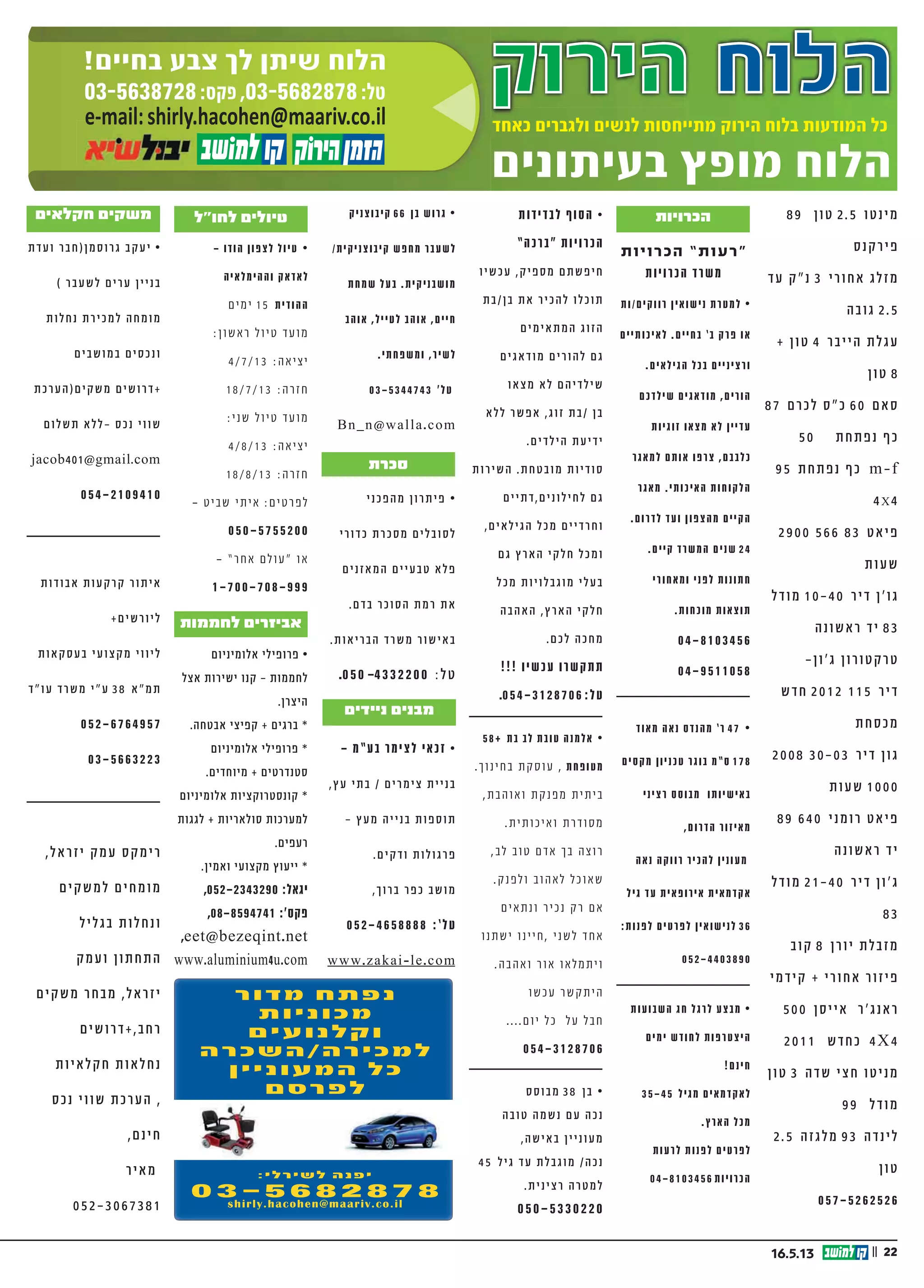 || 2216.5.13
|| 224.4.13
‫הירוק‬ ‫הלוח‬‫הירוק‬ ‫הלוח‬‫הלוח‬‫הלוח‬‫הלוח‬‫הירוק‬ ‫הלוח‬
‫בעיתונים‬ ‫מופץ‬ ‫הלוח‬
‫כאחד‬ ‫ולגברים‬ ‫לנשים‬ ‫מתייחסות‬ ‫הירוק‬ ‫בלוח‬ ‫המודעות‬ ‫כל‬‫כאחד‬ ‫ולגברים‬ ‫לנשים‬ ‫מתייחסות‬ ‫הירוק‬ ‫בלוח‬ ‫המודעות‬ ‫כל‬‫כאחד‬ ‫ולגברים‬ ‫לנשים‬ ‫מתייחסות‬ ‫הירוק‬ ‫בלוח‬ ‫המודעות‬ ‫כל‬
03-5638728:‫פקס‬ ,03-5682878:‫טל‬
!‫בחיים‬ ‫צבע‬ ‫לך‬ ‫שיתן‬ ‫הלוח‬
e-mail:shirly.hacohen@maariv.co.ile-mail:shirly.hacohen@maariv.co.il
!‫ד‬‫ב‬‫ל‬‫ב‬ ‫ם‬‫י‬‫מ‬‫ר‬‫ו‬‫כ‬‫ל‬ •
,‫ים‬‫ב‬‫ורכ‬‫מ‬ ‫פן‬‫ג‬ ‫י‬‫ל‬‫י‬‫ת‬‫ש‬
.‫ת‬‫י‬‫ד‬‫י‬‫י‬‫מ‬ ‫ה‬‫ע‬‫י‬‫ט‬‫נ‬ ‫גם‬
.”‫עם‬‫יזר‬ ‫ת‬‫ו‬‫ו‬‫“ח‬ ‫ור‬‫מק‬
”‫מ‬”‫ע‬‫ב‬ ‫רג‬‫דב‬‫ול‬‫ג‬ ‫י‬‫קב‬‫י‬“
.052-2339744
‫ך‬‫ו‬‫ו‬‫תי‬ ‫לא‬‫ל‬ ‫ה‬‫ר‬‫כי‬‫מ‬‫ל‬ •
6 ‫טי‬‫ר‬‫פ‬ ‫בית‬
‫ת‬‫נ‬‫ו‬‫שכ‬‫ב‬ ‫ף‬‫רת‬‫מ‬+‫ם‬‫רי‬‫חד‬
‫ף‬‫ו‬‫ונ‬ ‫ית‬‫ב‬
‫קט‬‫ש‬ ‫ם‬‫ו‬‫מיק‬ ,‫ס‬”‫פ‬‫בכ‬
‫ב‬‫א‬‫קל‬ ‫רי‬‫ט‬‫לקאנ‬ ‫וב‬‫ר‬‫ק‬
,‫ק‬‫ר‬‫פא‬‫ל‬‫ו‬ ‫טק‬‫ר‬‫ו‬‫פ‬‫ס‬‫ל‬
6 ‫יש‬‫כב‬‫ל‬ ‫ה‬‫ציא‬‫לי‬ ‫וב‬‫קר‬
052-3113340
,‫רה‬‫/השכ‬‫רה‬‫י‬‫למכ‬ •
.‫ם‬‫י‬‫נ‬‫א‬‫רוו‬‫ק‬‫ו‬ ‫ת‬‫לו‬‫מכו‬
‫רץ‬‫א‬‫ה‬ ‫י‬‫ק‬‫ל‬‫ח‬ ‫ל‬‫בכ‬ ‫ת‬‫לו‬‫הוב‬
‫נה‬‫קו‬ .‫ן‬‫טו‬ 100 ‫ף‬‫נו‬‫מ‬ +
.‫ם‬‫י‬‫נ‬‫ומב‬ ‫ת‬‫לו‬‫מכו‬
0 5 2 - 2 7 9 6 6 8 6
0 5 2 - 8 2 6 5 6 0 9
0 5 2 - 2 9 8 8 8 5 2
0 7 7 - 2 3 4 0 8 7 8
‫י‬ ‫ל‬ ‫כ‬ ‫י‬ ‫מ‬ ‫ה‬ ‫ר‬ ‫כ‬ ‫ש‬ ‫ה‬ ‫ל‬ •
‫ה‬ ‫ר‬ ‫ט‬ ‫מ‬ ‫ל‬ ‫כ‬ ‫ל‬ ‫ב‬ ‫ל‬ ‫ו‬ ‫ד‬
‫ת‬ ‫י‬ ‫י‬ ‫ש‬ ‫ע‬ ‫ת‬ , ‫ת‬ ‫י‬ ‫א‬ ‫ל‬ ‫ק‬ ‫ח‬
‫ת‬ ‫ו‬ ‫פ‬ ‫ו‬ ‫ק‬ ‫ת‬ ‫ל‬ , ‫ד‬ ‫ו‬ ‫ע‬ ‫ו‬
. ‫ת‬ ‫ו‬ ‫ר‬ ‫צ‬ ‫ק‬ ‫ו‬ ‫ת‬ ‫ו‬ ‫כ‬ ‫ו‬ ‫ר‬ ‫א‬
0 5 0 - 5 2 1 1 0 8 4
0 4 - 6 6 5 0 0 2 9 - ‫ס‬ ‫ק‬ ‫פ‬
‫ה‬‫ני‬‫ב‬‫ו‬‫סל‬ ‫”ל‬‫ו‬‫ח‬ ‫ולי‬‫טי‬ •
‫ה‬‫ר‬‫וי‬‫א‬ ‫ף‬‫ו‬‫נ‬ ‫ע‬‫ב‬‫ט‬ ‫ה‬‫טי‬‫א‬‫ר‬‫ו‬‫ק‬
. ‫ת‬‫וחד‬‫מי‬
.‫ש‬‫אי‬ 10 ‫עד‬ ‫ה‬‫צ‬‫ו‬‫ב‬‫ק‬
08-6720222 -‫ד‬‫דו‬
052-3962467
‫ת‬‫רי‬‫בי‬‫נסי‬‫ר‬‫ט‬‫ב‬ -‫ן‬‫ני‬‫ו‬‫ע‬‫למ‬
‫רווקים/ות‬ ‫נישואין‬ ‫למטרת‬ •
‫לאיכותיים‬ .‫בחיים‬ ’‫ב‬ ‫פרק‬ ‫או‬
.‫ים‬‫ילא‬‫הג‬ ‫בכל‬ ‫ים‬‫י‬‫ינ‬‫ורצ‬
‫שילדכם‬ ‫מודאגים‬ ,‫הורים‬
‫זוגיות‬ ‫מצאו‬ ‫לא‬ ‫עדיין‬
‫למאגר‬ ‫אותם‬ ‫צרפו‬ ,‫כלבבם‬
‫מאגר‬ .‫האיכותי‬ ‫הלקוחות‬
.‫לדרום‬ ‫ועד‬ ‫מהצפון‬ ‫הקיים‬
.‫קיים‬ ‫המשרד‬ ‫שנים‬ 24
‫ומאחורי‬ ‫לפני‬ ‫חתונות‬
.‫ות‬‫וכח‬‫מ‬ ‫ות‬‫וצא‬‫ת‬
04-8103456
04-9511058
‫מאוד‬ ‫נאה‬ ‫מהנדס‬ ’‫ר‬ 47 •
‫מקסים‬ ‫טכניון‬ ‫בוגר‬ ‫ס”מ‬ 178
‫רציני‬ ‫מבוסס‬ ‫באישיותו‬
,‫ום‬‫הדר‬ ‫ור‬‫יז‬‫מא‬
‫נאה‬ ‫רווקה‬ ‫להכיר‬ ‫מעונין‬
‫גיל‬ ‫עד‬ ‫אירופאית‬ ‫אקדמאית‬
:‫לפנות‬ ‫לפרטים‬ ‫לנישואין‬ 36
0 5 2 - 4 4 0 3 8 9 0
‫הפסח‬ ‫חג‬ ‫לרגל‬ ‫מבצע‬ •
‫ימים‬ ‫לחודש‬ ‫היצטרפות‬
!‫ינם‬‫ח‬
‫מגיל‬ ‫לאקדמאים‬
‫הדרום‬ ‫07-06מאיזור‬
.‫והמרכז‬
‫לרעות‬ ‫לפנות‬ ‫לפרטים‬
0 4 - 8 1 0 3 4 5 6 ‫ות‬‫י‬‫ו‬‫הכר‬
‫וסס‬‫ב‬‫מ‬ 38 ‫בן‬ •
‫ה‬‫ב‬‫ו‬‫ט‬ ‫ה‬‫שמ‬‫נ‬ ‫עם‬ ‫ה‬‫נכ‬
,‫ה‬‫ש‬‫י‬‫בא‬ ‫ין‬‫י‬‫ונ‬‫ע‬‫מ‬
45 ‫ל‬‫י‬‫ג‬ ‫ד‬‫ע‬ ‫ת‬‫ל‬‫ב‬‫ג‬‫ו‬‫מ‬ /‫ה‬‫נכ‬
.‫ת‬‫י‬‫ינ‬‫רצ‬ ‫ה‬‫טר‬‫מ‬‫ל‬
050-5330220
58+ ‫בת‬ ‫לב‬ ‫ובת‬‫ט‬ ‫אלמנה‬ •
.‫חינוך‬‫ב‬ ‫קת‬‫ס‬‫עו‬ , ‫ופחת‬‫מט‬
,‫ואוהבת‬ ‫קת‬‫מפנ‬ ‫ביתית‬
.‫ואיכותית‬ ‫סודרת‬‫מ‬
,‫לב‬ ‫טוב‬ ‫ם‬‫אד‬ ‫בך‬ ‫רוצה‬
.‫ק‬‫לפנ‬‫ו‬ ‫לאהוב‬ ‫ל‬‫שאוכ‬
‫ם‬‫ונתאי‬ ‫נכיר‬ ‫ק‬‫ר‬ ‫ם‬‫א‬
‫ישתנו‬ ‫חיינו‬, ‫לשני‬ ‫חד‬‫א‬
.‫ואהבה‬ ‫אור‬ ‫לאו‬‫מ‬‫וית‬
‫עכשו‬ ‫קשר‬‫הית‬
....‫ם‬‫יו‬ ‫ל‬‫כ‬ ‫ל‬‫ע‬ ‫ל‬‫חב‬
054-3128706
‫לבדידות‬ ‫הסוף‬ •
”‫כה‬‫“בר‬ ‫כרויות‬‫ה‬
‫עכשיו‬ ,‫ק‬‫מספי‬ ‫ם‬‫חיפשת‬
‫בן/בת‬ ‫את‬ ‫להכיר‬ ‫תוכלו‬
‫ם‬‫מי‬‫אי‬‫מת‬‫ה‬ ‫הזוג‬
‫ם‬‫אגי‬‫מוד‬ ‫ם‬‫להורי‬ ‫ם‬‫ג‬
‫או‬‫מצ‬ ‫א‬‫ל‬ ‫ם‬‫שילדיה‬
‫א‬‫לל‬ ‫אפשר‬ ,‫זוג‬ ‫/בת‬ ‫בן‬
.‫ם‬‫הילדי‬ ‫ידיעת‬
‫השירות‬ .‫מובטחת‬ ‫סודיות‬
‫ם‬‫ם,דתיי‬‫לחילוני‬ ‫ם‬‫ג‬
,‫ם‬‫אי‬‫הגיל‬ ‫מכל‬ ‫ם‬‫וחרדיי‬
‫ם‬‫ג‬ ‫ארץ‬‫ה‬ ‫קי‬‫חל‬ ‫מכל‬‫ו‬
‫מכל‬ ‫מוגבלויות‬ ‫בעלי‬
‫אהבה‬‫ה‬ ,‫ארץ‬‫ה‬ ‫קי‬‫חל‬
.‫ם‬‫לכ‬ ‫מחכה‬
!!! ‫כשיו‬‫ע‬ ‫קשרו‬‫תת‬
.054-3128706 :‫ל‬‫ט‬
‫למכירה/השכרה‬
‫למכירה‬ ‫שתילים‬
‫למכירה‬ ‫נדלן‬
‫להשכרה‬ ‫נופש‬
‫כני‬‫פ‬‫ה‬‫מ‬ ‫ן‬‫ו‬‫ר‬‫ת‬‫י‬‫פ‬ •
‫רי‬‫ו‬‫ד‬‫כ‬ ‫ת‬‫ר‬‫כ‬‫ס‬‫מ‬ ‫ם‬‫י‬‫ל‬‫וב‬‫לס‬
‫נים‬‫אז‬‫המ‬ ‫ם‬‫י‬‫י‬‫ע‬‫טב‬ ‫א‬‫פל‬
.‫דם‬‫ב‬ ‫ר‬‫כ‬‫ו‬‫ס‬‫ה‬ ‫ת‬‫רמ‬ ‫ת‬‫א‬
.‫ת‬‫ו‬‫ריא‬‫ב‬‫ה‬ ‫רד‬‫ש‬‫מ‬ ‫ר‬‫ו‬‫ש‬‫י‬‫בא‬
.050 –4332200 :‫ל‬‫ט‬
‫סכרת‬
– ‫ע”מ‬‫ב‬ ‫ר‬‫מ‬‫י‬‫צ‬‫ל‬ ‫י‬‫א‬‫כ‬‫ז‬ •
,‫ץ‬‫ע‬ ‫בתי‬ / ‫ם‬‫י‬‫ר‬‫ימ‬‫צ‬ ‫ת‬‫י‬‫י‬‫בנ‬
- ‫ץ‬‫מע‬ ‫ה‬‫י‬‫י‬‫נ‬‫ב‬ ‫ת‬‫ו‬‫פ‬‫ס‬‫ו‬‫ת‬
‫ב‬‫וש‬‫מ‬ .‫ם‬‫י‬‫ודק‬ ‫ת‬‫ו‬‫ל‬‫ו‬‫ג‬‫פר‬
,‫ך‬‫ו‬‫ר‬‫ב‬ ‫ר‬‫פ‬‫כ‬
052-4658888 :’‫ל‬‫ט‬
www.zakai-le.com
‫ניידים‬ ‫מבנים‬
‫בחו”ל‬ ‫טיולים‬
‫ל‬‫נפא‬ •
‫הוטן‬‫ב‬-‫בט‬‫טי‬
‫אה‬‫ל‬‫פ‬‫י‬‫נ‬ ‫יה‬‫חוו‬ ‫ל‬‫ש‬ ‫ם‬‫יו‬ 16
.‫ם‬‫ח‬‫רו‬‫ב‬ ‫ם‬‫י‬‫ר‬‫י‬‫ע‬‫צ‬‫ל‬
,‫ג‬‫נ‬‫י‬‫ט‬‫פ‬‫ר‬ ,‫י‬‫ר‬‫א‬‫פ‬‫ס‬ ,‫ק‬‫ר‬‫ט‬
‫ת‬‫ח‬‫י‬‫ר‬‫פ‬‫ו‬ ‫ם‬‫י‬‫דש‬‫ק‬‫י‬‫מ‬
.‫ם‬‫רו‬‫ד‬‫נ‬‫ד‬‫דו‬‫רו‬‫ה‬
,‫ם‬‫י‬‫פ‬‫י‬’‫ג‬,‫ם‬‫י‬‫נ‬‫פ‬‫או‬ :‫ת‬‫רו‬‫פש‬‫א‬
.‫י‬‫א‬‫צמ‬‫ע‬ ‫ל‬‫יו‬‫ט‬ ‫ן‬‫גו‬‫ר‬‫א‬
21.3.2013 :‫אה‬‫י‬‫צ‬‫י‬ •
5.4.2013 :‫רה‬‫ז‬‫ח‬
28.3.2013 :‫אה‬‫י‬‫צ‬‫י‬ •
12.4.2013 :‫רה‬‫ז‬‫ח‬
052-4359990 :‫ר‬‫צ‬‫קו‬ ‫ר‬‫גו‬
050-8920004 :‫ן‬‫שוש‬ ‫ד‬‫דו‬
www.elnepal.co.il
‫לטיבט‬ ‫טיול‬ •
,‫ט‬‫ב‬‫טי‬‫ב‬ ‫ם‬‫פי‬’‫גי‬ ‫ול‬‫טי‬
‫ה‬‫הס‬‫א‬‫מל‬ ‫ה‬‫אי‬‫הימל‬ ‫ה‬‫צ‬‫ו‬‫ח‬
,‫ם‬‫ימי‬ 16 .‫ו‬‫נד‬‫טמ‬‫לק‬
27/5/13 :‫ה‬‫א‬‫צי‬‫י‬
‫ט‬‫בי‬‫ש‬ ‫תי‬‫אי‬ : ‫ם‬‫טי‬‫ר‬‫פ‬‫ל‬
050-5755200
”‫ר‬‫אח‬ ‫ם‬‫ול‬‫ע‬“ ‫ו‬‫א‬
1700-708-999
‫היכרויות‬
‫אלומיניום‬ ‫פרופילי‬ •
‫אצל‬ ‫ישירות‬ ‫קנו‬ - ‫לחממות‬
.‫היצרן‬
.‫אבטחה‬ ‫קפיצי‬ + ‫ברגים‬ *
‫אלומיניום‬ ‫פרופילי‬ *
.‫מיוחדים‬ + ‫סטנדרטים‬
‫אלומיניום‬ ‫קונסטרוקציות‬ *
‫לגגות‬ + ‫סולאריות‬ ‫למערכות‬
.‫רעפים‬
.‫ואמין‬ ‫מקצועי‬ ‫ייעוץ‬ *
,052-2343290 :‫יגאל‬
,08-8594741 :'‫פקס‬
,eet@bezeqint.net
www.aluminium4u.com
‫לחממות‬ ‫אביזרים‬
‫ת‬‫ו‬‫ט‬‫ה‬‫ו‬‫ר‬‫מ‬ ‫ת‬‫ו‬‫ר‬‫י‬‫ד‬ •
‫ת‬‫ו‬‫ר‬‫צ‬‫ק‬ ‫ת‬‫ו‬‫פ‬‫ו‬‫תק‬‫ל‬
‫ר‬‫ות‬‫י‬‫ב‬ ‫וב‬‫ט‬‫ה‬ ‫ם‬‫ו‬‫יק‬‫מ‬‫ב‬
.‫ן‬‫י‬‫ל‬‫ר‬‫ב‬ ‫ז‬‫כ‬‫ר‬‫במ‬
054-4273879
054-4934593
www . :‫אתר‬‫ב‬ ‫ו‬‫קר‬‫ב‬
berlin-ap.com
‫מיוחדת‬ ‫הצעה‬
‫ם‬‫י‬‫פ‬‫ל‬‫ח‬‫ו‬ ‫דה‬‫ש‬ ‫ת‬‫רו‬‫י‬‫ש‬ •
‫י‬‫נ‬‫נ‬‫למס‬ ‫רץ‬‫א‬‫ה‬ ‫ל‬‫בכ‬
,‫ד‬‫ע‬‫י‬‫עמ‬-‫ט‬‫נומ‬‫ס‬
‫ד‬‫קו‬‫י‬‫פ‬‫ו‬ ‫רה‬‫ק‬‫ב‬ ‫ת‬‫רכו‬‫ע‬‫מ‬
‫ם‬‫י‬‫י‬‫ט‬‫טומ‬‫או‬ ‫ם‬‫י‬‫נ‬‫נ‬‫למס‬
‫ג‬‫רו‬‫ד‬‫לש‬ ‫ת‬‫יו‬‫ח‬‫ומומ‬ ‫ע‬‫ד‬‫י‬
‫ת‬‫נו‬‫רו‬‫ת‬‫פ‬‫ו‬ ‫ם‬‫י‬‫נ‬‫נ‬‫מס‬
‫ם‬‫י‬‫י‬‫ת‬‫ר‬‫י‬‫צ‬‫י‬
.‫ת‬‫רו‬‫ח‬‫ת‬ ‫א‬‫ל‬‫ל‬ ‫ם‬‫י‬‫ר‬‫י‬‫ח‬‫במ‬
,‫”מ‬‫ע‬‫ב‬ ‫ן‬‫נו‬‫י‬‫ס‬ -‫י‬‫ל‬‫א‬
.‫ם‬‫י‬‫ר‬‫פ‬‫א‬ ‫ר‬‫ע‬‫ש‬ ‫מושב‬
sani@yamit-f.com
www.yamit-f.com
09-8781758
054-6620627
‫אחות‬ , ‫מנה‬‫אל‬ •
, ‫טוב‬ ‫את‬‫ניר‬ ,‫אות‬‫מל‬‫בגי‬
.‫קלון‬‫אש‬‫ב‬ ‫גרה‬
,50 ‫ניראת‬ ,60+ ‫בת‬
,‫רעננה‬ ,40 ‫בת‬ ‫מרגישה‬
.‫משתפת‬‫ו‬ ‫שותפה‬ ,‫קשובה‬
‫שירי‬ ‫ערבי‬ ‫קוד‬‫לר‬ ‫אוהבת‬
‫להיות‬ ‫ם‬‫וג‬ ,‫אל‬‫ישר‬ ‫ארצי‬
‫ולהינות‬ ‫אהוב‬‫ב‬ ‫עטופה‬
.‫מהביחד‬
052-6834241 -‫אפרת‬
‫רים‬‫ד‬‫ה‬ ‫לי‬‫שתי‬ ‫ה‬‫ר‬‫כי‬‫למ‬ •
‫י‬‫י‬”‫ע‬ ‫ת‬‫שר‬‫ו‬‫מא‬ ‫יטר‬‫ל‬ 8 -‫ב‬
‫ת‬‫ו‬‫בנ‬‫הר‬+‫ת‬‫ו‬‫לא‬‫החק‬ ‫ד‬‫שר‬‫מ‬
054-7775423
‫ום‬‫דר‬ ‫פר‬‫ן-כ‬‫ו‬‫דמ‬‫ק‬ ‫וז‬‫ע‬
‫ן‬‫ו‬‫ימ‬‫מ‬ ‫פר‬‫כ‬
Kadmono@gmail.com
‫לב‬ ‫בחפץ‬ ‫טיולים‬ •
‫קטנות‬ ‫בקבוצות‬ ‫איכות‬ ‫טיולי‬
2013
20.4-10.5 ‫סין‬ •
‫אוטובוס‬ ‫גאורגיה‬ •
22-29.5
24.6-1.7
‫גי'פים‬ ‫גאורגיה‬ •
13-19.6
31.7 13.8 ‫איסלנד‬ •
$5175 - ‫בלבד‬ ‫אחד‬ ‫טיול‬
052-3864248-‫חפץ‬ ‫יהודה‬
yehuda@hefez-lev.co.il
www.hefez-lev.co.il
‫ניידים‬ ‫מבנים‬
‫אלומיניום‬ ‫פרופילי‬ •
‫אצל‬ ‫ישירות‬ ‫קנו‬ - ‫לחממות‬
.‫היצרן‬
.‫אבטחה‬ ‫קפיצי‬ + ‫ברגים‬ *
‫אלומיניום‬ ‫פרופילי‬ *
.‫מיוחדים‬ + ‫סטנדרטים‬
‫אלומיניום‬ ‫קונסטרוקציות‬ *
‫לגגות‬ + ‫סולאריות‬ ‫למערכות‬
.‫רעפים‬
.‫ואמין‬ ‫מקצועי‬ ‫ייעוץ‬ *
,052-2343290 :‫יגאל‬
,08-8594741 :'‫פקס‬
,eet@bezeqint.net
www.aluminium4u.com
– ‫מ‬”‫בע‬ ‫מר‬‫לצי‬ ‫אי‬‫כ‬‫ז‬ •
,‫עץ‬ ‫בתי‬ / ‫ם‬‫מרי‬‫צי‬ ‫בניית‬
- ‫מעץ‬ ‫בנייה‬ ‫תוספות‬
.‫ם‬‫קי‬‫וד‬ ‫פרגולות‬
,‫ברוך‬ ‫כפר‬ ‫מושב‬
052-4658888 :’‫ל‬‫ט‬
www.zakai-le.com
‫לחו"ל‬ ‫טיולים‬
‫לחממות‬ ‫אביזרים‬
‫הכרויות‬
‫ד‬‫ו‬‫א‬‫מ‬ ‫ה‬‫א‬‫נ‬ ‫ס‬‫ד‬‫נ‬‫ה‬‫מ‬ ’‫ר‬ 47 •
‫ם‬‫י‬‫ס‬‫ק‬‫מ‬ ‫ן‬‫ו‬‫י‬‫נ‬‫כ‬‫ט‬ ‫ר‬‫ג‬‫ו‬‫ב‬ ‫מ‬”‫ס‬ 178
‫י‬‫נ‬‫י‬‫צ‬‫ר‬ ‫ס‬‫ס‬‫ו‬‫ב‬‫מ‬ ‫ו‬‫ת‬‫ו‬‫י‬‫ש‬‫י‬‫א‬‫ב‬
,‫הדרום‬ ‫זור‬‫אי‬‫מ‬
‫ה‬‫א‬‫נ‬ ‫ה‬‫ק‬‫ו‬‫ו‬‫ר‬ ‫ר‬‫י‬‫כ‬‫ה‬‫ל‬ ‫ן‬‫י‬‫נ‬‫ו‬‫ע‬‫מ‬
‫ל‬‫י‬‫ג‬ ‫ד‬‫ע‬ ‫ת‬‫י‬‫א‬‫פ‬‫ו‬‫ר‬‫י‬‫א‬ ‫ת‬‫י‬‫א‬‫מ‬‫ד‬‫ק‬‫א‬
:‫ת‬‫ו‬‫נ‬‫פ‬‫ל‬ ‫ם‬‫י‬‫ט‬‫ר‬‫פ‬‫ל‬ ‫ן‬‫י‬‫א‬‫ו‬‫ש‬‫י‬‫נ‬‫ל‬ 36
052-4403890
‫ת‬‫ו‬‫ע‬‫ו‬‫ב‬‫ש‬‫ה‬ ‫ג‬‫ח‬ ‫ל‬‫ג‬‫ר‬‫ל‬ ‫ע‬‫צ‬‫ב‬‫מ‬ •
‫ם‬‫י‬‫מ‬‫י‬ ‫ש‬‫ד‬‫ו‬‫ח‬‫ל‬ ‫ת‬‫ו‬‫פ‬‫ר‬‫ט‬‫צ‬‫י‬‫ה‬
!‫נם‬‫חי‬
35-45 ‫גיל‬‫מ‬ ‫אים‬‫מ‬‫קד‬‫א‬‫ל‬
.‫ארץ‬‫ה‬ ‫מכל‬
‫ת‬‫ו‬‫ע‬‫ר‬‫ל‬ ‫ת‬‫ו‬‫נ‬‫פ‬‫ל‬ ‫ם‬‫י‬‫ט‬‫ר‬‫פ‬‫ל‬
04-8103456 ‫ת‬‫הכרויו‬
‫קיבוצניק‬ 66 ‫ן‬‫ב‬ ‫וש‬‫גר‬ •
/‫ית‬‫יק‬‫וצנ‬‫יב‬‫ק‬ ‫מחפש‬ ‫לשעבר‬
‫שמחת‬ ‫בעל‬ .‫מושבניקית‬
‫אוהב‬ ,‫לטייל‬ ‫אוהב‬ ,‫חיים‬
.‫י‬‫ומשפחת‬ ,‫יר‬‫לש‬
03-5344743 '‫טל‬
Bn_n@walla.com
‫מבוסס‬ 38 ‫בן‬ •
‫טובה‬ ‫מה‬‫נש‬ ‫ם‬‫ע‬ ‫נכה‬
,‫אישה‬‫ב‬ ‫מעוניין‬
45 ‫גיל‬ ‫עד‬ ‫מוגבלת‬ /‫נכה‬
.‫רצינית‬ ‫מטרה‬‫ל‬
050-5330220
58+ ‫בת‬ ‫לב‬ ‫ובת‬‫ט‬ ‫אלמנה‬ •
.‫חינוך‬‫ב‬ ‫קת‬‫ס‬‫עו‬ , ‫ופחת‬‫מט‬
,‫ואוהבת‬ ‫קת‬‫מפנ‬ ‫ביתית‬
.‫ואיכותית‬ ‫סודרת‬‫מ‬
,‫לב‬ ‫טוב‬ ‫ם‬‫אד‬ ‫בך‬ ‫רוצה‬
.‫ק‬‫לפנ‬‫ו‬ ‫לאהוב‬ ‫ל‬‫שאוכ‬
‫ם‬‫ונתאי‬ ‫נכיר‬ ‫ק‬‫ר‬ ‫ם‬‫א‬
‫ישתנו‬ ‫חיינו‬, ‫לשני‬ ‫חד‬‫א‬
.‫ואהבה‬ ‫אור‬ ‫לאו‬‫מ‬‫וית‬
‫עכשו‬ ‫קשר‬‫הית‬
....‫ם‬‫יו‬ ‫ל‬‫כ‬ ‫ל‬‫ע‬ ‫ל‬‫חב‬
054-3128706
‫מהפכני‬ ‫פיתרון‬ •
‫כדורי‬ ‫מסכרת‬ ‫ם‬‫לסובלי‬
‫ם‬‫אזני‬‫מ‬‫ה‬ ‫ם‬‫טבעיי‬ ‫א‬‫פל‬
.‫ם‬‫בד‬ ‫הסוכר‬ ‫מת‬‫ר‬ ‫את‬
.‫אות‬‫הברי‬ ‫משרד‬ ‫אישור‬‫ב‬
.050 –4332200 :‫טל‬
‫סכרת‬
‫חקלאים‬ ‫משקים‬
- ‫דו‬‫הו‬ ‫פון‬‫צ‬‫ל‬ ‫ל‬‫טיו‬ •
‫ה‬‫אי‬‫ל‬‫מ‬‫הי‬‫ה‬‫ו‬ ‫אק‬‫ד‬‫לא‬
‫ים‬‫ימ‬ 15 ‫דית‬‫ההו‬
:‫אשון‬‫ר‬ ‫יול‬‫ט‬ ‫ד‬‫ע‬‫מו‬
4/7/13 :‫אה‬‫י‬‫יצ‬
18/7/13 :‫רה‬‫חז‬
:‫י‬‫שנ‬ ‫יול‬‫ט‬ ‫ד‬‫ע‬‫מו‬
4/8/13 :‫אה‬‫י‬‫יצ‬
18/8/13 :‫רה‬‫חז‬
– ‫ט‬‫י‬‫ב‬‫ש‬ ‫י‬‫ת‬‫י‬‫א‬ :‫ים‬‫ט‬‫ר‬‫לפ‬
050-5755200
– ”‫ר‬‫אח‬ ‫עולם‬“ ‫ו‬‫א‬
1-700-708-999
‫לבדידות‬ ‫הסוף‬ •
”‫כה‬‫“בר‬ ‫כרויות‬‫ה‬
‫עכשיו‬ ,‫ק‬‫מספי‬ ‫ם‬‫חיפשת‬
‫בן/בת‬ ‫את‬ ‫להכיר‬ ‫תוכלו‬
‫ם‬‫מי‬‫אי‬‫מת‬‫ה‬ ‫הזוג‬
‫ם‬‫אגי‬‫מוד‬ ‫ם‬‫להורי‬ ‫ם‬‫ג‬
‫או‬‫מצ‬ ‫א‬‫ל‬ ‫ם‬‫שילדיה‬
‫א‬‫לל‬ ‫אפשר‬ ,‫זוג‬ ‫/בת‬ ‫בן‬
.‫ם‬‫הילדי‬ ‫ידיעת‬
‫השירות‬ .‫מובטחת‬ ‫סודיות‬
‫ם‬‫ם,דתיי‬‫לחילוני‬ ‫ם‬‫ג‬
,‫ם‬‫אי‬‫הגיל‬ ‫מכל‬ ‫ם‬‫וחרדיי‬
‫ם‬‫ג‬ ‫ארץ‬‫ה‬ ‫קי‬‫חל‬ ‫מכל‬‫ו‬
‫מכל‬ ‫מוגבלויות‬ ‫בעלי‬
‫אהבה‬‫ה‬ ,‫ארץ‬‫ה‬ ‫קי‬‫חל‬
.‫ם‬‫לכ‬ ‫מחכה‬
!!! ‫כשיו‬‫ע‬ ‫קשרו‬‫תת‬
.054-3128706 :‫ל‬‫ט‬
‫ועדת‬ ‫ר‬‫ב‬‫(ח‬‫ן‬‫סמ‬‫ו‬‫ר‬‫ג‬ ‫עקב‬‫י‬ •
) ‫ר‬‫עב‬‫ש‬‫ל‬ ‫ם‬‫י‬‫ר‬‫ע‬ ‫ן‬‫י‬‫י‬‫בנ‬
‫ות‬‫ל‬‫ח‬‫נ‬ ‫ת‬‫ר‬‫י‬‫כ‬‫למ‬ ‫ה‬‫ח‬‫ומ‬‫מ‬
‫ם‬‫י‬‫שב‬‫ו‬‫במ‬ ‫ם‬‫י‬‫ס‬‫ונכ‬
‫ת‬‫כ‬‫ר‬‫(הע‬‫ם‬‫י‬‫שק‬‫מ‬ ‫ם‬‫י‬‫ש‬‫ו‬‫ר‬‫ד‬+
‫ום‬‫ל‬‫ש‬‫ת‬ ‫א‬‫ל‬‫ל‬- ‫ס‬‫כ‬‫נ‬ ‫י‬‫ו‬‫שו‬
jacob401@gmail.com
054-2109410
‫ות‬‫ד‬‫בו‬‫א‬ ‫ת‬‫ו‬‫ע‬‫רק‬‫ק‬ ‫ר‬‫ו‬‫ת‬‫י‬‫א‬
+‫ם‬‫י‬‫ש‬‫ר‬‫ו‬‫לי‬
‫ות‬‫קא‬‫ס‬‫ע‬‫ב‬ ‫י‬‫ע‬‫ו‬‫צ‬‫מק‬ ‫י‬‫ו‬‫ו‬‫י‬‫ל‬
‫ו"ד‬‫ע‬ ‫ד‬‫ר‬‫ש‬‫מ‬ ‫י‬"‫ע‬ 38 ‫א‬"‫מ‬‫ת‬
052-6764957
03-5663223
,‫יזראל‬ ‫עמק‬ ‫ימקס‬‫ר‬
‫קים‬‫למש‬ ‫ים‬‫ח‬‫מ‬‫ו‬‫מ‬
‫יל‬‫גל‬‫ב‬ ‫ת‬‫ו‬‫חל‬‫נ‬‫ו‬
‫עמק‬‫ו‬ ‫ון‬‫ת‬‫ח‬‫הת‬
‫משקים‬ ‫חר‬‫ב‬‫מ‬ ,‫אל‬‫זר‬‫י‬
‫ים‬‫ש‬‫ו‬‫דר‬+,‫ב‬‫ח‬‫ר‬
‫איות‬‫חקל‬ ‫ת‬‫ו‬‫א‬‫נחל‬
‫נכס‬ ‫י‬‫ו‬‫ו‬‫ש‬ ‫ת‬‫כ‬‫ער‬‫ה‬ ,
,‫ם‬‫נ‬‫חי‬
‫יר‬‫א‬‫מ‬
052-3067381
89 ‫טון‬ 2.5 ‫מינטו‬
‫פירקנס‬
‫עד‬ ‫"ק‬‫נ‬ 3 ‫אחורי‬ ‫לג‬‫ז‬‫מ‬
‫ה‬‫גוב‬ 2.5
+ ‫טון‬ 4 ‫הייבר‬ ‫ת‬‫ל‬‫עג‬
‫טון‬ 8
87 ‫לכרם‬ ‫"ס‬‫כ‬ 60 ‫סאם‬
50 ‫ת‬‫תח‬‫נפ‬ ‫כף‬
95 ‫ת‬‫תח‬‫נפ‬ ‫כף‬ m-f
4X4
2900 566 83 ‫פיאט‬
‫ת‬‫שעו‬
‫ל‬‫מוד‬ 10-40 ‫דיר‬ ‫גו'ן‬
‫ה‬‫ראשונ‬ ‫יד‬ 83
-‫ג'ון‬ ‫טרקטורון‬
‫חדש‬ 2012 115 ‫דיר‬
‫ת‬‫מכסח‬
2008 30-03 ‫דיר‬ ‫גון‬
‫ת‬‫שעו‬ 1000
89 640 ‫מני‬‫רו‬ ‫פיאט‬
‫ה‬‫ראשונ‬ ‫יד‬
‫ל‬‫מוד‬ 21-40 ‫דיר‬ ‫ג'ון‬
83
‫קוב‬ 8 ‫יורן‬ ‫ת‬‫ל‬‫זב‬‫מ‬
‫מי‬‫קיד‬ + ‫אחורי‬ ‫זור‬‫פי‬
500 ‫אייסן‬ ‫ראנג'ר‬
2011 ‫כחדש‬ 4X4
‫טון‬ 3 ‫ה‬‫שד‬ ‫צי‬‫ח‬ ‫מניטו‬
99 ‫ל‬‫מוד‬
2.5 ‫ה‬‫ז‬‫לג‬‫מ‬ 93 ‫ה‬‫לינד‬
‫טון‬
057-5262526
‫ר‬‫ו‬‫ד‬‫מ‬ ‫ח‬‫ת‬‫פ‬‫נ‬
‫ת‬‫ו‬‫י‬‫נ‬‫ו‬‫כ‬‫מ‬
‫ם‬‫י‬‫ע‬‫ו‬‫נ‬‫ל‬‫ק‬‫ו‬
‫ה‬‫ר‬‫כ‬‫ש‬‫ה‬/‫ה‬‫ר‬‫י‬‫כ‬‫מ‬‫ל‬
‫ן‬‫י‬‫י‬‫נ‬‫ו‬‫ע‬‫מ‬‫ה‬ ‫ל‬‫כ‬
‫ם‬‫ס‬‫ר‬‫פ‬‫ל‬
:‫י‬‫ל‬‫ר‬‫י‬‫ש‬‫ל‬ ‫ה‬‫נ‬‫פ‬‫י‬
03-5682878shirly.hacohen@maariv.co.il
‫הכרויות‬ ”‫“רעות‬
‫ת‬‫הכרויו‬ ‫ד‬‫משר‬
‫ת‬‫ו‬/‫ם‬‫י‬‫ק‬‫ו‬‫ו‬‫ר‬ ‫ן‬‫י‬‫א‬‫ו‬‫ש‬‫י‬‫נ‬ ‫ת‬‫ר‬‫ט‬‫מ‬‫ל‬ •
‫ם‬‫י‬‫י‬‫ת‬‫ו‬‫כ‬‫י‬‫א‬‫ל‬ .‫ם‬‫י‬‫י‬‫ח‬‫ב‬ ’‫ב‬ ‫ק‬‫ר‬‫פ‬ ‫ו‬‫א‬
.‫אים‬‫גיל‬‫ה‬ ‫בכל‬ ‫ניים‬‫ורצי‬
‫ם‬‫כ‬‫ד‬‫ל‬‫י‬‫ש‬ ‫ם‬‫י‬‫ג‬‫א‬‫ד‬‫ו‬‫מ‬ ,‫ם‬‫י‬‫ר‬‫ו‬‫ה‬
‫ת‬‫ו‬‫י‬‫ג‬‫ו‬‫ז‬ ‫ו‬‫א‬‫צ‬‫מ‬ ‫א‬‫ל‬ ‫ן‬‫י‬‫י‬‫ד‬‫ע‬
‫ר‬‫ג‬‫א‬‫מ‬‫ל‬ ‫ם‬‫ת‬‫ו‬‫א‬ ‫ו‬‫פ‬‫ר‬‫צ‬ ,‫ם‬‫ב‬‫ב‬‫ל‬‫כ‬
‫ר‬‫ג‬‫א‬‫מ‬ .‫י‬‫ת‬‫ו‬‫כ‬‫י‬‫א‬‫ה‬ ‫ת‬‫ו‬‫ח‬‫ו‬‫ק‬‫ל‬‫ה‬
.‫ם‬‫ו‬‫ר‬‫ד‬‫ל‬ ‫ד‬‫ע‬‫ו‬ ‫ן‬‫ו‬‫פ‬‫צ‬‫ה‬‫מ‬ ‫ם‬‫י‬‫י‬‫ק‬‫ה‬
.‫ם‬‫י‬‫י‬‫ק‬ ‫ד‬‫ר‬‫ש‬‫מ‬‫ה‬ ‫ם‬‫י‬‫נ‬‫ש‬ 24
‫י‬‫ר‬‫ו‬‫ח‬‫א‬‫מ‬‫ו‬ ‫י‬‫נ‬‫פ‬‫ל‬ ‫ת‬‫ו‬‫נ‬‫ו‬‫ת‬‫ח‬
.‫ת‬‫מוכחו‬ ‫ת‬‫או‬‫תוצ‬
04-8103456
04-9511058
 