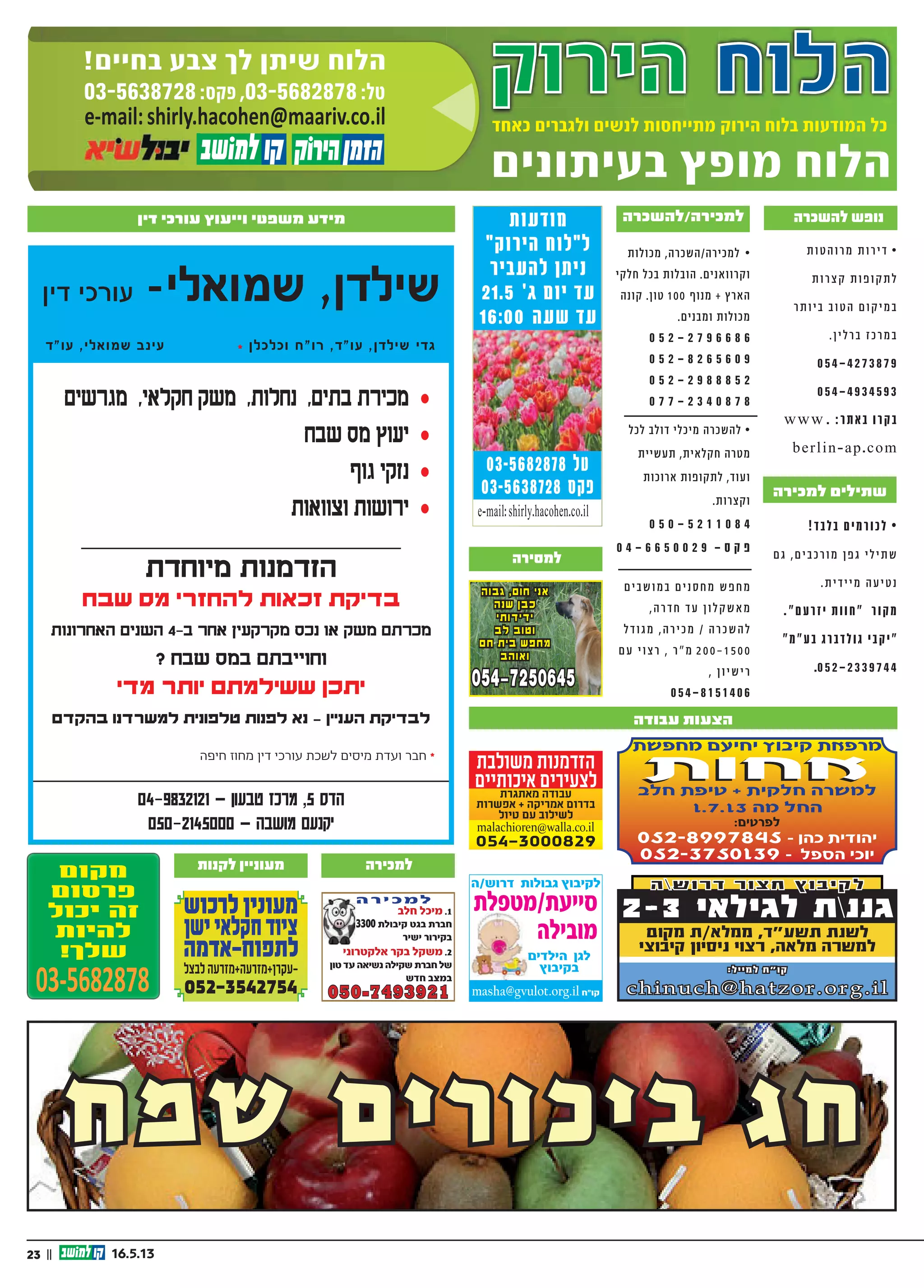 23 || 16.5.13
‫דין‬ ‫עורכי‬ -‫שמואלי‬ ,‫שילדן‬
‫עו"ד‬ ,‫שמואלי‬ ‫עינב‬ * ‫וכלכלן‬ ‫רו"ח‬ ,‫עו"ד‬ ,‫שילדן‬ ‫גדי‬
04-9832121 − ‫טבעון‬ ‫מרכז‬ ,5 ‫הדס‬
050-2145000 − ‫מושבה‬ ‫יקנעם‬
‫מגרשים‬ ,‫חקלאי‬ ‫משק‬ ,‫נחלות‬ ,‫בתים‬ ‫מכירת‬ ‰
‫שבח‬ ‫מס‬ ‫יעוץ‬ ‰
‫גוף‬ ‫נזקי‬ ‰
‫וצוואות‬ ‫ירושות‬ ‰
‫מיוחדת‬ ‫הזדמנות‬
‫שבח‬ ‫מס‬ ‫להחזרי‬ ‫זכאות‬ ‫בדיקת‬
‫האחרונות‬ ‫השנים‬ 4-‫ב‬ ‫אחר‬ ‫מקרקעין‬ ‫נכס‬ ‫או‬ ‫משק‬ ‫מכרתם‬
? ‫שבח‬ ‫במס‬ ‫וחוייבתם‬
‫מדי‬ ‫יותר‬ ‫ששילמתם‬ ‫יתכן‬
‫בהקדם‬ ‫למשרדנו‬ ‫טלפונית‬ ‫לפנות‬ ‫נא‬ - ‫העניין‬ ‫לבדיקת‬
‫חיפה‬ ‫מחוז‬ ‫דין‬ ‫עורכי‬ ‫לשכת‬ ‫מיסים‬ ‫ועדת‬ ‫חבר‬ *
‫שמח‬ ‫ביכורים‬ ‫חג‬
‫מודעות‬
”‫הירוק‬ ‫ל”לוח‬
‫להעביר‬ ‫ניתן‬
21.5 ’‫ג‬ ‫יום‬ ‫עד‬
16:00 ‫שעה‬ ‫עד‬
03-5682878 ‫טל‬
03-5638728 ‫פקס‬
e-mail:shirly.hacohen.co.il
‫ת‬‫טו‬‫רוה‬‫מ‬ ‫ת‬‫רו‬‫י‬‫ד‬ •
‫ת‬‫רו‬‫צ‬‫ק‬ ‫ת‬‫פו‬‫קו‬‫ת‬‫ל‬
‫ר‬‫ת‬‫יו‬‫ב‬ ‫טוב‬‫ה‬ ‫ם‬‫קו‬‫י‬‫במ‬
.‫ן‬‫י‬‫ל‬‫ר‬‫ב‬ ‫ז‬‫רכ‬‫במ‬
054-4273879
054-4934593
www . :‫תר‬‫בא‬ ‫בקרו‬
berlin-ap.com
!‫ד‬‫בלב‬ ‫ם‬‫לכורמי‬ •
‫ם‬‫ג‬ ,‫ם‬‫י‬‫רכב‬‫מו‬ ‫ן‬‫פ‬‫ג‬ ‫י‬‫ל‬‫י‬‫ת‬‫ש‬
.‫ת‬‫י‬‫ד‬‫י‬‫י‬‫מ‬ ‫עה‬‫י‬‫ט‬‫נ‬
."‫ם‬‫יזרע‬ ‫ת‬‫"חוו‬ ‫מקור‬
"‫בע"מ‬ ‫ג‬‫דבר‬‫גול‬ ‫"יקבי‬
.052-2339744
|| 224.4.13
‫הירוק‬ ‫הלוח‬‫הירוק‬ ‫הלוח‬‫הלוח‬‫הלוח‬‫הלוח‬‫הירוק‬ ‫הלוח‬
‫בעיתונים‬ ‫מופץ‬ ‫הלוח‬
‫כאחד‬ ‫ולגברים‬ ‫לנשים‬ ‫מתייחסות‬ ‫הירוק‬ ‫בלוח‬ ‫המודעות‬ ‫כל‬‫כאחד‬ ‫ולגברים‬ ‫לנשים‬ ‫מתייחסות‬ ‫הירוק‬ ‫בלוח‬ ‫המודעות‬ ‫כל‬‫כאחד‬ ‫ולגברים‬ ‫לנשים‬ ‫מתייחסות‬ ‫הירוק‬ ‫בלוח‬ ‫המודעות‬ ‫כל‬
03-5638728:‫פקס‬ ,03-5682878:‫טל‬
!‫בחיים‬ ‫צבע‬ ‫לך‬ ‫שיתן‬ ‫הלוח‬
e-mail:shirly.hacohen@maariv.co.ile-mail:shirly.hacohen@maariv.co.il
!‫ד‬‫ב‬‫ל‬‫ב‬ ‫ם‬‫י‬‫מ‬‫ר‬‫ו‬‫כ‬‫ל‬ •
,‫ים‬‫ב‬‫ורכ‬‫מ‬ ‫ן‬‫פ‬‫ג‬ ‫י‬‫ל‬‫י‬‫ת‬‫ש‬
.‫ת‬‫י‬‫ד‬‫י‬‫י‬‫מ‬ ‫ה‬‫ע‬‫י‬‫נט‬ ‫גם‬
.”‫עם‬‫יזר‬ ‫ת‬‫ו‬‫ו‬‫“ח‬ ‫ור‬‫מק‬
”‫מ‬”‫ע‬‫ב‬ ‫רג‬‫דב‬‫ול‬‫ג‬ ‫י‬‫קב‬‫י‬“
.052-2339744
‫ך‬‫ו‬‫ו‬‫תי‬ ‫לא‬‫ל‬ ‫ה‬‫ר‬‫כי‬‫מ‬‫ל‬ •
6 ‫טי‬‫ר‬‫פ‬ ‫בית‬
‫ת‬‫נ‬‫ו‬‫שכ‬‫ב‬ ‫ף‬‫רת‬‫מ‬+‫ם‬‫רי‬‫חד‬
‫ף‬‫ו‬‫ונ‬ ‫ית‬‫ב‬
‫קט‬‫ש‬ ‫ם‬‫ו‬‫מיק‬ ,‫ס‬”‫פ‬‫בכ‬
‫ב‬‫א‬‫קל‬ ‫רי‬‫ט‬‫לקאנ‬ ‫וב‬‫ר‬‫ק‬
,‫ק‬‫ר‬‫פא‬‫ל‬‫ו‬ ‫טק‬‫ר‬‫ו‬‫פ‬‫ס‬‫ל‬
6 ‫יש‬‫כב‬‫ל‬ ‫ה‬‫ציא‬‫לי‬ ‫וב‬‫קר‬
052-3113340
,‫רה‬‫/השכ‬‫רה‬‫י‬‫למכ‬ •
.‫ם‬‫י‬‫נ‬‫א‬‫רוו‬‫ק‬‫ו‬ ‫ת‬‫לו‬‫מכו‬
‫רץ‬‫א‬‫ה‬ ‫י‬‫ק‬‫ל‬‫ח‬ ‫ל‬‫בכ‬ ‫ת‬‫לו‬‫הוב‬
‫נה‬‫קו‬ .‫ן‬‫טו‬ 100 ‫ף‬‫נו‬‫מ‬ +
.‫ם‬‫י‬‫נ‬‫ומב‬ ‫ת‬‫לו‬‫מכו‬
0 5 2 - 2 7 9 6 6 8 6
0 5 2 - 8 2 6 5 6 0 9
0 5 2 - 2 9 8 8 8 5 2
0 7 7 - 2 3 4 0 8 7 8
‫י‬ ‫ל‬ ‫כ‬ ‫י‬ ‫מ‬ ‫ה‬ ‫ר‬ ‫כ‬ ‫ש‬ ‫ה‬ ‫ל‬ •
‫ה‬ ‫ר‬ ‫ט‬ ‫מ‬ ‫ל‬ ‫כ‬ ‫ל‬ ‫ב‬ ‫ל‬ ‫ו‬ ‫ד‬
‫ת‬ ‫י‬ ‫י‬ ‫ש‬ ‫ע‬ ‫ת‬ , ‫ת‬ ‫י‬ ‫א‬ ‫ל‬ ‫ק‬ ‫ח‬
‫ת‬ ‫ו‬ ‫פ‬ ‫ו‬ ‫ק‬ ‫ת‬ ‫ל‬ , ‫ד‬ ‫ו‬ ‫ע‬ ‫ו‬
. ‫ת‬ ‫ו‬ ‫ר‬ ‫צ‬ ‫ק‬ ‫ו‬ ‫ת‬ ‫ו‬ ‫כ‬ ‫ו‬ ‫ר‬ ‫א‬
0 5 0 - 5 2 1 1 0 8 4
0 4 - 6 6 5 0 0 2 9 - ‫ס‬ ‫ק‬ ‫פ‬
‫ה‬‫ני‬‫ב‬‫ו‬‫סל‬ ‫”ל‬‫ו‬‫ח‬ ‫ולי‬‫טי‬ •
‫ה‬‫ר‬‫וי‬‫א‬ ‫ף‬‫ו‬‫נ‬ ‫ע‬‫ב‬‫ט‬ ‫ה‬‫טי‬‫א‬‫ר‬‫ו‬‫ק‬
. ‫ת‬‫וחד‬‫מי‬
.‫ש‬‫אי‬ 10 ‫עד‬ ‫ה‬‫צ‬‫ו‬‫ב‬‫ק‬
08-6720222 -‫ד‬‫דו‬
052-3962467
‫ת‬‫רי‬‫בי‬‫נסי‬‫ר‬‫ט‬‫ב‬ -‫ן‬‫ני‬‫ו‬‫ע‬‫למ‬
‫רווקים/ות‬ ‫נישואין‬ ‫למטרת‬ •
‫לאיכותיים‬ .‫בחיים‬ ’‫ב‬ ‫פרק‬ ‫או‬
.‫ים‬‫ילא‬‫הג‬ ‫בכל‬ ‫ים‬‫י‬‫ינ‬‫ורצ‬
‫שילדכם‬ ‫מודאגים‬ ,‫הורים‬
‫זוגיות‬ ‫מצאו‬ ‫לא‬ ‫עדיין‬
‫למאגר‬ ‫אותם‬ ‫צרפו‬ ,‫כלבבם‬
‫מאגר‬ .‫האיכותי‬ ‫הלקוחות‬
.‫לדרום‬ ‫ועד‬ ‫מהצפון‬ ‫הקיים‬
.‫קיים‬ ‫המשרד‬ ‫שנים‬ 24
‫ומאחורי‬ ‫לפני‬ ‫חתונות‬
.‫ות‬‫וכח‬‫מ‬ ‫ות‬‫וצא‬‫ת‬
04-8103456
04-9511058
‫מאוד‬ ‫נאה‬ ‫מהנדס‬ ’‫ר‬ 47 •
‫מקסים‬ ‫טכניון‬ ‫בוגר‬ ‫ס”מ‬ 178
‫רציני‬ ‫מבוסס‬ ‫באישיותו‬
,‫ום‬‫הדר‬ ‫ור‬‫יז‬‫מא‬
‫נאה‬ ‫רווקה‬ ‫להכיר‬ ‫מעונין‬
‫גיל‬ ‫עד‬ ‫אירופאית‬ ‫אקדמאית‬
:‫לפנות‬ ‫לפרטים‬ ‫לנישואין‬ 36
0 5 2 - 4 4 0 3 8 9 0
‫הפסח‬ ‫חג‬ ‫לרגל‬ ‫מבצע‬ •
‫ימים‬ ‫לחודש‬ ‫היצטרפות‬
!‫ינם‬‫ח‬
‫מגיל‬ ‫לאקדמאים‬
‫הדרום‬ ‫07-06מאיזור‬
.‫והמרכז‬
‫לרעות‬ ‫לפנות‬ ‫לפרטים‬
0 4 - 8 1 0 3 4 5 6 ‫ות‬‫י‬‫ו‬‫הכר‬
‫וסס‬‫ב‬‫מ‬ 38 ‫בן‬ •
‫ה‬‫ב‬‫ו‬‫ט‬ ‫ה‬‫שמ‬‫נ‬ ‫עם‬ ‫ה‬‫נכ‬
,‫ה‬‫ש‬‫י‬‫בא‬ ‫ין‬‫י‬‫ונ‬‫ע‬‫מ‬
45 ‫ל‬‫י‬‫ג‬ ‫ד‬‫ע‬ ‫ת‬‫ל‬‫ב‬‫ג‬‫ו‬‫מ‬ /‫ה‬‫נכ‬
.‫ת‬‫י‬‫ינ‬‫רצ‬ ‫ה‬‫טר‬‫מ‬‫ל‬
050-5330220
58+ ‫בת‬ ‫לב‬ ‫ובת‬‫ט‬ ‫אלמנה‬ •
.‫חינוך‬‫ב‬ ‫קת‬‫ס‬‫עו‬ , ‫ופחת‬‫מט‬
,‫ואוהבת‬ ‫קת‬‫מפנ‬ ‫ביתית‬
.‫ואיכותית‬ ‫סודרת‬‫מ‬
,‫לב‬ ‫טוב‬ ‫ם‬‫אד‬ ‫בך‬ ‫רוצה‬
.‫ק‬‫לפנ‬‫ו‬ ‫לאהוב‬ ‫ל‬‫שאוכ‬
‫ם‬‫ונתאי‬ ‫נכיר‬ ‫ק‬‫ר‬ ‫ם‬‫א‬
‫ישתנו‬ ‫חיינו‬, ‫לשני‬ ‫חד‬‫א‬
.‫ואהבה‬ ‫אור‬ ‫לאו‬‫מ‬‫וית‬
‫עכשו‬ ‫קשר‬‫הית‬
....‫ם‬‫יו‬ ‫ל‬‫כ‬ ‫ל‬‫ע‬ ‫ל‬‫חב‬
054-3128706
‫לבדידות‬ ‫הסוף‬ •
”‫כה‬‫“בר‬ ‫כרויות‬‫ה‬
‫עכשיו‬ ,‫ק‬‫מספי‬ ‫ם‬‫חיפשת‬
‫בן/בת‬ ‫את‬ ‫להכיר‬ ‫תוכלו‬
‫ם‬‫מי‬‫אי‬‫מת‬‫ה‬ ‫הזוג‬
‫ם‬‫אגי‬‫מוד‬ ‫ם‬‫להורי‬ ‫ם‬‫ג‬
‫או‬‫מצ‬ ‫א‬‫ל‬ ‫ם‬‫שילדיה‬
‫א‬‫לל‬ ‫אפשר‬ ,‫זוג‬ ‫/בת‬ ‫בן‬
.‫ם‬‫הילדי‬ ‫ידיעת‬
‫השירות‬ .‫מובטחת‬ ‫סודיות‬
‫ם‬‫ם,דתיי‬‫לחילוני‬ ‫ם‬‫ג‬
,‫ם‬‫אי‬‫הגיל‬ ‫מכל‬ ‫ם‬‫וחרדיי‬
‫ם‬‫ג‬ ‫ארץ‬‫ה‬ ‫קי‬‫חל‬ ‫מכל‬‫ו‬
‫מכל‬ ‫מוגבלויות‬ ‫בעלי‬
‫אהבה‬‫ה‬ ,‫ארץ‬‫ה‬ ‫קי‬‫חל‬
.‫ם‬‫לכ‬ ‫מחכה‬
!!! ‫כשיו‬‫ע‬ ‫קשרו‬‫תת‬
.054-3128706 :‫ל‬‫ט‬
‫למכירה/השכרה‬
‫למכירה‬ ‫שתילים‬
‫למכירה‬ ‫נדלן‬
‫להשכרה‬ ‫נופש‬
‫כני‬‫פ‬‫ה‬‫מ‬ ‫ן‬‫ו‬‫ר‬‫ת‬‫י‬‫פ‬ •
‫רי‬‫ו‬‫ד‬‫כ‬ ‫ת‬‫ר‬‫כ‬‫ס‬‫מ‬ ‫ם‬‫י‬‫ל‬‫וב‬‫לס‬
‫נים‬‫אז‬‫המ‬ ‫ם‬‫י‬‫י‬‫ע‬‫טב‬ ‫א‬‫פל‬
.‫דם‬‫ב‬ ‫ר‬‫כ‬‫ו‬‫ס‬‫ה‬ ‫ת‬‫רמ‬ ‫ת‬‫א‬
.‫ות‬‫ריא‬‫ב‬‫ה‬ ‫רד‬‫ש‬‫מ‬ ‫ר‬‫ו‬‫ש‬‫י‬‫בא‬
.050 –4332200 :‫ל‬‫ט‬
‫סכרת‬
– ‫ע”מ‬‫ב‬ ‫ר‬‫מ‬‫י‬‫צ‬‫ל‬ ‫י‬‫א‬‫כ‬‫ז‬ •
,‫ץ‬‫ע‬ ‫בתי‬ / ‫ם‬‫י‬‫ר‬‫ימ‬‫צ‬ ‫ת‬‫י‬‫י‬‫נ‬‫ב‬
- ‫ץ‬‫מע‬ ‫ה‬‫י‬‫י‬‫בנ‬ ‫ת‬‫ו‬‫פ‬‫ס‬‫ו‬‫ת‬
‫ב‬‫וש‬‫מ‬ .‫ם‬‫י‬‫ודק‬ ‫ת‬‫ו‬‫ל‬‫ו‬‫ג‬‫פר‬
,‫ך‬‫ו‬‫ר‬‫ב‬ ‫ר‬‫פ‬‫כ‬
052-4658888 :’‫ל‬‫ט‬
www.zakai-le.com
‫ניידים‬ ‫מבנים‬
‫בחו”ל‬ ‫טיולים‬
‫ל‬‫נפא‬ •
‫הוטן‬‫ב‬-‫בט‬‫טי‬
‫אה‬‫ל‬‫פ‬‫י‬‫נ‬ ‫יה‬‫חוו‬ ‫ל‬‫ש‬ ‫ם‬‫יו‬ 16
.‫ם‬‫ח‬‫רו‬‫ב‬ ‫ם‬‫י‬‫ר‬‫י‬‫ע‬‫צ‬‫ל‬
,‫ג‬‫נ‬‫י‬‫ט‬‫פ‬‫ר‬ ,‫י‬‫ר‬‫א‬‫פ‬‫ס‬ ,‫ק‬‫ר‬‫ט‬
‫ת‬‫ח‬‫י‬‫ר‬‫פ‬‫ו‬ ‫ם‬‫י‬‫דש‬‫ק‬‫י‬‫מ‬
.‫ם‬‫רו‬‫ד‬‫נ‬‫ד‬‫דו‬‫רו‬‫ה‬
,‫ם‬‫י‬‫פ‬‫י‬’‫ג‬,‫ם‬‫י‬‫נ‬‫פ‬‫או‬ :‫ת‬‫רו‬‫פש‬‫א‬
.‫י‬‫א‬‫צמ‬‫ע‬ ‫ל‬‫יו‬‫ט‬ ‫ן‬‫גו‬‫ר‬‫א‬
21.3.2013 :‫אה‬‫י‬‫צ‬‫י‬ •
5.4.2013 :‫רה‬‫ז‬‫ח‬
28.3.2013 :‫אה‬‫י‬‫צ‬‫י‬ •
12.4.2013 :‫רה‬‫ז‬‫ח‬
052-4359990 :‫ר‬‫צ‬‫קו‬ ‫ר‬‫גו‬
050-8920004 :‫ן‬‫שוש‬ ‫ד‬‫דו‬
www.elnepal.co.il
‫לטיבט‬ ‫טיול‬ •
,‫ט‬‫ב‬‫טי‬‫ב‬ ‫ם‬‫פי‬’‫גי‬ ‫ול‬‫טי‬
‫ה‬‫הס‬‫א‬‫מל‬ ‫ה‬‫אי‬‫הימל‬ ‫ה‬‫צ‬‫ו‬‫ח‬
,‫ם‬‫ימי‬ 16 .‫ו‬‫נד‬‫טמ‬‫לק‬
27/5/13 :‫ה‬‫א‬‫צי‬‫י‬
‫ט‬‫בי‬‫ש‬ ‫תי‬‫אי‬ : ‫ם‬‫טי‬‫ר‬‫פ‬‫ל‬
050-5755200
”‫ר‬‫אח‬ ‫ם‬‫ול‬‫ע‬“ ‫ו‬‫א‬
1700-708-999
‫היכרויות‬
‫אלומיניום‬ ‫פרופילי‬ •
‫אצל‬ ‫ישירות‬ ‫קנו‬ - ‫לחממות‬
.‫היצרן‬
.‫אבטחה‬ ‫קפיצי‬ + ‫ברגים‬ *
‫אלומיניום‬ ‫פרופילי‬ *
.‫מיוחדים‬ + ‫סטנדרטים‬
‫אלומיניום‬ ‫קונסטרוקציות‬ *
‫לגגות‬ + ‫סולאריות‬ ‫למערכות‬
.‫רעפים‬
.‫ואמין‬ ‫מקצועי‬ ‫ייעוץ‬ *
,052-2343290 :‫יגאל‬
,08-8594741 :'‫פקס‬
,eet@bezeqint.net
www.aluminium4u.com
‫לחממות‬ ‫אביזרים‬
‫ת‬‫ו‬‫ט‬‫ה‬‫ו‬‫ר‬‫מ‬ ‫ת‬‫ו‬‫ר‬‫י‬‫ד‬ •
‫ת‬‫ו‬‫ר‬‫צ‬‫ק‬ ‫ת‬‫ו‬‫פ‬‫ו‬‫לתק‬
‫ר‬‫ות‬‫י‬‫ב‬ ‫וב‬‫ט‬‫ה‬ ‫ם‬‫ו‬‫יק‬‫במ‬
.‫ן‬‫י‬‫ל‬‫ר‬‫ב‬ ‫ז‬‫כ‬‫ר‬‫מ‬‫ב‬
054-4273879
054-4934593
www . :‫אתר‬‫ב‬ ‫ו‬‫קר‬‫ב‬
berlin-ap.com
‫מיוחדת‬ ‫הצעה‬
‫ם‬‫י‬‫פ‬‫ל‬‫ח‬‫ו‬ ‫דה‬‫ש‬ ‫ת‬‫רו‬‫י‬‫ש‬ •
‫י‬‫נ‬‫נ‬‫למס‬ ‫ץ‬‫ר‬‫א‬‫ה‬ ‫ל‬‫בכ‬
,‫ד‬‫ע‬‫י‬‫עמ‬-‫ט‬‫נומ‬‫ס‬
‫ד‬‫קו‬‫י‬‫פ‬‫ו‬ ‫רה‬‫ק‬‫ב‬ ‫ת‬‫רכו‬‫ע‬‫מ‬
‫ם‬‫י‬‫י‬‫ט‬‫טומ‬‫או‬ ‫ם‬‫י‬‫נ‬‫נ‬‫למס‬
‫ג‬‫רו‬‫ד‬‫לש‬ ‫ת‬‫יו‬‫ח‬‫ומומ‬ ‫ע‬‫ד‬‫י‬
‫ת‬‫נו‬‫רו‬‫ת‬‫פ‬‫ו‬ ‫ם‬‫י‬‫נ‬‫נ‬‫מס‬
‫ם‬‫י‬‫י‬‫ת‬‫ר‬‫י‬‫צ‬‫י‬
.‫ת‬‫רו‬‫ח‬‫ת‬ ‫א‬‫ל‬‫ל‬ ‫ם‬‫י‬‫ר‬‫י‬‫ח‬‫במ‬
,‫”מ‬‫ע‬‫ב‬ ‫ן‬‫נו‬‫י‬‫ס‬ -‫י‬‫ל‬‫א‬
.‫ם‬‫י‬‫ר‬‫פ‬‫א‬ ‫ר‬‫ע‬‫ש‬ ‫מושב‬
sani@yamit-f.com
www.yamit-f.com
09-8781758
054-6620627
‫אחות‬ , ‫מנה‬‫אל‬ •
, ‫טוב‬ ‫את‬‫ניר‬ ,‫אות‬‫מל‬‫בגי‬
.‫קלון‬‫אש‬‫ב‬ ‫גרה‬
,50 ‫ניראת‬ ,60+ ‫בת‬
,‫רעננה‬ ,40 ‫בת‬ ‫מרגישה‬
.‫משתפת‬‫ו‬ ‫שותפה‬ ,‫קשובה‬
‫שירי‬ ‫ערבי‬ ‫קוד‬‫לר‬ ‫אוהבת‬
‫להיות‬ ‫ם‬‫וג‬ ,‫אל‬‫ישר‬ ‫ארצי‬
‫ולהינות‬ ‫אהוב‬‫ב‬ ‫עטופה‬
.‫מהביחד‬
052-6834241 -‫אפרת‬
‫רים‬‫ד‬‫ה‬ ‫לי‬‫שתי‬ ‫ה‬‫ר‬‫כי‬‫למ‬ •
‫י‬‫י‬”‫ע‬ ‫ת‬‫שר‬‫ו‬‫מא‬ ‫יטר‬‫ל‬ 8 -‫ב‬
‫ת‬‫ו‬‫בנ‬‫הר‬+‫ת‬‫ו‬‫לא‬‫החק‬ ‫ד‬‫שר‬‫מ‬
054-7775423
‫ום‬‫דר‬ ‫פר‬‫ן-כ‬‫ו‬‫דמ‬‫ק‬ ‫וז‬‫ע‬
‫ן‬‫ו‬‫ימ‬‫מ‬ ‫פר‬‫כ‬
Kadmono@gmail.com
‫לב‬ ‫בחפץ‬ ‫טיולים‬ •
‫קטנות‬ ‫בקבוצות‬ ‫איכות‬ ‫טיולי‬
2013
20.4-10.5 ‫סין‬ •
‫אוטובוס‬ ‫גאורגיה‬ •
22-29.5
24.6-1.7
‫גי'פים‬ ‫גאורגיה‬ •
13-19.6
31.7 13.8 ‫איסלנד‬ •
$5175 - ‫בלבד‬ ‫אחד‬ ‫טיול‬
052-3864248-‫חפץ‬ ‫יהודה‬
yehuda@hefez-lev.co.il
www.hefez-lev.co.il
‫למכירה‬ ‫שתילים‬
‫עבודה‬ ‫הצעות‬
‫דין‬ ‫עורכי‬ ‫וייעוץ‬ ‫משפטי‬ ‫מידע‬ ‫להשכרה‬ ‫נופש‬‫למכירה/להשכרה‬
‫מכולות‬ ,‫למכירה/השכרה‬ •
‫חלקי‬ ‫בכל‬ ‫הובלות‬ .‫וקרוואנים‬
‫קונה‬ .‫טון‬ 100 ‫מנוף‬ + ‫הארץ‬
.‫ומבנים‬ ‫מכולות‬
0 5 2 - 2 7 9 6 6 8 6
0 5 2 - 8 2 6 5 6 0 9
0 5 2 - 2 9 8 8 8 5 2
0 7 7 - 2 3 4 0 8 7 8
‫לכל‬ ‫דולב‬ ‫מיכלי‬ ‫להשכרה‬ •
‫תעשיית‬ ,‫חקלאית‬ ‫מטרה‬
‫ארוכות‬ ‫לתקופות‬ ,‫ועוד‬
.‫וקצרות‬
0 5 0 - 5 2 1 1 0 8 4
0 4 - 6 6 5 0 0 2 9 - ‫ס‬ ‫ק‬ ‫פ‬
‫ם‬‫י‬‫במושב‬ ‫ם‬‫י‬‫נ‬‫חס‬‫מ‬ ‫פש‬‫ח‬‫מ‬
,‫רה‬‫ד‬‫ח‬ ‫ד‬‫ע‬ ‫ן‬‫לו‬‫ק‬‫אש‬‫מ‬
‫ל‬‫ד‬‫גו‬‫מ‬ ,‫רה‬‫י‬‫מכ‬ / ‫רה‬‫להשכ‬
‫ם‬‫ע‬ ‫י‬‫צו‬‫ר‬ , ‫ר‬"‫מ‬ 200-1500
, ‫ן‬‫יו‬‫יש‬‫ר‬
054-8151406
‫לקנות‬ ‫מעוניין‬ ‫למכירה‬
‫למסירה‬
‫לרכוש‬ ‫מעונין‬
‫ישן‬‫חקלאי‬‫ציוד‬
‫לתפוח-אדמה‬
‫לבצל‬‫-עקרן+מזרעה+מזרעה‬
052-3542754
‫משולבת‬ ‫הזדמנות‬
‫איכותיים‬ ‫לצעירים‬‫מאתגרת‬ ‫עבודה‬
‫אפשרות‬ + ‫אמריקה‬ ‫בדרום‬
‫טיול‬ ‫עם‬ ‫לשילוב‬
malachioren@walla.co.il
054-3000829
‫אחות‬
‫מחפשת‬ ‫יחיעם‬ ‫קיבוץ‬ ‫מרפאת‬
‫אחות‬‫חלב‬ ‫טיפת‬ + ‫חלקית‬ ‫למשרה‬
1.7.13 ‫מה‬ ‫החל‬
:‫לפרטים‬
052-8997845 – ‫כהן‬ ‫יהודית‬
052-3750139 – ‫הספל‬ ‫יוכי‬
‫גבוה‬ ,‫חום‬ ‫אני‬
‫שנה‬ ‫כבן‬
‫ידידותי‬
‫לב‬ ‫וטוב‬
‫חם‬ ‫בית‬ ‫מחפש‬
‫ואוהב‬
054-7250645
‫דרוש/ה‬ ‫גבולות‬ ‫לקיבוץ‬
‫סייעת/מטפלת‬
‫מובילה‬
‫הילדים‬ ‫לגן‬
‫בקיבוץ‬
masha@gvulot.org.il ‫קו"ח‬
‫ה‬ ‫ר‬ ‫י‬ ‫כ‬ ‫מ‬ ‫ל‬
‫חלב‬ ‫מיכל‬ .1
3300 ‫קיבולת‬ ‫בגט‬ ‫חברת‬
‫ישיר‬ ‫בקירור‬
‫אלקטרוני‬ ‫בקר‬ ‫משקל‬ .2
‫טון‬ ‫עד‬ ‫נשיאה‬ ‫שקילה‬ ‫חברת‬ ‫של‬
‫חדש‬ ‫במצב‬
050-7493921
‫ה‬‫ש‬‫ו‬‫ר‬‫ד‬ ‫ר‬‫ו‬‫צ‬‫ח‬ ‫ץ‬‫ו‬‫ב‬‫י‬‫ק‬‫ל‬
2-3 ‫לגילאי‬ ‫גננת‬
‫מקום‬ ‫ממלא/ת‬ ,‫תשע"ד‬ ‫לשנת‬
‫קיבוצי‬ ‫ניסיון‬ ‫רצוי‬ ,‫מלאה‬ ‫למשרה‬
:‫מייל‬‫ל‬ ‫ח‬"‫קו‬
chinuch@hatzor.org.il
 