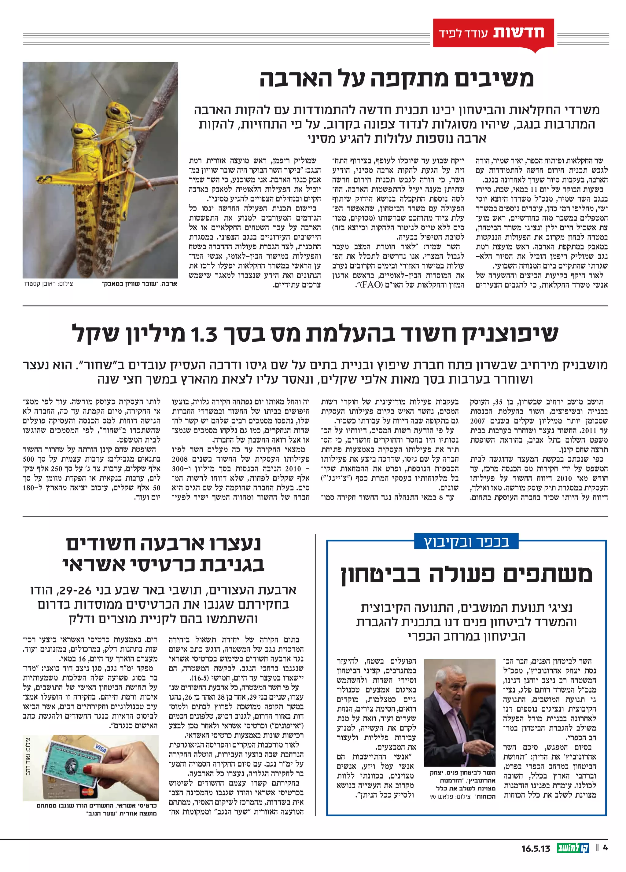 || 416.5.13
‫הארבה‬ ‫על‬ ‫מתקפה‬ ‫משיבים‬
‫שקל‬ ‫מיליון‬ 1.3 ‫בסך‬ ‫מס‬ ‫בהעלמת‬ ‫חשוד‬ ‫שיפוצניק‬
‫חשודים‬ ‫ארבעה‬ ‫נעצרו‬
‫אשראי‬ ‫כרטיסי‬ ‫בגניבת‬
‫הארבה‬ ‫להקות‬ ‫עם‬ ‫להתמודדות‬ ‫חדשה‬ ‫תכנית‬ ‫יכינו‬ ‫והביטחון‬ ‫החקלאות‬ ‫משרדי‬
‫להקות‬ ,‫התחזיות‬ ‫פי‬ ‫על‬ .‫בקרוב‬ ‫צפונה‬ ‫לנדוד‬ ‫מסוגלות‬ ‫שיהיו‬ ,‫בנגב‬ ‫המתרבות‬
‫מסיני‬ ‫להגיע‬ ‫עלולות‬ ‫נוספות‬ ‫ארבה‬
‫נעצר‬ ‫הוא‬ .”‫ב”שחור‬ ‫עובדים‬ ‫העסיק‬ ‫ודרכה‬ ‫גיסו‬ ‫שם‬ ‫על‬ ‫בתים‬ ‫ובניית‬ ‫שיפוץ‬ ‫חברת‬ ‫פתח‬ ‫שבשרון‬ ‫מירחיב‬ ‫מושבניק‬
‫שנה‬ ‫חצי‬ ‫במשך‬ ‫מהארץ‬ ‫לצאת‬ ‫עליו‬ ‫ונאסר‬ ,‫שקלים‬ ‫אלפי‬ ‫מאות‬ ‫בסך‬ ‫בערבות‬ ‫ושוחרר‬
‫הודו‬ ,29-26 ‫בני‬ ‫שבע‬ ‫באר‬ ‫תושבי‬ ,‫העצורים‬ ‫ארבעת‬
‫בדרום‬ ‫ממוסדות‬ ‫הכרטיסים‬ ‫את‬ ‫שגנבו‬ ‫בחקירתם‬
‫ודלק‬ ‫מוצרים‬ ‫לקניית‬ ‫בהם‬ ‫והשתמשו‬
‫חדשות‬‫חדשות‬‫חדשות‬‫חדשות‬‫חדשות‬‫חדשות‬‫לפיד‬ ‫עודד‬ ‫חדשות‬
‫הורה‬ ,‫שמיר‬ ‫יאיר‬ ,‫הכפר‬ ‫ופיתוח‬ ‫החקלאות‬ ‫שר‬
‫עם‬ ‫להתמודדות‬ ‫חדשה‬ ‫חירום‬ ‫תכנית‬ ‫לגבש‬
.‫בנגב‬ ‫לאחרונה‬ ‫שערך‬ ‫סיור‬ ‫בעקבות‬ ,‫הארבה‬
‫סיירו‬ ,‫שבת‬ ,‫במאי‬ 11 ‫יום‬ ‫של‬ ‫הבוקר‬ ‫בשעות‬
‫יוסי‬ ‫היוצא‬ ‫משרדו‬ ‫מנכ”ל‬ ,‫שמיר‬ ‫השר‬ ‫בנגב‬
‫במשרד‬ ‫נוספים‬ ‫עובדים‬ ,‫כהן‬ ‫רמי‬ ‫מחליפו‬ ,‫ישי‬
‫מוע‬ ‫ראש‬ ,‫כחודשיים‬ ‫מזה‬ ‫במשבר‬ ‫המטפלים‬‫ו‬
,‫הביטחון‬ ‫משרד‬ ‫ונציגי‬ ‫ילין‬ ‫חיים‬ ‫אשכול‬ ‫צת‬
‫הננקטות‬ ‫הפעולות‬ ‫את‬ ‫מקרוב‬ ‫לבחון‬ ‫במטרה‬
‫רמת‬ ‫מועצת‬ ‫ראש‬ .‫הארבה‬ ‫במתקפת‬ ‫במאבק‬
-‫הלא‬ ‫הסיור‬ ‫את‬ ‫הוביל‬ ‫ריפמן‬ ‫שמוליק‬ ‫נגב‬
.‫השבועי‬ ‫המנוחה‬ ‫ביום‬ ‫שהתקיים‬ ‫שגרתי‬
‫של‬ ‫וההשערה‬ ‫הביצים‬ ‫בקיעות‬ ‫היקף‬ ‫לאור‬
‫הצעירים‬ ‫לחגבים‬ ‫כי‬ ,‫החקלאות‬ ‫משרד‬ ‫אנשי‬
‫התח‬ ‫בצירוף‬ ,‫לעופף‬ ‫שיוכלו‬ ‫עד‬ ‫שבוע‬ ‫ייקח‬‫ו‬
‫הודיע‬ ,‫מסיני‬ ‫ארבה‬ ‫להקות‬ ‫הגעת‬ ‫על‬ ‫זית‬
‫חדשה‬ ‫חירום‬ ‫תכנית‬ ‫לגבש‬ ‫הורה‬ ‫כי‬ ,‫השר‬
‫הח‬ .‫הארבה‬ ‫להתפשטות‬ ‫יעיל‬ ‫מענה‬ ‫שתיתן‬‫ו‬
‫שיתוף‬ ‫הידוק‬ ‫בנושא‬ ‫התקבלה‬ ‫נוספת‬ ‫לטה‬
‫הפ‬ ‫שתאפשר‬ ,‫הביטחון‬ ‫משרד‬ ‫עם‬ ‫הפעולה‬‫ו‬
‫מטו‬ ,‫(מסוקים‬ ‫שברשותו‬ ‫מתוחכם‬ ‫ציוד‬ ‫עלת‬‫ו‬
)‫בזה‬ ‫וכיוצא‬ ‫הלהקות‬ ‫לניטור‬ ‫טייס‬ ‫ללא‬ ‫סים‬
.‫בבעיה‬ ‫הטיפול‬ ‫לטובת‬
‫מעבר‬ ‫המצב‬ ‫חומרת‬ ‫״לאור‬ :‫שמיר‬ ‫השר‬
‫הפ‬ ‫את‬ ‫לתכלל‬ ‫נדרשים‬ ‫אנו‬ ,‫המצרי‬ ‫לגבול‬‫ו‬
‫נערב‬ ‫הקרובים‬ ‫ובימים‬ ‫האזורי‬ ‫במישור‬ ‫עולות‬
‫ארגון‬ ‫בראשם‬ ,‫הבין-לאומיים‬ ‫המוסדות‬ ‫את‬
.”)FAO( ‫האו״ם‬ ‫של‬ ‫והחקלאות‬ ‫המזון‬
‫רמת‬ ‫אזורית‬ ‫מועצה‬ ‫ראש‬ ,‫ריפמן‬ ‫שמוליק‬
‫במ‬ ‫שוויון‬ ‫שובר‬ ‫היה‬ ‫הבוקר‬ ‫השר‬ ‫״ביקור‬ :‫הנגב‬‫ו‬
‫שמיר‬ ‫השר‬ ‫כי‬ ,‫משוכנע‬ ‫אני‬ .‫הארבה‬ ‫כנגד‬ ‫אבק‬
‫בארבה‬ ‫למאבק‬ ‫הלאומית‬ ‫הפעילות‬ ‫את‬ ‫יוביל‬
.”‫מסיני‬ ‫להגיע‬ ‫הצפויים‬ ‫ובנחילים‬ ‫הקיים‬
‫כל‬ ‫ינסו‬ ‫החדשה‬ ‫הפעולה‬ ‫תכנית‬ ‫ביישום‬
‫התפשטות‬ ‫את‬ ‫למנוע‬ ‫המעורבים‬ ‫הגורמים‬
‫אל‬ ‫או‬ ‫החקלאיים‬ ‫השטחים‬ ‫עבר‬ ‫על‬ ‫הארבה‬
‫במסגרת‬ .‫הצפוני‬ ‫בנגב‬ ‫העירוניים‬ ‫היישובים‬
‫בשטח‬ ‫ההדברה‬ ‫פעולות‬ ‫הגברת‬ ‫לצד‬ ,‫התכנית‬
‫המד‬ ‫אנשי‬ ,‫הבין-לאומי‬ ‫במישור‬ ‫והפעילות‬‫ו‬
‫את‬ ‫לרכז‬ ‫יפעלו‬ ‫החקלאות‬ ‫במשרד‬ ‫הראשי‬ ‫ען‬
‫שישמש‬ ‫למאגר‬ ‫שנצברו‬ ‫הידע‬ ‫ואת‬ ‫הנתונים‬
.‫עתידיים‬ ‫צרכים‬
‫העוסק‬ ,35 ‫בן‬ ,‫שבשרון‬ ‫ירחיב‬ ‫מושב‬ ‫תושב‬
‫הכנסות‬ ‫בהעלמת‬ ‫חשוד‬ ,‫ובשיפוצים‬ ‫בבנייה‬
2007 ‫בשנים‬ ‫שקלים‬ ‫ממיליון‬ ‫יותר‬ ‫שסכומן‬
‫בבית‬ ‫בערבות‬ ‫ושוחרר‬ ‫נעצר‬ ‫החשוד‬ .2011 ‫עד‬
‫השופטת‬ ‫בהוראת‬ ,‫אביב‬ ‫בתל‬ ‫השלום‬ ‫משפט‬
.‫קינן‬ ‫שחם‬ ‫תרצה‬
‫לבית‬ ‫שהוגשה‬ ‫המעצר‬ ‫בבקשת‬ ‫שנכתב‬ ‫כפי‬
‫עד‬ ,‫מרכז‬ ‫הכנסה‬ ‫מס‬ ‫חקירות‬ ‫ידי‬ ‫על‬ ‫המשפט‬
‫פעילותו‬ ‫על‬ ‫החשוד‬ ‫דיווח‬ 2010 ‫מאי‬ ‫חודש‬
,‫ואילך‬ ‫מאז‬ .‫מורשה‬ ‫עוסק‬ ‫תיק‬ ‫במסגרת‬ ‫העסקית‬
.‫בתחום‬ ‫העוסקת‬ ‫בחברה‬ ‫שכיר‬ ‫היותו‬ ‫על‬ ‫דיווח‬
‫רשות‬ ‫חוקרי‬ ‫של‬ ‫מודיעינית‬ ‫פעילות‬ ‫בעקבות‬
‫העסקית‬ ‫פעילותו‬ ‫בקיום‬ ‫האיש‬ ‫נחשד‬ ,‫המסים‬
.‫כשכיר‬ ‫עבודתו‬ ‫על‬ ‫דיווח‬ ‫שבה‬ ‫בתקופה‬ ‫גם‬
‫הכ‬ ‫על‬ ‫דיווחיו‬ ,‫המסים‬ ‫רשות‬ ‫הודעת‬ ‫פי‬ ‫על‬‫ו‬
‫הס‬ ‫כי‬ ,‫חושדים‬ ‫והחוקרים‬ ‫בחסר‬ ‫היו‬ ‫נסותיו‬‫ו‬
‫פתיחת‬ ‫באמצעות‬ ‫העסקית‬ ‫פעילותו‬ ‫את‬ ‫תיר‬
‫פעילותו‬ ‫את‬ ‫ביצע‬ ‫שדרכה‬ ,‫גיסו‬ ‫שם‬ ‫על‬ ‫חברה‬
‫שקי‬ ‫ההמחאות‬ ‫את‬ ‫ופרט‬ ,‫הנוספת‬ ‫הכספית‬‫ו‬
)”’‫(“צ’יינג‬ ‫כסף‬ ‫המרת‬ ‫בעסקי‬ ‫מלקוחותיו‬ ‫בל‬
.‫שונים‬
‫סמ�ו‬ ‫חקירה‬ ‫החשוד‬ ‫נגד‬ ‫התנהלה‬ ‫במאי‬ 8 ‫ע ד‬
‫בוצעו‬ ,‫גלויה‬ ‫חקירה‬ ‫נפתחה‬ ‫יום‬ ‫מאותו‬ ‫והחל‬ ‫יה‬
‫החברות‬ ‫ובמשרדי‬ ‫החשוד‬ ‫של‬ ‫בביתו‬ ‫חיפושים‬
‫לח‬ ‫קשר‬ ‫יש‬ ‫שלהם‬ ‫רבים‬ ‫מסמכים‬ ‫נתפסו‬ ,‫שלו‬‫ו‬
‫שנמצ‬ ‫מסמכים‬ ‫נלקחו‬ ‫גם‬ ‫כמו‬ ,‫הנחקרים‬ ‫שדות‬‫ו‬
.‫החברה‬ ‫של‬ ‫החשבון‬ ‫רואה‬ ‫אצל‬ ‫או‬
‫לפיו‬ ‫חשד‬ ‫מעלים‬ ‫כה‬ ‫עד‬ ‫החקירה‬ ‫ממצאי‬
2008 ‫בשנים‬ ‫החשוד‬ ‫של‬ ‫העסקית‬ ‫פעילותו‬
300-‫ו‬ ‫מיליון‬ ‫בסך‬ ‫הכנסות‬ ‫הניבה‬ 2010 -
‫המ‬ ‫לרשות‬ ‫דווחו‬ ‫שלא‬ ,‫לפחות‬ ‫שקלים‬ ‫אלף‬‫ו‬
‫היא‬ ‫הגיס‬ ‫שם‬ ‫על‬ ‫שהוקמה‬ ‫החברה‬ ‫בעלת‬ .‫סים‬
‫לפעי‬ ‫ישיר‬ ‫המשך‬ ‫ומהווה‬ ‫החשוד‬ ‫של‬ ‫חברה‬‫ו‬
‫ממצ‬ ‫לפי‬ ‫עוד‬ .‫מורשה‬ ‫כעוסק‬ ‫העסקית‬ ‫לותו‬‫ו‬
‫לא‬ ‫החברה‬ ,‫כה‬ ‫עד‬ ‫הקמתה‬ ‫מיום‬ ,‫החקירה‬ ‫אי‬
‫פועלים‬ ‫והעסיקה‬ ‫הכנסה‬ ‫למס‬ ‫דוחות‬ ‫הגישה‬
‫שהוגשו‬ ‫המסמכים‬ ‫לפי‬ ,”‫ב”שחור‬ ‫שהשתכרו‬
.‫המשפט‬ ‫לבית‬
‫החשוד‬ ‫שחרור‬ ‫על‬ ‫הורתה‬ ‫קינן‬ ‫שחם‬ ‫השופטת‬
500 ‫סך‬ ‫על‬ ‫עצמית‬ ‫ערבות‬ :‫מגבילים‬ ‫בתנאים‬
‫ש�ק‬ ‫אלף‬ 250 ‫ס ך‬ ‫על‬ ’‫ג‬ ‫צד‬ ‫ערבות‬ ,‫שקלים‬ ‫אלף‬
‫סך‬ ‫על‬ ‫מזומן‬ ‫הפקדת‬ ‫או‬ ‫בנקאית‬ ‫ערבות‬ ,‫לים‬
180-‫ל‬ ‫מהארץ‬ ‫יציאה‬ ‫עיכוב‬ ,‫שקלים‬ ‫אלף‬ 50
.‫ועוד‬ ‫יום‬
‫ביחידה‬ ‫תשאול‬ ‫יחידת‬ ‫של‬ ‫חקירה‬ ‫בתום‬
‫אישום‬ ‫כתב‬ ‫הוגש‬ ,‫המשטרה‬ ‫של‬ ‫נגב‬ ‫המרכזית‬
‫אשראי‬ ‫בכרטיסי‬ ‫בשימוש‬ ‫חשודים‬ ‫ארבעה‬ ‫נגד‬
‫הם‬ ,‫המשטרה‬ ‫לבקשת‬ .‫הנגב‬ ‫ברחבי‬ ‫שנגנבו‬
.)16.5( ‫חמישי‬ ,‫היום‬ ‫עד‬ ‫במעצר‬ ‫יישארו‬
‫שנ‬ ‫החשודים‬ ‫ארבעת‬ ‫כל‬ ,‫המשטרה‬ ‫חשד‬ ‫פי‬ ‫על‬‫ו‬
‫נהגו‬ ,26 ‫בן‬ ‫ואחד‬ 28 ‫בן‬ ‫אחד‬ ,29 ‫בני‬ ‫שניים‬ ,‫עצרו‬
‫ולמוס‬ ‫לבתים‬ ‫לפרוץ‬ ‫ממושכת‬ ‫תקופה‬ ‫במשך‬‫ו‬
‫חכמים‬ ‫טלפונים‬ ,‫רכוש‬ ‫לגנוב‬ ,‫הדרום‬ ‫באזור‬ ‫דות‬
‫לבצע‬ ‫מכן‬ ‫ולאחר‬ ‫אשראי‬ ‫וכרטיסי‬ )”‫(“אייפונים‬
.‫האשראי‬ ‫כרטיסי‬ ‫באמצעות‬ ‫שונות‬ ‫רכישות‬
‫הגיאוגרפית‬ ‫והפריסה‬ ‫המקרים‬ ‫מורכבות‬ ‫לאור‬
‫החקירה‬ ‫הוטלה‬ ,‫העבירות‬ ‫בוצעו‬ ‫שבה‬ ‫הנרחבת‬
‫והמע‬ ‫הסמויה‬ ‫החקירה‬ ‫סיום‬ ‫עם‬ .‫נגב‬ ‫ימ”ר‬ ‫על‬‫ו‬
.‫הארבעה‬ ‫כל‬ ‫נעצרו‬ ,‫הגלויה‬ ‫לחקירה‬ ‫בר‬
‫לשימוש‬ ‫החשודים‬ ‫עצמם‬ ‫קשרו‬ ‫בחקירתם‬
‫הצב‬ ‫מהמכינה‬ ‫שגנבו‬ ‫והודו‬ ‫אשראי‬ ‫בכרטיסי‬‫ו‬
‫ממתחם‬ ,‫האסיר‬ ‫לשיקום‬ ‫מהמרכז‬ ,‫בשדרות‬ ‫אית‬
‫אח‬ ‫וממקומות‬ ”‫הנגב‬ ‫“שער‬ ‫האזורית‬ ‫המועצה‬‫ו‬
‫רכי‬ ‫ביצעו‬ ‫האשראי‬ ‫כרטיסי‬ ‫באמצעות‬ .‫רים‬‫ו‬
.‫ועוד‬ ‫במזנונים‬ ,‫במרכולים‬ ,‫דלק‬ ‫בתחנות‬ ‫שות‬
.‫במאי‬ 16 ,‫היום‬ ‫עד‬ ‫הוארך‬ ‫מעצרם‬
‫“מדו‬ :‫בואני‬ ‫דוד‬ ‫ניצב‬ ‫סגן‬ ,‫נגב‬ ‫ימ”ר‬ ‫מפקד‬‫ו‬
‫משמעותיות‬ ‫השלכות‬ ‫שלה‬ ‫פשיעה‬ ‫בסוג‬ ‫בר‬
‫על‬ ,‫התושבים‬ ‫של‬ ‫האישי‬ ‫הביטחון‬ ‫תחושת‬ ‫על‬
‫אמצ‬ ‫הופעלו‬ ‫זו‬ ‫בחקירה‬ .‫חייהם‬ ‫ורמת‬ ‫איכות‬‫ו‬
‫הביאו‬ ‫אשר‬ ,‫רבים‬ ‫וחקירתיים‬ ‫טכנולוגיים‬ ‫עים‬
‫כתב‬ ‫ולהגשת‬ ‫החשודים‬ ‫כנגד‬ ‫הראיות‬ ‫לביסוס‬
.”‫כנגדם‬ ‫האישום‬
‫קסטרו‬ ‫ראובן‬ :‫צילום‬ "‫במאבק‬ ‫שוויון‬ ‫"שובר‬ .‫ארבה‬
‫הכ‬ ‫חבר‬ ,‫הפנים‬ ‫לביטחון‬ ‫השר‬‫ו‬
‫מפכ”ל‬ ,’‫אהרונוביץ‬ ‫יצחק‬ ‫נסת‬
,‫דנינו‬ ‫יוחנן‬ ‫ניצב‬ ‫רב‬ ‫המשטרה‬
‫נצי‬ ,‫פלג‬ ‫רותם‬ ‫המשרד‬ ‫מנכ”ל‬‫ו‬
‫התנועה‬ ,‫המושבים‬ ‫תנועת‬ ‫גי‬
‫דנו‬ ‫נוספים‬ ‫ונציגים‬ ‫הקיבוצית‬
‫הפעלה‬ ‫מודל‬ ‫בבניית‬ ‫לאחרונה‬
‫במר‬ ‫הביטחון‬ ‫להגברת‬ ‫משולב‬‫ו‬
.‫הכפרי‬ ‫חב‬
‫השר‬ ‫סיכם‬ ,‫המפגש‬ ‫בסיום‬
‫“תחושת‬ :‫הדיון‬ ‫את‬ ’‫אהרונוביץ‬
,‫בפרט‬ ‫הכפרי‬ ‫במרחב‬ ‫הביטחון‬
‫חשובה‬ ,‫בכלל‬ ‫הארץ‬ ‫וברחבי‬
‫הזדמנות‬ ‫בפנינו‬ ‫עומדת‬ .‫לכולנו‬
‫הכוחות‬ ‫כלל‬ ‫את‬ ‫לשלב‬ ‫מצוינת‬
‫להיעזר‬ ,‫בשטח‬ ‫הפועלים‬
‫הביטחון‬ ‫קציני‬ ,‫במתנדבים‬
‫ולהשתמש‬ ‫השדות‬ ‫וסיירי‬
‫טכנולו‬ ‫אמצעים‬ ‫באיגום‬‫ו‬
‫מוקדים‬ ,‫כמצלמות‬ ‫גיים‬
‫הנחת‬ ,‫צירים‬ ‫חסימת‬ ,‫רואים‬
‫מנת‬ ‫על‬ ‫וזאת‬ ,‫ועוד‬ ‫שערים‬
‫למנוע‬ ,‫העשייה‬ ‫את‬ ‫לקדם‬
‫ולעצור‬ ‫פליליות‬ ‫עבירות‬
.‫המבצעים‬ ‫את‬
‫הם‬ ‫ההתיישבות‬ ‫“אנשי‬
‫אנשים‬ ,‫ויזע‬ ‫עמל‬ ‫אנשי‬
‫ללוות‬ ‫בכוונתי‬ ,‫מצוינים‬
‫בנושא‬ ‫העשייה‬ ‫את‬ ‫מקרוב‬
.”‫הניתן‬ ‫ככל‬ ‫ולסייע‬
‫ובקיבוץ‬ ‫בכפר‬
‫בביטחון‬ ‫פעולה‬ ‫משתפים‬
‫הקיבוצית‬ ‫התנועה‬ ,‫המושבים‬ ‫תנועת‬ ‫נציגי‬
‫להגברת‬ ‫בתכנית‬ ‫דנו‬ ‫פנים‬ ‫לביטחון‬ ‫והמשרד‬
‫הכפרי‬ ‫במרחב‬ ‫הביטחון‬
‫יצחק‬ ,‫פנים‬ ‫לביטחון‬ ‫השר‬
‫"הזדמנות‬ .'‫אהרונוביץ‬
‫כלל‬ ‫את‬ ‫לשלב‬ ‫מצוינת‬
90 ‫פלאש‬ :‫צילום‬ "‫הכוחות‬
‫ממתחם‬ ‫שגנבו‬ ‫הודו‬ ‫החשודים‬ .‫אשראי‬ ‫כרטיסי‬
"‫הנגב‬ ‫"שער‬ ‫אזורית‬ ‫מועצה‬
‫רהב‬‫נאור‬:‫צילום‬
 
