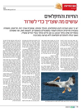 || 1822.8.13
‫והחקלאים‬‫החיות‬
‫לשרוד‬‫כדי‬‫שצריך‬‫מה‬‫עושים‬
‫החיטה‬ ‫אם‬
‫רם‬ ‫דגנית‬
machita106@gmail.com
‫התמדה‬ ,‫חריצות‬ ,‫רוח‬ ‫אורך‬ ‫שמוכיח‬ ,‫ופוחת‬ ‫ההולך‬ ,‫החקלאים‬ ‫לגזע‬ ‫הערכה‬ ‫המון‬ ‫בי‬ ‫יש‬
‫מאמינה‬ ‫אני‬ ,‫זאת‬ ‫לעומת‬ .‫ובאתגרים‬ ‫בתסכולים‬ ‫לעמוד‬ ‫ויכולת‬ ‫סיזיפית‬ ‫בעבודה‬
.‫שעליו‬ ‫החיים‬ ‫בעלי‬ ‫וכלפי‬ ‫חיים‬ ‫אנו‬ ‫בו‬ ‫הכוכב‬ ‫כלפי‬ ‫שלנו‬ ‫באחריות‬
?‫בסביבה‬ ‫פגיעה‬ ‫ללא‬ ‫חקלאות‬ ‫להתקיים‬ ‫יכולה‬ ‫האם‬
‫ריאיונות‬ ‫תכנית‬ ‫ראיתי‬ ‫שנים‬ ‫מספר‬ ‫לפני‬
‫הס‬ ‫איכות‬ ‫למען‬ ‫פעיל‬ ‫שאירחה‬ ,‫בטלוויזיה‬‫־‬
,‫הודה‬ ,‫כנות‬ ‫ומלא‬ ‫צעיר‬ ‫בחור‬ ,‫הפעיל‬ .‫ביבה‬
‫הברורה‬ ‫האקולוגית‬ ‫האידאולוגיה‬ ‫שלמרות‬
‫הוא‬ ‫שכרפתן‬ ‫לכך‬ ‫מודע‬ ‫הוא‬ ,‫דוגל‬ ‫הוא‬ ‫שבה‬
.‫גדול‬ ‫סביבתי‬ ‫מזהם‬
‫תחומים‬ ‫שני‬ ‫הם‬ ‫וחקלאות‬ ‫הסביבה‬ ‫איכות‬
‫תמיד‬ ‫לא‬ ‫שהם‬ ,‫היא‬ ‫הבעיה‬ .‫ללבי‬ ‫מאוד‬ ‫יקרים‬
‫המון‬ ‫כבר‬ ‫חקלאי‬ ‫עם‬ ‫חיה‬ ‫אני‬ .‫יחד‬ ‫מסתדרים‬
,‫לעתים‬ ‫לנו‬ ‫שהיו‬ ‫פרנסה‬ ‫קשיי‬ ‫ולמרות‬ ,‫שנים‬
.‫שלנו‬ ‫עיקרי‬ ‫פרנסה‬ ‫מקור‬ ‫הייתה‬ ‫החקלאות‬
‫להצטייר‬ ‫הוא‬ ‫רוצה‬ ‫שאני‬ ‫האחרון‬ ‫הדבר‬ ,‫לכן‬
‫ועו‬ ‫שתיתי‬ ‫ממנה‬ ‫לבאר‬ ‫לירוק‬ ‫או‬ ‫נפש‬ ‫כיפת‬‫־‬
.‫שותה‬ ‫דני‬
‫החק‬ ‫לגזע‬ ‫הערכה‬ ‫המון‬ ‫בי‬ ‫יש‬ ,‫לכך‬ ‫מעבר‬‫־‬
‫הרבה‬ ‫שאין‬ ‫חושבת‬ ‫ואני‬ ,‫ופוחת‬ ‫ההולך‬ ‫לאים‬
,‫רוח‬ ‫אורך‬ ‫הרבה‬ ‫כך‬ ‫כל‬ ‫שדורשים‬ ‫תחומים‬
‫בתס‬ ‫לעמוד‬ ‫ויכולת‬ ‫סיזיפית‬ ‫עבודה‬ ,‫חריצות‬‫־‬
‫אליך‬ ‫קשורים‬ ‫תמיד‬ ‫שלא‬ ‫ובאתגרים‬ ‫כולים‬
,‫מזה‬ ‫חוץ‬ .)'‫וכו‬ ‫השוק‬ ‫מצב‬ ,‫מחלות‬ ,‫אוויר‬ ‫(מזג‬
‫העולם‬ ‫כלל‬ ‫לאוכלוסיית‬ ‫המזון‬ ‫אספקת‬ ‫תחזית‬
‫תפקיד‬ ‫שלחקלאות‬ ‫ובטח‬ ,‫קטסטרופלית‬ ‫היא‬
.‫ובעתיד‬ ‫כעת‬ ,‫העולם‬ ‫בתזונת‬ ‫קריטי‬
‫ודו‬ ‫אדמה‬ ‫אימא‬ ‫את‬ ‫אוהבת‬ ‫אני‬ ,‫זאת‬ ‫לעומת‬‫־‬
‫באח‬ ,‫ובתמים‬ ‫באמת‬ ,‫מאמינה‬ ‫אני‬ .‫לה‬ ‫אגת‬‫־‬
‫ובהדדיות‬ ‫חיים‬ ‫אנו‬ ‫בו‬ ‫הכוכב‬ ‫כלפי‬ ‫שלנו‬ ‫ריות‬
‫עליה‬ ‫האדמה‬ ‫את‬ ‫אוהבת‬ ‫אני‬ .‫שלנו‬ ‫היחסים‬
,‫מגדלת‬ ‫שהיא‬ ‫החיים‬ ‫היצורים‬ ‫ואת‬ ‫חיה‬ ‫אני‬
‫הגומלין‬ ‫ביחסי‬ ‫מאוד‬ ‫עסוקה‬ ‫מאה‬ ‫רבע‬ ‫וכבר‬
‫אני‬ ,‫פעם‬ ‫לא‬ .‫סביבתי‬ ‫לשימור‬ ‫חקלאות‬ ‫שבין‬
‫להתקיים‬ ‫יכולה‬ ‫בכלל‬ ‫האם‬ :‫עצמי‬ ‫את‬ ‫שואלת‬
,‫החקלאות‬ ‫האם‬ ?‫בסביבה‬ ‫פגיעה‬ ‫ללא‬ ‫חקלאות‬
‫כמעט‬ ‫רומנטי‬ ‫ובאופן‬ ‫אוטומטית‬ ‫שמתקשרת‬
‫וב‬ ?‫לשניהם‬ ‫מזיקה‬ ,‫והחי‬ ‫האדמה‬ ‫אהבת‬ ‫עם‬‫־‬
‫היא‬ ‫עליו‬ ‫הענף‬ ‫את‬ ‫זאת‬ ‫בדרך‬ ‫כורתת‬ ,‫עצם‬
?‫יושבת‬
:‫דוגמאות‬ ‫כמה‬ ‫אביא‬
‫רפתנים‬ ‫שאנחנו‬ ,‫ואומר‬ ‫אקדים‬ - ‫הרפתות‬
‫הזה‬ ‫הענף‬ ‫על‬ ‫פה‬ ‫שאכתוב‬ ‫מה‬ ‫ושכל‬ ‫לשעבר‬
‫ולכן‬ ,‫משפחתי‬ ‫של‬ ‫ומהמורשת‬ ‫מעברי‬ ‫חלק‬ ‫הוא‬
‫המודרניות‬ ‫הרפתות‬ ...‫כאן‬ ‫ננוקה‬ ‫לא‬ ‫אנו‬ ‫גם‬
‫ומו‬ ‫ויפות‬ ‫מצוחצחות‬ ‫נראות‬ ‫אומנם‬ ‫היום‬ ‫של‬‫־‬
‫אבל‬ ,‫ביותר‬ ‫מתקדמת‬ ‫טכנולוגיה‬ ‫בהן‬ ‫פעלת‬
.‫כך‬ ‫היה‬ ‫תמיד‬ ‫לא‬ ‫זה‬
‫(וגם‬ ‫מרפתות‬ ‫שנשטפו‬ ‫השופכין‬ ‫ומי‬ ‫הביוב‬
‫הפרשות‬ ‫של‬ ‫עצומה‬ ‫כמות‬ ‫הכילו‬ )‫מלולים‬
‫מח‬ ‫ונושאת‬ ‫מרוכזת‬ ‫פסולת‬ ‫שהן‬ ,‫חיים‬ ‫בעלי‬‫־‬
‫חלחלו‬ ,‫הנחלים‬ ‫אל‬ ‫נשפכו‬ ‫אלו‬ .‫וחיידקים‬ ‫לות‬
‫הא‬ ‫בשנים‬ .‫מים‬ ‫מקורות‬ ‫וזיהמו‬ ‫התהום‬ ‫מי‬ ‫אל‬‫־‬
‫הרפורמה‬ ‫לקידום‬ ‫גדול‬ ‫מהלך‬ ‫נעשה‬ ,‫חרונות‬
‫הרפתות‬ ‫כל‬ ‫שלא‬ ‫היא‬ ‫הבעיה‬ ,‫הרפת‬ ‫בענף‬
‫נפתרה‬ ‫לא‬ ,‫שכן‬ ‫באלו‬ ‫וגם‬ ,‫לרפורמה‬ ‫הצטרפו‬
‫הב‬ ,‫לכך‬ ‫מעבר‬ .‫ההפרשות‬ ‫בעיית‬ ‫לחלוטין‬‫־‬
‫בכמויות‬ ‫מתאן‬ ‫גז‬ ‫מפריחות‬ ‫החקלאיות‬ ‫המות‬
.‫האוזון‬ ‫בשכבת‬ ‫הפוגע‬ ,‫גדולות‬
‫מרי‬ ‫(כתוצאה‬ ‫ואירוסולים‬ ‫גזים‬ - ‫הריסוסים‬‫־‬
,‫בקרקע‬ ‫נספגים‬ ‫בחקלאות‬ ‫שמקורם‬ )‫סוסים‬
‫כמו‬ .‫אותם‬ ‫ומזהמים‬ ‫התהום‬ ‫מי‬ ‫אל‬ ‫מחלחלים‬
‫ומב‬ ‫עז‬ ‫כשצבעו‬ ‫אוהבים‬ ‫כה‬ ‫שאנו‬ ‫הפרי‬ ,‫כן‬‫־‬
‫שהגנו‬ ,‫הדברה‬ ‫חומרי‬ ‫בזכות‬ ‫רק‬ ‫כך‬ ‫נראה‬ ‫היק‬
‫כאשת‬ .‫גידולו‬ ‫שבסביבת‬ ‫המזיקים‬ ‫מכל‬ ‫עליו‬
‫כל‬ ‫בגלל‬ ‫סוף‬ ‫ללא‬ ‫מודאגת‬ ‫גם‬ ‫אני‬ ,‫חקלאי‬
.‫יום-יומי‬ ‫בסיס‬ ‫על‬ ‫צורך‬ ‫זוגי‬ ‫שבן‬ ‫הרעלים‬
‫או‬ .‫ציפורים‬ ‫של‬ ‫אדם‬ ‫בן‬ ‫אני‬ - ‫המדגה‬ ‫תחום‬‫־‬
‫פוסלת‬ ‫ולא‬ ‫האלו‬ ‫הכנף‬ ‫בעלות‬ ‫החיות‬ ‫את‬ ‫הבת‬
‫נשר‬ ‫בתור‬ ‫שלי‬ ‫הבא‬ ‫בגלגול‬ ‫לחזור‬ ‫אפשרות‬
,‫כשנה‬ ‫לפני‬ .‫קטן‬ ‫דבש‬ ‫יונק‬ ‫סתם‬ ‫או‬ ‫עיט‬ ‫או‬
‫בפניהם‬ ‫שהעלו‬ ‫דילמה‬ ‫על‬ ‫לי‬ ‫סיפר‬ ‫שלי‬ ‫הילד‬
‫נמצאת‬ ‫ישראל‬ :‫הספר‬ ‫בבית‬ ‫מדעים‬ ‫בשיעור‬
-‫אירופה‬ ‫בין‬ ‫עיקרי‬ ‫נדידה‬ ‫ציר‬ ‫של‬ ‫במרכזו‬
‫חולפים‬ ‫וסתיו‬ ‫אביב‬ ‫ובכל‬ ,‫לאפריקה‬ ‫אסיה‬
‫לאכול‬ ‫שחייבים‬ ,‫עופות‬ ‫מיליארד‬ ‫כחצי‬ ‫דרכנו‬
,‫לדוגמה‬ ,‫השקנאי‬ .‫הארוך‬ ‫במסעם‬ ‫ולתדלק‬
‫ודרכנו‬ ,‫יום‬ ‫בכל‬ ‫דגים‬ ‫מקילוגרם‬ ‫יותר‬ ‫אוכל‬
‫לבד‬ ‫תעשו‬ .‫שקנאים‬ ‫אלף‬ 60 ‫בערך‬ ‫עוברים‬
.‫החישוב‬ ‫את‬
‫גרם‬ ‫והדבר‬ ‫מהעופות‬ ‫גדול‬ ‫חלק‬ ‫נורו‬ ,‫בעבר‬
‫לנציגי‬ ‫המדגה‬ ‫אנשי‬ ‫בין‬ ‫חריף‬ ‫לקונפליקט‬
‫שונאים‬ ‫המדגה‬ ‫שאנשי‬ ‫לא‬ ‫זה‬ .‫הטבע‬ ‫שמירת‬
‫לא‬ ‫חייבים‬ ‫שהשקנאים‬ ‫להם‬ ‫ברור‬ ‫היה‬ .‫עופות‬‫־‬
‫שענף‬ ‫לרשויות‬ ‫ברור‬ ‫שהיה‬ ‫כמו‬ ‫בדיוק‬ ,‫כול‬
‫לס‬ ‫מסוגל‬ ‫ואינו‬ ‫מהעניין‬ ‫מאוד‬ ‫סובל‬ ‫המדגה‬‫־‬
.‫העצום‬ ‫ההפסד‬ ‫את‬ ‫פוג‬
‫קשה‬ ‫כמה‬ ‫יום‬ ‫כל‬ ‫רואה‬ ‫אני‬ - ‫שדה‬ ‫גידולי‬
‫הגי‬ ,‫בקיץ‬ ,‫עכשיו‬ .‫בשדה‬ ‫עובד‬ ‫שלי‬ ‫החקלאי‬‫־‬
‫בענייני‬ ‫עסוק‬ ‫והוא‬ ‫השקיה‬ ‫דורשים‬ ‫דולים‬
‫הבעיה‬ .‫השקיה‬ ‫קווי‬ ‫והעברת‬ ‫הטפטוף‬ ‫מערכות‬
‫בחמדה‬ ‫צורכים‬ ‫שלו‬ ‫הגידולים‬ ‫רק‬ ‫שלא‬ ,‫היא‬
.‫הנקרים‬ - ‫התורן‬ ‫האויב‬ ‫גם‬ ‫אלא‬ ,‫המים‬ ‫את‬
‫עם‬ ‫יפהפייה‬ ‫ציפור‬ ?‫הסורי‬ ‫הנקר‬ ‫את‬ ‫מכירים‬
‫בגזעי‬ ‫מנקרת‬ ‫היא‬ ‫שבעזרתו‬ ‫עוצמה‬ ‫רב‬ ‫מקור‬
,‫שלי‬ ‫החקלאי‬ ‫של‬ ‫רוחו‬ ‫למורת‬ ,‫וגם‬ ‫העצים‬
‫אלו‬ ,‫הנקרים‬ ‫לא‬ ‫אלו‬ ‫אם‬ .‫ההשקיה‬ ‫בצינורות‬
‫הדר‬ ,‫היונים‬ ,‫העכברים‬ ,‫החזירים‬ ,‫העורבים‬‫־‬
.‫ועוד‬ ‫הזרזירים‬ ,‫רות‬
‫לעשות‬ ‫צריכים‬ ‫שהם‬ ‫מה‬ ‫את‬ ‫עושים‬ ‫כולם‬
‫תכ‬ ‫רוקם‬ ‫לא‬ ‫מהם‬ ‫אחד‬ ‫אף‬ ,‫לשרוד‬ ‫מנת‬ ‫על‬‫־‬
‫בטוחה‬ ‫די‬ ‫אני‬ .‫שלי‬ ‫החקלאי‬ ‫נגד‬ ‫זדוניות‬ ‫ניות‬
‫רואים‬ ,‫החקלאים‬ ‫שאר‬ ‫גם‬ ‫וכך‬ ,‫הוא‬ ‫אבל‬ ,‫בזה‬
‫רו‬ ‫אם‬ ‫מהם‬ ‫להיפטר‬ ‫שצריך‬ ‫נפש‬ ‫אויבי‬ ‫בהם‬‫־‬
?‫עושים‬ ‫מה‬ ,‫שוב‬ ‫אז‬ .‫הגידולים‬ ‫על‬ ‫לשמור‬ ‫צים‬
‫אסור‬ :)‫שכך‬ ‫(וטוב‬ ‫מאוד‬ ‫ברור‬ ‫בישראל‬ ‫החוק‬
‫אי‬ ‫לכך‬ ‫יש‬ ‫אם‬ ‫אלא‬ ,‫בר‬ ‫חיות‬ ‫לצוד‬ ‫או‬ ‫ללכוד‬‫־‬
.‫והגנים‬ ‫הטבע‬ ‫רשות‬ ‫מפקחי‬ ‫מפורש‬ ‫שור‬
‫טבע‬ ‫חובבת‬ ‫כחקלאית‬ ?‫שלי‬ ‫הפואנטה‬ ‫מה‬ ‫אז‬
‫השנים‬ ‫ארוך‬ ‫בקונפליקט‬ ‫לכודה‬ ‫חשה‬ ‫אני‬
‫שחכמים‬ ‫פתרונים‬ ‫פה‬ ‫מלהמציא‬ ‫וקטונתי‬ ,‫הזה‬
‫עם‬ ,‫האחרונות‬ ‫בשנים‬ .‫למצוא‬ ‫התקשו‬ ‫ממני‬
‫הלב‬ ‫שימת‬ ‫הוגברה‬ ,‫האקולוגי‬ ‫הגל‬ ‫התעצמות‬
‫ומקוים‬ ‫שהוצע‬ ‫ממה‬ ‫חלק‬ ‫והנה‬ ‫אלו‬ ‫לנושאים‬
:‫חלקית‬
‫מהמק‬ ‫ובחלק‬ ‫כאן‬ ‫עדיין‬ ‫הנודדים‬ ‫העופות‬‫־‬
‫תיירו‬ ‫פריחה‬ ,‫(למשל‬ ‫לכלכלה‬ ‫עוזרים‬ ,‫רים‬‫־‬
‫החליטו‬ .)‫החולה‬ ‫באגם‬ ‫העגורים‬ ‫בזכות‬ ‫תית‬
‫קט‬ ‫בדגים‬ ‫הרעבתנים‬ ‫השקנאים‬ ‫את‬ ‫להאכיל‬‫־‬
‫להם‬ ‫מוצעים‬ ‫והם‬ ,‫היטב‬ ‫התפתחו‬ ‫שלא‬ ,‫נים‬
‫בתותחי‬ ‫משתמשים‬ ,‫במקביל‬ .‫גדולות‬ ‫בכמויות‬
‫ולהר‬ ‫להפחידם‬ ‫מנת‬ ‫על‬ ‫דינור‬ ‫ובזיקוקין‬ ‫דמה‬‫־‬
:‫במיוחד‬ ‫יצירתי‬ ‫רעיון‬ ‫ועוד‬ .‫מהברכות‬ ‫חיקם‬
‫להפחיד‬ ‫ואמור‬ ‫בבריכות‬ ‫ששמים‬ ‫פלסטיק‬ ‫תנין‬
‫מידת‬ ‫ומה‬ ‫בארץ‬ ‫מבוצע‬ ‫אם‬ ‫מושג‬ ‫לי‬ ‫(אין‬ ‫אותם‬
.)‫זו‬ ‫שיטה‬ ‫של‬ ‫היעילות‬
‫המשוכ‬ ‫תנשמות‬ ,‫לדוגמה‬ :‫ביולוגית‬ ‫הדברה‬‫־‬
‫העכברים‬ ‫את‬ ‫ואוכלות‬ ‫בשדות‬ ‫בשובכים‬ ‫נות‬
‫פרת‬ ‫חיפושיות‬ ‫או‬ ,‫המזיקים‬ ‫החולדות‬ ‫ואת‬
.‫כנימות‬ ‫הטורפות‬ ‫רבנו‬ ‫משה‬
‫כיסויים‬ ‫או‬ ‫בקרקע‬ ‫השקיה‬ ‫צינורות‬ ‫הטמנת‬
‫נגד‬ ‫פרלייט‬ ‫או‬ ‫פלריג‬ ‫של‬ ‫בד‬ ‫ביריעות‬
‫ממני‬ ‫מבקש‬ ‫שלי‬ ‫החקלאי‬ .‫הנקרים‬ ‫ניקורי‬
‫הראוי‬ ‫ושמן‬ ‫מאוד‬ ‫יקר‬ ‫פתרון‬ ‫שזהו‬ ,‫להדגיש‬
‫לחק‬ ‫לעזור‬ ‫המדינה‬ ‫של‬ ‫אינטרס‬ ‫גם‬ ‫יהיה‬ ‫שזה‬‫־‬
.‫כאלו‬ ‫אקולוגיים‬ ‫בפתרונות‬ ‫לאים‬
‫מתוך‬ ‫דעת‬ ‫שיקול‬ ‫להפעיל‬ ‫אפשר‬ ,‫בעיקר‬
‫עו‬ ‫שהחיות‬ ‫ומהבנה‬ ‫והצומח‬ ‫החי‬ ‫עולם‬ ‫אהבת‬‫־‬
‫החזירים‬ :‫לחיות‬ ‫כדי‬ ‫צריכות‬ ‫שהן‬ ‫מה‬ ‫את‬ ‫שות‬
‫מא‬ ‫והשקנאים‬ ‫מנקרים‬ ‫הנקרים‬ ,‫מתחזרים‬‫־‬
‫שאין‬ ‫מבינה‬ ‫לחלוטין‬ ‫אני‬ .‫בשק‬ ‫דגים‬ ‫חסנים‬
,‫בסביבה‬ ‫פגיעה‬ ‫ללא‬ ‫חקלאות‬ ‫לקיים‬ ‫אפשרות‬
‫האדמה‬ ‫על‬ ‫אחראים‬ ‫אנחנו‬ :‫לזכור‬ ‫חשוב‬ ‫אבל‬
‫לנו‬ ‫ומצמיחה‬ ‫אלינו‬ ‫טובה‬ ‫שהיא‬ ‫וכמו‬ ,‫שלנו‬
‫אליה‬ ‫טובים‬ ‫להיות‬ ‫אנו‬ ‫גם‬ ‫ננסה‬ ‫כך‬ ,‫חיים‬
‫לטו‬ ‫ובעיקר‬ ‫לטובתה‬ ‫זה‬ .‫חייה‬ ‫את‬ ‫ולהאריך‬‫־‬
‫את‬ ‫להקטין‬ ‫שנצליח‬ ‫ייתכן‬ ,‫זאת‬ ‫נבין‬ ‫אם‬ .‫בתנו‬
.‫הצדדים‬ ‫לכל‬ ‫הנזקים‬ ‫היטב‬ ‫התפתחו‬ ‫שלא‬ ‫בדגים‬ ‫להאכילו‬ ‫החליטו‬ ,‫ישראל‬ ‫מעל‬ ‫בדרכו‬ ‫דגים‬ ‫מקג‬ ‫יותר‬ ‫אוכל‬ .‫שקנאי‬
 