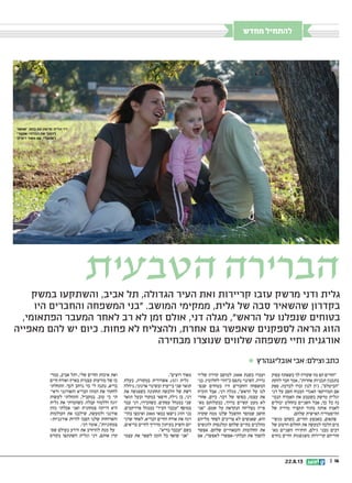 || 1622.8.13
‫במשק‬ ‫והשתקעו‬ ,‫אביב‬ ‫תל‬ ,‫הגדולה‬ ‫העיר‬ ‫ואת‬ ‫קריירות‬ ‫עזבו‬ ‫מרשק‬ ‫ודני‬ ‫גלית‬
‫היו‬ ‫והחברים‬ ‫המשפחה‬ ‫בני‬ .‫המושב‬ ‫ממקימי‬ ,‫גלית‬ ‫של‬ ‫סבה‬ ‫שהשאיר‬ ‫בקדרון‬
,‫הפתאומי‬ ‫המעבר‬ ‫לאחר‬ ‫רב‬ ‫לא‬ ‫זמן‬ ‫אולם‬ ,‫דני‬ ‫מגלה‬ ,‫הראש‬ ‫על‬ ‫שנפלנו‬ ‫בטוחים‬
‫מאפייה‬ ‫להם‬ ‫יש‬ ‫כיום‬ .‫פחות‬ ‫לא‬ ‫ולהצליח‬ ,‫אחרת‬ ‫גם‬ ‫שאפשר‬ ‫לספקנים‬ ‫הראה‬ ‫הזוג‬
‫מבחירה‬ ‫שנוצרו‬ ‫שלווים‬ ‫משפחה‬ ‫וחיי‬ ‫אורגנית‬
‫הטבעית‬ ‫הברירה‬
‫מחדש‬ ‫להתחיל‬
 ‫אובליגנהרץ‬ ‫אבי‬ :‫וצילם‬ ‫כתב‬
‫עסוק‬ ‫כשאתה‬ ‫לך‬ ‫שקורה‬ ‫מה‬ ‫הם‬ ‫החיים‬
‫להקת‬ ‫חבר‬ ‫אמר‬ ,‫אחרות‬ ‫תכניות‬ ‫בתכנון‬
‫ספק‬ .‫לברכה‬ ‫זכרו‬ ‫לנון‬ ‫ג'ון‬ ,‫הביטלס‬
‫דני‬ ‫על‬ ‫חשב‬ ‫המנוח‬ ‫האגדי‬ ‫המוזיקאי‬ ‫אם‬
‫הנכו‬ ‫האמרה‬ ‫את‬ ‫כשטבע‬ ‫מרשק‬ ‫וגלית‬‫ד‬
‫יכולים‬ ‫בהחלט‬ ‫השניים‬ ‫אבל‬ ,‫כך‬ ‫כל‬ ‫נה‬
‫של‬ ‫מדויק‬ ‫תקציר‬ ‫בתור‬ ‫אותה‬ ‫לאמץ‬
.‫שלהם‬ ‫האישית‬ ‫ההיסטוריה‬
‫מגשי‬ ‫כשהם‬ ,‫החיים‬ ‫באמצע‬ ,‫פתאום‬‫ד‬
‫של‬ ‫הרטוב‬ ‫החלום‬ ‫את‬ ‫למעשה‬ ‫הלכה‬ ‫מים‬
‫מא‬ ‫השניים‬ ‫הותירו‬ ,‫גילם‬ ‫מבני‬ ‫רבים‬‫ד‬
‫נוחים‬ ‫וחיים‬ ‫משגשגות‬ ‫קריירות‬ ‫חוריהם‬
‫שליד‬ ‫קדרון‬ ‫למושב‬ 2008 ‫בשנת‬ ‫ועברו‬
‫בני‬ .‫לחלוטין‬ ‫כהזוי‬ ‫נתפס‬ ‫השינוי‬ .‫גדרה‬
‫שנפ‬ ‫בטוחים‬ ‫היו‬ ‫והחברים‬ ‫המשפחה‬‫ד‬
‫הוכיח‬ ‫אבל‬ ,‫דני‬ ‫מגלה‬ ,‫הראש‬ ‫על‬ ‫לנו‬
‫אחרי‬ ,‫כיום‬ .‫דבר‬ ‫של‬ ‫בסופו‬ ,‫עצמו‬ ‫את‬
‫מא‬ ‫בבעלותם‬ ,‫בדרך‬ ‫קשיים‬ ‫מעט‬ ‫לא‬‫ד‬
‫אני‬ .‫שמם‬ ‫על‬ ‫הנקראת‬ ‫מצליחה‬ ‫פייה‬
‫שקרה‬ ‫ממה‬ ‫שלנו‬ ‫ההשכל‬ ‫שמוסר‬ ‫חושב‬
‫מליזום‬ ‫לפחד‬ ‫צריכים‬ ‫לא‬ ‫שאנשים‬ ,‫הוא‬
‫להגשים‬ ‫ומלנסות‬ ‫שלהם‬ ‫בחיים‬ ‫מהלכים‬
‫אפשר‬ .‫שלהם‬ ‫והמאוויים‬ ‫החלומות‬ ‫את‬
‫אם‬ ,‫לאפשרי‬ ‫הבלתי-אפשרי‬ ‫את‬ ‫להפוך‬
.‫רוצים‬ ‫מאוד‬
‫בעלת‬ ,‫במקורה‬ ‫אשדודית‬ ,)37( ‫גלית‬
‫ניהלה‬ ,‫ארגוני‬ ‫ובשינוי‬ ‫בייעוץ‬ ‫שני‬ ‫תואר‬
‫את‬ ‫כשפגשה‬ ‫תחתונה‬ ‫הלבשה‬ ‫של‬ ‫רשת‬
‫תואר‬ ‫ובעל‬ ‫במקור‬ ‫חיפאי‬ ,‫גילה‬ ‫בן‬ ,‫דני‬
‫עבד‬ ‫דני‬ ,‫כשהכירו‬ .‫עסקים‬ ‫במנהל‬ ‫שני‬
.‫פרויקטים‬ ‫כמנהל‬ ‫העיר‬ ‫עכבר‬ ‫במוסף‬
‫בה�ד‬ ‫ואימצו‬ 2005 ‫במא י‬ ‫נישאו‬ ‫הזוג‬ ‫בני‬
‫שדני‬ ‫לאחר‬ ,‫הבריא‬ ‫החיים‬ ‫אורח‬ ‫את‬ ‫רגה‬
,‫בריאים‬ ‫לחיים‬ ‫מדריך‬ ‫בעיתון‬ ‫והפיק‬ ‫יזם‬
.‫בריא‬ ‫עכבר‬ ‫בשם‬
‫עצמי‬ ‫את‬ ‫לשפר‬ ‫הזמן‬ ‫כל‬ ‫שואף‬ ‫אני‬
‫כמר‬ ,‫אביב‬ ‫ותל‬ ,‫שלי‬ ‫החיים‬ ‫איכות‬ ‫ואת‬‫ד‬
‫חיים‬ ‫ואורח‬ ‫בארץ‬ ‫עצמית‬ ‫מודעות‬ ‫של‬ ‫כז‬
‫התחלתי‬ .‫לכך‬ ‫נרחב‬ ‫כר‬ ‫לי‬ ‫נתנה‬ ,‫בריא‬
‫וראי‬ ‫והאורגני‬ ‫הבריא‬ ‫המזון‬ ‫את‬ ‫לחקור‬‫ד‬
‫לעשות‬ ‫התחלתי‬ ,‫במקביל‬ .‫טוב‬ ‫כי‬ ‫תי‬
‫גלית‬ ‫את‬ ‫כשהכרתי‬ .‫קבלה‬ ‫וללמוד‬ ‫יוגה‬
‫מזון‬ ‫אכלתי‬ ‫ואני‬ ‫צמחונית‬ ‫הייתה‬ ‫היא‬
‫העולמות‬ ‫את‬ ‫שילבנו‬ ,‫ולמעשה‬ ‫אורגני‬
-‫אורגניות‬ ‫להיות‬ ‫הפכו‬ ‫שלנו‬ ‫והארוחות‬
.‫דני‬ ‫אומר‬ ,‫צמחוניות‬
‫שס‬ ‫בעולם‬ ‫הידע‬ ‫את‬ ‫להרחיב‬ ‫מנת‬ ‫על‬‫ד‬
‫בקורס‬ ‫השתתפו‬ ‫וגלית‬ ‫דני‬ ,‫אותם‬ ‫קרן‬
‫אפשר‬ .‫בתם‬ ‫עם‬ ‫מרשק‬ ‫וגלית‬ ‫דני‬
‫הבלתי-אפשרי‬ ‫את‬ ‫להפוך‬
‫רוצים‬ ‫מאוד‬ ‫אם‬ ,‫לאפשרי‬
 