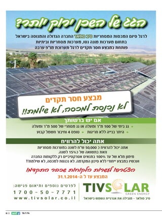 ‫הגג של השכן ירוק יותר?‬
‫לרגל סיום המכסות המסחריות טיב סולאר החברה הגדולה והמנוסה בישראל‬
‫בתחום מערכות מונה נטו, מערכות מסחריות וביתיות‬
‫פותחת במבצע חסר תקדים לרגל תערוכת מו“פ ערבה‬

‫מבצע חסר תקדים‬

‫לא נכנסת למכס‬
‫ה, לא שילמת!!‬
‫אם יש ברשותך‬

‫• גג ביתי של 001 מ“ר ומעלה או גג מסחרי של 005 מ“ר ומעלה‬
‫• היתר בנייה ללא חריגות • טופס 4 וחיבור חשמל קבוע‬

‫אתה יכול להרוויח‬

‫אתה יכול להרוויח כ 000,05 ש“ח לשנה במערכות מסחריות‬
‫וזאת בתשואה של כ%51 לשנה.‬
‫מימון מלא של עד %001 בתנאים אטרקטיביים רק ללקוחות החברה‬
‫ועכשיו במבצע ייחודי ללא סיכון המקדמה. לא נכנסת למכסה, לא שילמת!!‬

‫הצטרפו לעשרות הלקוחות שכבר התקדמו‬
‫המבצע עד ל ה-4102.1.13‬

‫לפרטים נוספים ותיאום פגישה:‬

‫טיב סולאר - מובילה את אנרגיית השמש בישראל‬

‫1 7 7 7 - 0 5 - 0 0 7 1‬
‫‪www.tivsolar.co.il‬‬

‫41.1.61‬

‫|| 11‬

 