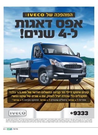 ‫קונים איווקו דיילי חד קבינה בתשלום חודשי של 005,3₪* בלבד‬
‫ומקבלים כלי עבודה יעיל לעסק, עם 4 שנים של שקט נפשי:‬
‫אחריות ל- 4 שנים! טיפולים שוטפים ל- 4 שנים! תחזוקה מקיפה ל- 4‬

‫שנים! **‬

‫תקף לדגמי דיילי חד קבינה קצר 5 טון, 051 כ”ס בלבד. בכפוף לתנאי הסכם הזמנת הרכב. *מחיר מזומן הינו 000,012 ₪ בתוספת מע”מ ואגרת רישוי. הלוואת מימון למשך 06‬
‫חודשים בתנאי ריבית משתנה החל מפריים + %5.0 ובכפוף לאישור הגוף המממן וע”פ תנאיו. **האחריות בכפוף לתנאי חוברת האחריות של הרכב. טיפולים שוטפים ותחזוקה‬
‫מקיפה בהתאם להוראות היצרן וכמופיע בספר האחריות של הרכב. החברה רשאית לשנות את המחיר של הרכב בכל עת ללא הודעה מוקדמת. התמונה להמחשה בלבד. ט.ל.ח‬

‫41.1.61‬

‫|| 71‬

 