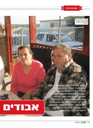 ‫שם היה ביתי‬

‫משפחת זיגדון: האב יוסף, האם‬
‫שושנה והבן דודו. אנחנו חיים‬
‫בלא-נודע, מצב שלא מוסיף‬
‫לבריאותנו‬

‫שלוש משפחות משלושה מושבים שהיו‬
‫בגוש קטיף ופונו - זיגדון מבדולח,‬
‫בובליל מגדיד וישראל מגן-אור - הן‬
‫דוגמאות לחקלאים שמשקיהם פרחו‬
‫ושגשגו עד אוגוסט 5002, אז פונו‬
‫מבתיהם ומאדמותיהם. ההתנתקות‬
‫(גירוש, עקירה) הביאה אותם לניצן,‬
‫לבית זמני ולתקופת מעבר שנמשכת‬
‫יותר משמונה שנים והייתה צריכה‬
‫להסתיים מכבר בבית קבע‬

‫22 ||‬

‫41.1.61‬

‫אבודים‬

 