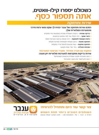 ‫כשכולם יספרו קילו-וואטים,‬

‫אתה תספור כסף.‬

‫שירות ותחזוקה‬

‫הסכם שירות ותחזוקה של ענבר יבטיח לך שקט נפשי ורווח מירבי‬
‫מהמערכת הסולארית שלך.‬
‫בדיקה שנתית – ביקורת חשמלית ומכנית באמצעות ציוד מתקדם‬
‫ניטור שוטף – זיהוי תקלה עוד לפני שיפגעו הביצועים‬
‫ניתוח השוואתי לתפוקות – זיהוי מגמות בביצועי מערכות דומות‬
‫תחזוקה מונעת – ביצוע פעולות תקופתיות למניעת תקלות‬
‫תחזוקה מתקנת – צוות טכנאים לטיפול מיידי בתקלות‬
‫שטיפת הפנלים – ציוד יעודי וצוות מקצועי‬

‫התקנת עם חברה אחרת? מוטרד מביצועי המערכת?‬
‫שירות בדיקות מתקדמות למערכות סולאריות יתן מענה:‬
‫האם המערכת תקינה ועומדת בביצועים המובטחים?‬
‫האם ניתן לשפר את ביצועי המערכת?‬

‫רביבים 5.2 מגה וואט‬

‫צור קשר עוד היום ותתחיל להרוויח!‬
‫השותפים הטובים ביותר תחת השמש‬
‫ה פ ר ת 2 י ב נ ה | ט ל. 14 0 4 3 3 9 - 8 0 |‬

‫‪w w w . i n b a r - s o l a r. c o m‬‬

‫41.1.61‬

‫|| 52‬

 