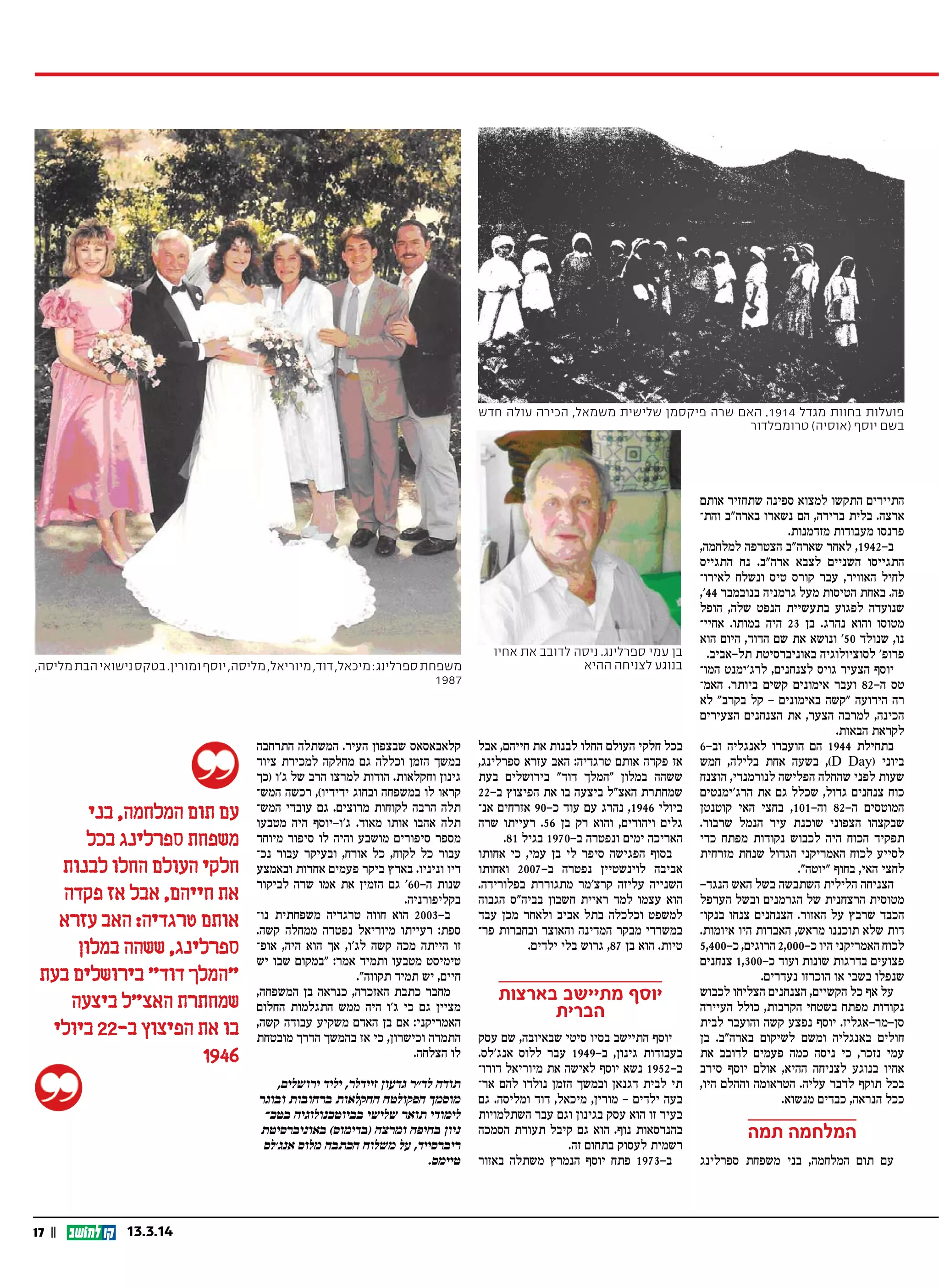 17 || 13.3.14
‫אותם‬ ‫שתחזיר‬ ‫ספינה‬ ‫למצוא‬ ‫התקשו‬ ‫התיירים‬
‫והת‬ ‫בארה"ב‬ ‫נשארו‬ ‫הם‬ ,‫ברירה‬ ‫בלית‬ .‫ארצה‬
.‫מזדמנות‬ ‫מעבודות‬ ‫פרנסו‬
,‫למלחמה‬ ‫הצטרפה‬ ‫שארה"ב‬ ‫לאחר‬ ,1942-‫ב‬
‫התגייס‬ ‫נח‬ .‫ארה"ב‬ ‫לצבא‬ ‫השניים‬ ‫התגייסו‬
‫לאירו‬ ‫ונשלח‬ ‫טיס‬ ‫קורס‬ ‫עבר‬ ,‫האוויר‬ ‫לחיל‬
,'44 ‫בנובמבר‬ ‫גרמניה‬ ‫מעל‬ ‫הטיסות‬ ‫באחת‬ .‫פה‬
‫הופל‬ ,‫שלה‬ ‫הנפט‬ ‫בתעשיית‬ ‫לפגוע‬ ‫שנועדה‬
‫אחיי‬ .‫במותו‬ ‫היה‬ 23 ‫בן‬ .‫נהרג‬ ‫והוא‬ ‫מטוסו‬
‫הוא‬ ‫היום‬ ,‫הדוד‬ ‫שם‬ ‫את‬ ‫ונושא‬ '50 ‫שנולד‬ ,‫נו‬
.‫תל-אביב‬ ‫באוניברסיטת‬ ‫לסוציולוגיה‬ '‫פרופ‬
‫המו‬ ‫לרג'ימנט‬ ,‫לצנחנים‬ ‫גויס‬ ‫הצעיר‬ ‫יוסף‬
‫האמ‬ .‫ביותר‬ ‫קשים‬ ‫אימונים‬ ‫ועבר‬ 82 ‫ה‬ ‫טס‬-
‫לא‬ "‫בקרב‬ ‫קל‬ - ‫באימונים‬ ‫"קשה‬ ‫הידועה‬ ‫רה‬
‫הצעירים‬ ‫הצנחנים‬ ‫את‬ ,‫הצער‬ ‫למרבה‬ ,‫הכינה‬
.‫הבאות‬ ‫לקראת‬
6-‫וב‬ ‫לאנגליה‬ ‫הועברו‬ ‫הם‬ 1944 ‫בתחילת‬
‫חמש‬ ,‫בלילה‬ ‫אחת‬ ‫בשעה‬ ,(D Day) ‫ביוני‬
‫הוצנח‬ ,‫לנורמנדי‬ ‫הפלישה‬ ‫שהחלה‬ ‫לפני‬ ‫שעות‬
‫הרג'ימנטים‬ ‫את‬ ‫גם‬ ‫שכלל‬ ,‫גדול‬ ‫צנחנים‬ ‫כוח‬
‫קוטנטן‬ ‫האי‬ ‫בחצי‬ ,101-‫וה‬ 82-‫ה‬ ‫המוטסים‬
.‫שרבור‬ ‫הנמל‬ ‫עיר‬ ‫שוכנת‬ ‫הצפוני‬ ‫שבקצהו‬
‫כדי‬ ‫מפתח‬ ‫נקודות‬ ‫לכבוש‬ ‫היה‬ ‫הכוח‬ ‫תפקיד‬
‫מזרחית‬ ‫שנחת‬ ‫הגדול‬ ‫האמריקני‬ ‫לכוח‬ ‫לסייע‬
."‫"יוטה‬ ‫בחוף‬ ,‫האי‬ ‫לחצי‬
-‫הנגד‬ ‫האש‬ ‫בשל‬ ‫השתבשה‬ ‫הלילית‬ ‫הצניחה‬
‫הערפל‬ ‫ובשל‬ ‫הגרמנים‬ ‫של‬ ‫הרצחנית‬ ‫מטוסית‬
‫בנקו‬ ‫צנחו‬ ‫הצנחנים‬ .‫האזור‬ ‫על‬ ‫שרבץ‬ ‫הכבד‬
.‫איומות‬ ‫היו‬ ‫האבדות‬ ,‫מראש‬ ‫תוכננו‬ ‫שלא‬ ‫דות‬
5,400-‫כ‬ ,‫הרוגים‬ 2,000-‫כ‬ ‫היו‬ ‫האמריקני‬ ‫לכוח‬
‫צנחנים‬ 1,300-‫כ‬ ‫ועוד‬ ‫שונות‬ ‫בדרגות‬ ‫פצועים‬
.‫נעדרים‬ ‫הוכרזו‬ ‫או‬ ‫בשבי‬ ‫שנפלו‬
‫לכבוש‬ ‫הצליחו‬ ‫הצנחנים‬ ,‫הקשיים‬ ‫כל‬ ‫אף‬ ‫על‬
‫העיירה‬ ‫כולל‬ ,‫הקרבות‬ ‫בשטחי‬ ‫מפתח‬ ‫נקודות‬
‫לבית‬ ‫והועבר‬ ‫קשה‬ ‫נפצע‬ ‫יוסף‬ .‫סן-מר-אגליז‬
‫בן‬ .‫בארה"ב‬ ‫לשיקום‬ ‫ומשם‬ ‫באנגליה‬ ‫חולים‬
‫את‬ ‫לדובב‬ ‫פעמים‬ ‫כמה‬ ‫ניסה‬ ‫כי‬ ,‫נזכר‬ ‫עמי‬
‫סירב‬ ‫יוסף‬ ‫אולם‬ ,‫ההיא‬ ‫לצניחה‬ ‫בנוגע‬ ‫אחיו‬
,‫היו‬ ‫וההלם‬ ‫הטראומה‬ .‫עליה‬ ‫לדבר‬ ‫תוקף‬ ‫בכל‬
.‫מנשוא‬ ‫כבדים‬ ,‫הנראה‬ ‫ככל‬
‫תמה‬ ‫המלחמה‬
‫ספרלינג‬ ‫משפחת‬ ‫בני‬ ,‫המלחמה‬ ‫תום‬ ‫עם‬
,‫מליסה‬‫הבת‬‫נישואי‬‫בטקס‬.‫ומורין‬‫יוסף‬,‫מליסה‬,‫מיוריאל‬,‫דוד‬,‫מיכאל‬:‫ספרלינג‬‫משפחת‬
1987
‫חדש‬ ‫עולה‬ ‫הכירה‬ ,‫משמאל‬ ‫שלישית‬ ‫פיקסמן‬ ‫שרה‬ ‫האם‬ .1914 ‫מגדל‬ ‫בחוות‬ ‫פועלות‬
‫טרומפלדור‬ (‫)אוסיה‬ ‫יוסף‬ ‫בשם‬
‫אחיו‬ ‫את‬ ‫לדובב‬ ‫ניסה‬ .‫ספרלינג‬ ‫עמי‬ ‫בן‬
‫ההיא‬ ‫לצניחה‬ ‫בנוגע‬
‫בני‬ ,‫המלחמה‬ ‫תום‬ ‫עם‬
‫בכל‬ ‫ספרלינג‬ ‫משפחת‬
‫לבנות‬ ‫החלו‬ ‫העולם‬ ‫חלקי‬
‫פקדה‬ ‫אז‬ ‫אבל‬ ,‫חייהם‬ ‫את‬
‫עזרא‬ ‫האב‬ :‫טרגדיה‬ ‫אותם‬
‫במלון‬ ‫ששהה‬ ,‫ספרלינג‬
‫בעת‬ ‫בירושלים‬ "‫דוד‬ ‫"המלך‬
‫ביצעה‬ ‫האצ"ל‬ ‫שמחתרת‬
‫ביולי‬ 22-‫ב‬ ‫הפיצוץ‬ ‫את‬ ‫בו‬
1946
,‫ירושלים‬ ‫יליד‬ ,‫זיידלר‬ ‫גדעון‬ ‫לד"ר‬ ‫תודה‬
‫ובוגר‬ ‫ברחובות‬ ‫החקלאות‬ ‫הפקולטה‬ ‫מוסמך‬
‫בטכ‬ ‫בביוטכנולוגיה‬ ‫שלישי‬ ‫תואר‬ ‫לימודי‬
‫באוניברסיטת‬ (‫)בדימוס‬ ‫ומרצה‬ ‫בחיפה‬ ‫ניון‬
‫אנג'לס‬ ‫מלוס‬ ‫הכתבה‬ ‫משלוח‬ ‫על‬ ,‫ריברסייד‬
.‫טיימס‬
‫אבל‬ ,‫חייהם‬ ‫את‬ ‫לבנות‬ ‫החלו‬ ‫העולם‬ ‫חלקי‬ ‫בכל‬
,‫ספרלינג‬ ‫עזרא‬ ‫האב‬ :‫טרגדיה‬ ‫אותם‬ ‫פקדה‬ ‫אז‬
‫בעת‬ ‫בירושלים‬ "‫דוד‬ ‫"המלך‬ ‫במלון‬ ‫ששהה‬
22-‫ב‬ ‫הפיצוץ‬ ‫את‬ ‫בו‬ ‫ביצעה‬ ‫האצ"ל‬ ‫שמחתרת‬
‫אנ‬ ‫אזרחים‬ 90-‫כ‬ ‫עוד‬ ‫עם‬ ‫נהרג‬ ,1946 ‫ביולי‬
‫שרה‬ ‫רעייתו‬ .56 ‫בן‬ ‫רק‬ ‫והוא‬ ,‫ויהודים‬ ‫גלים‬
.81 ‫בגיל‬ 1970-‫ב‬ ‫ונפטרה‬ ‫ימים‬ ‫האריכה‬
‫אחותו‬ ‫כי‬ ,‫עמי‬ ‫בן‬ ‫לי‬ ‫סיפר‬ ‫הפגישה‬ ‫בסוף‬
‫ואחותו‬ 2007-‫ב‬ ‫נפטרה‬ ‫לוינשטיין‬ ‫אביבה‬
.‫בפלורידה‬ ‫מתגוררת‬ ‫קרצ'מר‬ ‫עליזה‬ ‫השנייה‬
‫הגבוה‬ ‫בביה"ס‬ ‫חשבון‬ ‫ראיית‬ ‫למד‬ ‫עצמו‬ ‫הוא‬
‫עבד‬ ‫מכן‬ ‫ולאחר‬ ‫אביב‬ ‫בתל‬ ‫וכלכלה‬ ‫למשפט‬
‫פר‬ ‫ובחברות‬ ‫והאוצר‬ ‫המדינה‬ ‫מבקר‬ ‫במשרדי‬
.‫ילדים‬ ‫בלי‬ ‫גרוש‬ ,87 ‫בן‬ ‫הוא‬ .‫טיות‬
‫בארצות‬ ‫מתיישב‬ ‫יוסף‬
‫הברית‬
‫עסק‬ ‫שם‬ ,‫שבאיובה‬ ‫סיטי‬ ‫בסיו‬ ‫התיישב‬ ‫יוסף‬
.‫אנג'לס‬ ‫ללוס‬ ‫עבר‬ 1949-‫ב‬ ,‫גינון‬ ‫בעבודות‬
‫דורו‬ ‫מיוריאל‬ ‫את‬ ‫לאישה‬ ‫יוסף‬ ‫נשא‬ 1952 ‫ב‬-
‫אר‬ ‫להם‬ ‫נולדו‬ ‫הזמן‬ ‫ובמשך‬ ‫דגנאן‬ ‫לבית‬ ‫תי‬
‫גם‬ .‫ומליסה‬ ‫דוד‬ ,‫מיכאל‬ ,‫מורין‬ - ‫ילדים‬ ‫בעה‬
‫השתלמויות‬ ‫עבר‬ ‫וגם‬ ‫בגינון‬ ‫עסק‬ ‫הוא‬ ‫זו‬ ‫בעיר‬
‫הסמכה‬ ‫תעודת‬ ‫קיבל‬ ‫גם‬ ‫הוא‬ .‫נוף‬ ‫בהנדסאות‬
.‫זה‬ ‫בתחום‬ ‫לעסוק‬ ‫רשמית‬
‫באזור‬ ‫משתלה‬ ‫הנמרץ‬ ‫יוסף‬ ‫פתח‬ 1973-‫ב‬
‫התרחבה‬ ‫המשתלה‬ .‫העיר‬ ‫שבצפון‬ ‫קלאבאסאס‬
‫ציוד‬ ‫למכירת‬ ‫מחלקה‬ ‫גם‬ ‫וכללה‬ ‫הזמן‬ ‫במשך‬
‫)כך‬ ‫ג'ו‬ ‫של‬ ‫הרב‬ ‫למרצו‬ ‫הודות‬ .‫וחקלאות‬ ‫גינון‬
‫המש‬ ‫רכשה‬ ,(‫ידידיו‬ ‫ובחוג‬ ‫במשפחה‬ ‫לו‬ ‫קראו‬
‫המש‬ ‫עובדי‬ ‫גם‬ .‫מרוצים‬ ‫לקוחות‬ ‫הרבה‬ ‫תלה‬
‫מטבעו‬ ‫היה‬ ‫ג'ו-יוסף‬ .‫מאוד‬ ‫אותו‬ ‫אהבו‬ ‫תלה‬
‫מיוחד‬ ‫סיפור‬ ‫לו‬ ‫והיה‬ ‫מושבע‬ ‫סיפורים‬ ‫מספר‬
‫נכ‬ ‫עבור‬ ‫ובעיקר‬ ,‫אורח‬ ‫כל‬ ,‫לקוח‬ ‫כל‬ ‫עבור‬
‫ובאמצע‬ ‫אחדות‬ ‫פעמים‬ ‫ביקר‬ ‫בארץ‬ .‫וניניו‬ ‫דיו‬
‫לביקור‬ ‫שרה‬ ‫אמו‬ ‫את‬ ‫הזמין‬ ‫גם‬ '60-‫ה‬ ‫שנות‬
.‫בקליפורניה‬
‫נו‬ ‫משפחתית‬ ‫טרגדיה‬ ‫חווה‬ ‫הוא‬ 2003 ‫ב‬-
.‫קשה‬ ‫ממחלה‬ ‫נפטרה‬ ‫מיוריאל‬ ‫רעייתו‬ :‫ספת‬
‫אופ‬ ,‫היה‬ ‫הוא‬ ‫אך‬ ,‫לג'ו‬ ‫קשה‬ ‫מכה‬ ‫הייתה‬ ‫זו‬
‫יש‬ ‫שבו‬ ‫"במקום‬ :‫אמר‬ ‫ותמיד‬ ‫מטבעו‬ ‫טימיסט‬
."‫תקווה‬ ‫תמיד‬ ‫יש‬ ,‫חיים‬
,‫המשפחה‬ ‫בן‬ ‫כנראה‬ ,‫האזכרה‬ ‫כתבת‬ ‫מחבר‬
‫החלום‬ ‫התגלמות‬ ‫ממש‬ ‫היה‬ ‫ג'ו‬ ‫כי‬ ‫גם‬ ‫מציין‬
,‫קשה‬ ‫עבודה‬ ‫משקיע‬ ‫האדם‬ ‫בן‬ ‫אם‬ :‫האמריקני‬
‫מובטחת‬ ‫הדרך‬ ‫בהמשך‬ ‫אז‬ ‫כי‬ ,‫וכישרון‬ ‫התמדה‬
.‫הצלחה‬ ‫לו‬
 