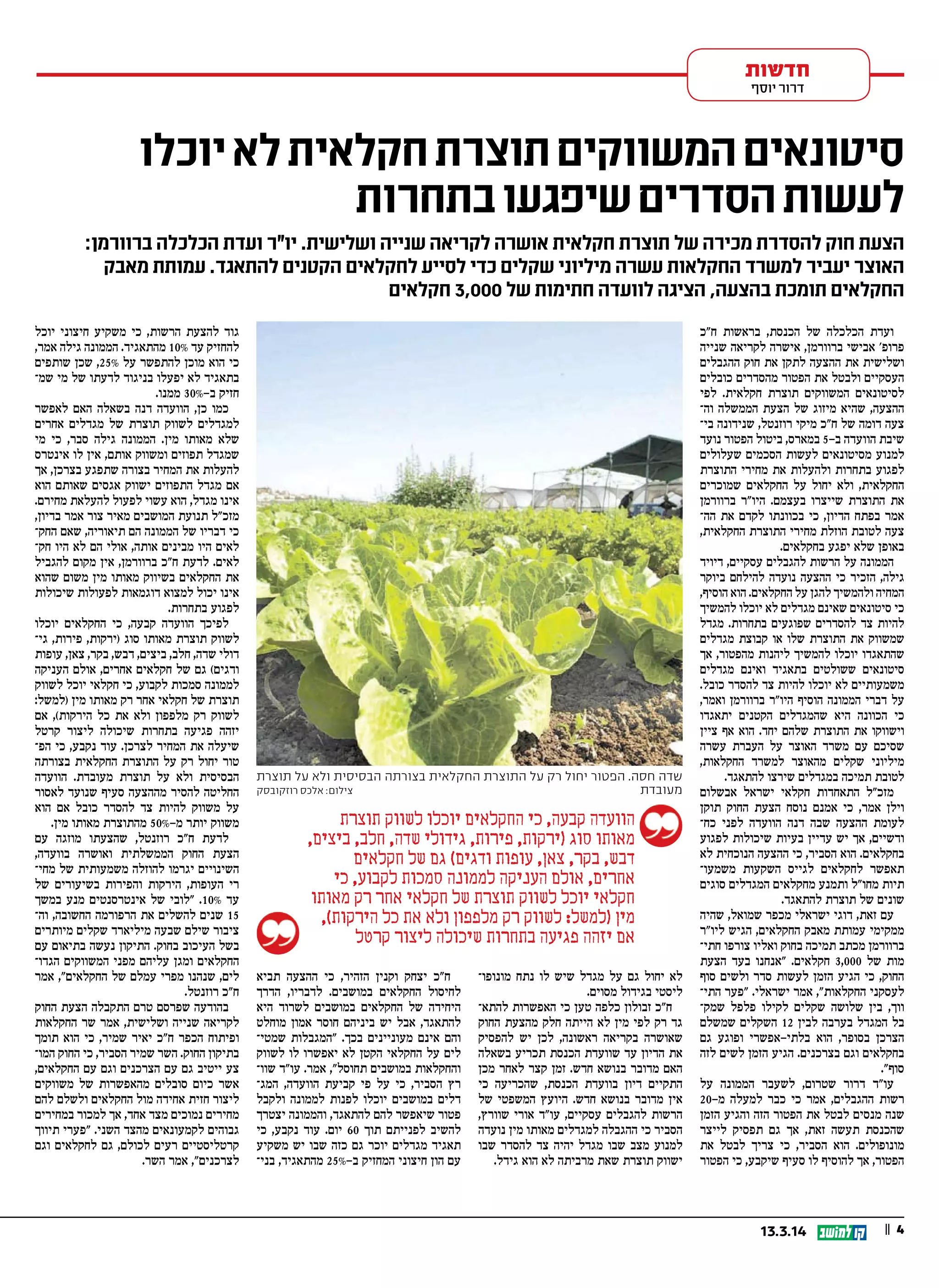 || 413.3.14
‫ח"כ‬ ‫בראשות‬ ,‫הכנסת‬ ‫של‬ ‫הכלכלה‬ ‫ועדת‬
‫שנייה‬ ‫לקריאה‬ ‫אישרה‬ ,‫ברוורמן‬ ‫אבישי‬ '‫פרופ‬
‫ההגבלים‬ ‫חוק‬ ‫את‬ ‫לתקן‬ ‫ההצעה‬ ‫את‬ ‫ושלישית‬
‫כובלים‬ ‫מהסדרים‬ ‫הפטור‬ ‫את‬ ‫ולבטל‬ ‫העסקיים‬
‫לפי‬ .‫חקלאית‬ ‫תוצרת‬ ‫המשווקים‬ ‫לסיטונאים‬
‫וה‬ ‫הממשלה‬ ‫הצעת‬ ‫של‬ ‫מיזוג‬ ‫שהיא‬ ,‫ההצעה‬
‫בי‬ ‫שנידונה‬ ,‫רוזנטל‬ ‫מיקי‬ ‫ח"כ‬ ‫של‬ ‫דומה‬ ‫צעה‬
‫נועד‬ ‫הפטור‬ ‫ביטול‬ ,‫במארס‬ 5-‫ב‬ ‫הוועדה‬ ‫שיבת‬
‫שעלולים‬ ‫הסכמים‬ ‫לעשות‬ ‫מסיטונאים‬ ‫למנוע‬
‫התוצרת‬ ‫מחירי‬ ‫את‬ ‫ולהעלות‬ ‫בתחרות‬ ‫לפגוע‬
‫שמוכרים‬ ‫החקלאים‬ ‫על‬ ‫יחול‬ ‫ולא‬ ,‫החקלאית‬
‫ברוורמן‬ ‫היו"ר‬ .‫בעצמם‬ ‫שייצרו‬ ‫התוצרת‬ ‫את‬
‫הה‬ ‫את‬ ‫לקדם‬ ‫בכוונתו‬ ‫כי‬ ,‫הדיון‬ ‫בפתח‬ ‫אמר‬
,‫החקלאית‬ ‫התוצרת‬ ‫מחירי‬ ‫הוזלת‬ ‫לטובת‬ ‫צעה‬
.‫בחקלאים‬ ‫יפגע‬ ‫שלא‬ ‫באופן‬
‫דיויד‬ ,‫עסקיים‬ ‫להגבלים‬ ‫הרשות‬ ‫על‬ ‫הממונה‬
‫ביוקר‬ ‫להילחם‬ ‫נועדה‬ ‫ההצעה‬ ‫כי‬ ‫הזכיר‬ ,‫גילה‬
,‫הוסיף‬ ‫הוא‬ .‫החקלאים‬ ‫על‬ ‫להגן‬ ‫ולהמשיך‬ ‫המחיה‬
‫להמשיך‬ ‫יוכלו‬ ‫לא‬ ‫מגדלים‬ ‫שאינם‬ ‫סיטונאים‬ ‫כי‬
‫מגדל‬ .‫בתחרות‬ ‫שפוגעים‬ ‫להסדרים‬ ‫צד‬ ‫להיות‬
‫מגדלים‬ ‫קבוצת‬ ‫או‬ ‫שלו‬ ‫התוצרת‬ ‫את‬ ‫שמשווק‬
‫אך‬ ,‫מהפטור‬ ‫ליהנות‬ ‫להמשיך‬ ‫יוכלו‬ ‫שהתאגדו‬
‫מגדלים‬ ‫ואינם‬ ‫בתאגיד‬ ‫ששולטים‬ ‫סיטונאים‬
.‫כובל‬ ‫להסדר‬ ‫צד‬ ‫להיות‬ ‫יוכלו‬ ‫לא‬ ‫משמעותיים‬
,‫ואמר‬ ‫ברוורמן‬ ‫היו"ר‬ ‫הוסיף‬ ‫הממונה‬ ‫דברי‬ ‫על‬
‫יתאגדו‬ ‫הקטנים‬ ‫שהמגדלים‬ ‫היא‬ ‫הכוונה‬ ‫כי‬
‫ציין‬ ‫אף‬ ‫הוא‬ .‫יחד‬ ‫שלהם‬ ‫התוצרת‬ ‫את‬ ‫וישווקו‬
‫עשרה‬ ‫העברת‬ ‫על‬ ‫האוצר‬ ‫משרד‬ ‫עם‬ ‫שסיכם‬
,‫החקלאות‬ ‫למשרד‬ ‫מהאוצר‬ ‫שקלים‬ ‫מיליוני‬
.‫להתאגד‬ ‫שירצו‬ ‫במגדלים‬ ‫תמיכה‬ ‫לטובת‬
‫אבשלום‬ ‫ישראל‬ ‫חקלאי‬ ‫התאחדות‬ ‫מזכ"ל‬
‫תוקן‬ ‫החוק‬ ‫הצעת‬ ‫נוסח‬ ‫אמנם‬ ‫כי‬ ,‫אמר‬ ‫וילן‬
‫כח‬ ‫לפני‬ ‫הוועדה‬ ‫דנה‬ ‫שבה‬ ‫ההצעה‬ ‫לעומת‬
‫לפגוע‬ ‫שיכולות‬ ‫בעיות‬ ‫עדיין‬ ‫יש‬ ‫אך‬ ,‫ודשיים‬
‫לא‬ ‫הנוכחית‬ ‫ההצעה‬ ‫כי‬ ,‫הסביר‬ ‫הוא‬ .‫בחקלאים‬
‫משמעו‬ ‫השקעות‬ ‫לגייס‬ ‫לחקלאים‬ ‫תאפשר‬
‫סוגים‬ ‫המגדלים‬ ‫מחקלאים‬ ‫ותמנע‬ ‫מחו"ל‬ ‫תיות‬
.‫להתאגד‬ ‫תוצרת‬ ‫של‬ ‫שונים‬
‫שהיה‬ ,‫שמואל‬ ‫מכפר‬ ‫ישראלי‬ ‫דוגי‬ ,‫זאת‬ ‫עם‬
‫ליו"ר‬ ‫הגיש‬ ,‫החקלאים‬ ‫מאבק‬ ‫עמותת‬ ‫ממקימי‬
‫חתי‬ ‫צורפו‬ ‫ואליו‬ ‫בחוק‬ ‫תמיכה‬ ‫מכתב‬ ‫ברוורמן‬
‫הצעת‬ ‫בעד‬ ‫"אנחנו‬ .‫חקלאים‬ 3,000 ‫של‬ ‫מות‬
‫סוף‬ ‫ולשים‬ ‫סדר‬ ‫לעשות‬ ‫הזמן‬ ‫הגיע‬ ‫כי‬ ,‫החוק‬
‫התי‬ ‫"פער‬ .‫ישראלי‬ ‫אמר‬ ,"‫החקלאות‬ ‫לעסקני‬
‫שמק‬ ‫פלפל‬ ‫לקילו‬ ‫שקלים‬ ‫שלושה‬ ‫בין‬ ,‫ווך‬
‫שמשלם‬ ‫השקלים‬ 12 ‫לבין‬ ‫בערבה‬ ‫המגדל‬ ‫בל‬
‫גם‬ ‫ופוגע‬ ‫בלתי-אפשרי‬ ‫הוא‬ ,‫בסופר‬ ‫הצרכן‬
‫לזה‬ ‫לשים‬ ‫הזמן‬ ‫הגיע‬ .‫בצרכנים‬ ‫וגם‬ ‫בחקלאים‬
."‫סוף‬
‫על‬ ‫הממונה‬ ‫לשעבר‬ ,‫שטרום‬ ‫דרור‬ ‫עו"ד‬
20-‫מ‬ ‫למעלה‬ ‫כבר‬ ‫כי‬ ‫אמר‬ ,‫ההגבלים‬ ‫רשות‬
‫הזמן‬ ‫והגיע‬ ‫הזה‬ ‫הפטור‬ ‫את‬ ‫לבטל‬ ‫מנסים‬ ‫שנה‬
‫לייצר‬ ‫תפסיק‬ ‫גם‬ ‫אך‬ ,‫זאת‬ ‫תעשה‬ ‫שהכנסת‬
‫את‬ ‫לבטל‬ ‫צריך‬ ‫כי‬ ,‫הסביר‬ ‫הוא‬ .‫מונופולים‬
‫הפטור‬ ‫כי‬ ,‫שיקבע‬ ‫סעיף‬ ‫לו‬ ‫להוסיף‬ ‫אך‬ ,‫הפטור‬
‫מונופו‬ ‫נתח‬ ‫לו‬ ‫שיש‬ ‫מגדל‬ ‫על‬ ‫גם‬ ‫יחול‬ ‫לא‬
.‫מסוים‬ ‫בגידול‬ ‫ליסטי‬
‫להתא‬ ‫האפשרות‬ ‫כי‬ ‫טען‬ ‫כלפה‬ ‫זבולון‬ ‫ח"כ‬
‫החוק‬ ‫מהצעת‬ ‫חלק‬ ‫הייתה‬ ‫לא‬ ‫מין‬ ‫לפי‬ ‫רק‬ ‫גד‬
‫להפסיק‬ ‫יש‬ ‫לכן‬ ,‫ראשונה‬ ‫בקריאה‬ ‫שאושרה‬
‫בשאלה‬ ‫תכריע‬ ‫הכנסת‬ ‫שוועדת‬ ‫עד‬ ‫הדיון‬ ‫את‬
‫מכן‬ ‫לאחר‬ ‫קצר‬ ‫זמן‬ .‫חדש‬ ‫בנושא‬ ‫מדובר‬ ‫האם‬
‫כי‬ ‫שהכריעה‬ ,‫הכנסת‬ ‫בוועדת‬ ‫דיון‬ ‫התקיים‬
‫של‬ ‫המשפטי‬ ‫היועץ‬ .‫חדש‬ ‫בנושא‬ ‫מדובר‬ ‫אין‬
,‫שוורץ‬ ‫אורי‬ ‫עו"ד‬ ,‫עסקיים‬ ‫להגבלים‬ ‫הרשות‬
‫נועדה‬ ‫מין‬ ‫מאותו‬ ‫למגדלים‬ ‫ההגבלה‬ ‫כי‬ ‫הסביר‬
‫שבו‬ ‫להסדר‬ ‫צד‬ ‫יהיה‬ ‫מגדל‬ ‫שבו‬ ‫מצב‬ ‫למנוע‬
.‫גידל‬ ‫הוא‬ ‫לא‬ ‫מרביתה‬ ‫שאת‬ ‫תוצרת‬ ‫ישווק‬
‫תביא‬ ‫ההצעה‬ ‫כי‬ ,‫הזהיר‬ ‫וקנין‬ ‫יצחק‬ ‫ח"כ‬
‫הדרך‬ ,‫לדבריו‬ .‫במושבים‬ ‫החקלאים‬ ‫לחיסול‬
‫היא‬ ‫לשרוד‬ ‫במושבים‬ ‫החקלאים‬ ‫של‬ ‫היחידה‬
‫מוחלט‬ ‫אמון‬ ‫חוסר‬ ‫ביניהם‬ ‫יש‬ ‫אבל‬ ,‫להתאגד‬
‫שמטי‬ ‫"המגבלות‬ .‫בכך‬ ‫מעוניינים‬ ‫אינם‬ ‫והם‬
‫לשווק‬ ‫לו‬ ‫יאפשרו‬ ‫לא‬ ‫הקטן‬ ‫החקלאי‬ ‫על‬ ‫לים‬
‫שוו‬ ‫עו"ד‬ .‫אמר‬ ,"‫תחוסל‬ ‫במושבים‬ ‫והחקלאות‬
‫המג‬ ,‫הוועדה‬ ‫קביעת‬ ‫פי‬ ‫על‬ ‫כי‬ ,‫הסביר‬ ‫רץ‬
‫ולקבל‬ ‫לממונה‬ ‫לפנות‬ ‫יוכלו‬ ‫במושבים‬ ‫דלים‬
‫יצטרך‬ ‫והממונה‬ ,‫להתאגד‬ ‫להם‬ ‫שיאפשר‬ ‫פטור‬
‫כי‬ ,‫נקבע‬ ‫עוד‬ .‫יום‬ 60 ‫תוך‬ ‫לפנייתם‬ ‫להשיב‬
‫משקיע‬ ‫יש‬ ‫שבו‬ ‫כזה‬ ‫גם‬ ‫יוכר‬ ‫מגדלים‬ ‫תאגיד‬
‫בני‬ ,‫מהתאגיד‬ 25% ‫ב‬ ‫המחזיק‬ ‫חיצוני‬ ‫הון‬ ‫עם‬-
‫יוכל‬ ‫חיצוני‬ ‫משקיע‬ ‫כי‬ ,‫הרשות‬ ‫להצעת‬ ‫גוד‬
,‫אמר‬ ‫גילה‬ ‫הממונה‬ .‫מהתאגיד‬ 10% ‫עד‬ ‫להחזיק‬
‫שותפים‬ ‫שכן‬ ,25% ‫על‬ ‫להתפשר‬ ‫מוכן‬ ‫הוא‬ ‫כי‬
‫שמ‬ ‫מי‬ ‫של‬ ‫לדעתו‬ ‫בניגוד‬ ‫יפעלו‬ ‫לא‬ ‫בתאגיד‬
.‫ממנו‬ 30%-‫ב‬ ‫חזיק‬
‫לאפשר‬ ‫האם‬ ‫בשאלה‬ ‫דנה‬ ‫הוועדה‬ ,‫כן‬ ‫כמו‬
‫אחרים‬ ‫מגדלים‬ ‫של‬ ‫תוצרת‬ ‫לשווק‬ ‫למגדלים‬
‫מי‬ ‫כי‬ ,‫סבר‬ ‫גילה‬ ‫הממונה‬ .‫מין‬ ‫מאותו‬ ‫שלא‬
‫אינטרס‬ ‫לו‬ ‫אין‬ ,‫אותם‬ ‫ומשווק‬ ‫תפוזים‬ ‫שמגדל‬
‫אך‬ ,‫בצרכן‬ ‫שתפגע‬ ‫בצורה‬ ‫המחיר‬ ‫את‬ ‫להעלות‬
‫הוא‬ ‫שאותם‬ ‫אגסים‬ ‫ישווק‬ ‫התפוזים‬ ‫מגדל‬ ‫אם‬
.‫מחירם‬ ‫להעלאת‬ ‫לפעול‬ ‫עשוי‬ ‫הוא‬ ,‫מגדל‬ ‫אינו‬
,‫בדיון‬ ‫אמר‬ ‫צור‬ ‫מאיר‬ ‫המושבים‬ ‫תנועת‬ ‫מזכ"ל‬
‫החק‬ ‫שאם‬ ,‫תיאוריה‬ ‫הם‬ ‫הממונה‬ ‫של‬ ‫דבריו‬ ‫כי‬
‫חק‬ ‫היו‬ ‫לא‬ ‫הם‬ ‫אולי‬ ,‫אותה‬ ‫מבינים‬ ‫היו‬ ‫לאים‬
‫להגביל‬ ‫מקום‬ ‫אין‬ ,‫ברוורמן‬ ‫ח"כ‬ ‫לדעת‬ .‫לאים‬
‫שהוא‬ ‫משום‬ ‫מין‬ ‫מאותו‬ ‫בשיווק‬ ‫החקלאים‬ ‫את‬
‫שיכולות‬ ‫לפעולות‬ ‫דוגמאות‬ ‫למצוא‬ ‫יכול‬ ‫אינו‬
.‫בתחרות‬ ‫לפגוע‬
‫יוכלו‬ ‫החקלאים‬ ‫כי‬ ,‫קבעה‬ ‫הוועדה‬ ‫לפיכך‬
‫גי‬ ,‫פירות‬ ,‫)ירקות‬ ‫סוג‬ ‫מאותו‬ ‫תוצרת‬ ‫לשווק‬
‫עופות‬ ,‫צאן‬ ,‫בקר‬ ,‫דבש‬ ,‫ביצים‬ ,‫חלב‬ ,‫שדה‬ ‫דולי‬
‫העניקה‬ ‫אולם‬ ,‫אחרים‬ ‫חקלאים‬ ‫של‬ ‫גם‬ (‫ודגים‬
‫לשווק‬ ‫יוכל‬ ‫חקלאי‬ ‫כי‬ ,‫לקבוע‬ ‫סמכות‬ ‫לממונה‬
:‫)למשל‬ ‫מין‬ ‫מאותו‬ ‫רק‬ ‫אחר‬ ‫חקלאי‬ ‫של‬ ‫תוצרת‬
‫אם‬ ,(‫הירקות‬ ‫כל‬ ‫את‬ ‫ולא‬ ‫מלפפון‬ ‫רק‬ ‫לשווק‬
‫קרטל‬ ‫ליצור‬ ‫שיכולה‬ ‫בתחרות‬ ‫פגיעה‬ ‫יזהה‬
‫הפ‬ ‫כי‬ ,‫נקבע‬ ‫עוד‬ .‫לצרכן‬ ‫המחיר‬ ‫את‬ ‫שיעלה‬
‫בצורתה‬ ‫החקלאית‬ ‫התוצרת‬ ‫על‬ ‫רק‬ ‫יחול‬ ‫טור‬
‫הוועדה‬ .‫מעובדת‬ ‫תוצרת‬ ‫על‬ ‫ולא‬ ‫הבסיסית‬
‫לאסור‬ ‫שנועד‬ ‫סעיף‬ ‫מההצעה‬ ‫להסיר‬ ‫החליטה‬
‫הוא‬ ‫אם‬ ‫כובל‬ ‫להסדר‬ ‫צד‬ ‫להיות‬ ‫משווק‬ ‫על‬
.‫מין‬ ‫מאותו‬ ‫מהתוצרת‬ 50%-‫מ‬ ‫יותר‬ ‫משווק‬
‫עם‬ ‫מוזגה‬ ‫שהצעתו‬ ,‫רוזנטל‬ ‫כ‬ ‫ח‬ ‫לדעת‬
,‫בוועדה‬ ‫ואושרה‬ ‫הממשלתית‬ ‫החוק‬ ‫הצעת‬
‫מחי‬ ‫של‬ ‫משמעותית‬ ‫להוזלה‬ ‫יגרמו‬ ‫השינויים‬
‫של‬ ‫בשיעורים‬ ‫והפירות‬ ‫הירקות‬ ,‫העופות‬ ‫רי‬
‫במשך‬ ‫מנע‬ ‫אינטרסנטים‬ ‫של‬ ‫"לובי‬ .10% ‫עד‬
‫וה‬ ,‫החשובה‬ ‫הרפורמה‬ ‫את‬ ‫להשלים‬ ‫שנים‬ 15
‫מיותרים‬ ‫שקלים‬ ‫מיליארד‬ ‫שבעה‬ ‫שילם‬ ‫ציבור‬
‫עם‬ ‫בתיאום‬ ‫נעשה‬ ‫התיקון‬ .‫בחוק‬ ‫העיכוב‬ ‫בשל‬
‫הגדו‬ ‫המשווקים‬ ‫מפני‬ ‫עליהם‬ ‫ומגן‬ ‫החקלאים‬
‫אמר‬ ,"‫החקלאים‬ ‫של‬ ‫עמלם‬ ‫מפרי‬ ‫שנהנו‬ ,‫לים‬
.‫רוזנטל‬ ‫ח"כ‬
‫החוק‬ ‫הצעת‬ ‫התקבלה‬ ‫טרם‬ ‫שפרסם‬ ‫בהודעה‬
‫החקלאות‬ ‫שר‬ ‫אמר‬ ,‫ושלישית‬ ‫שנייה‬ ‫לקריאה‬
‫תומך‬ ‫הוא‬ ‫כי‬ ,‫שמיר‬ ‫יאיר‬ ‫ח"כ‬ ‫הכפר‬ ‫ופיתוח‬
‫המו‬ ‫החוק‬ ‫כי‬ ,‫הסביר‬ ‫שמיר‬ ‫השר‬ .‫החוק‬ ‫בתיקון‬
,‫החקלאים‬ ‫עם‬ ‫וגם‬ ‫הצרכנים‬ ‫עם‬ ‫גם‬ ‫ייטיב‬ ‫צע‬
‫משווקים‬ ‫של‬ ‫מהאפשרות‬ ‫סובלים‬ ‫כיום‬ ‫אשר‬
‫להם‬ ‫ולשלם‬ ‫החקלאים‬ ‫מול‬ ‫אחידה‬ ‫חזית‬ ‫ליצור‬
‫במחירים‬ ‫למכור‬ ‫אך‬ ,‫אחד‬ ‫מצד‬ ‫נמוכים‬ ‫מחירים‬
‫תיווך‬ ‫"פערי‬ .‫השני‬ ‫מהצד‬ ‫לקמעונאים‬ ‫גבוהים‬
‫וגם‬ ‫לחקלאים‬ ‫גם‬ ,‫לכולם‬ ‫רעים‬ ‫קרטליסטיים‬
.‫השר‬ ‫אמר‬ ,"‫לצרכנים‬
‫חדשות‬
‫יוסף‬ ‫דרור‬
‫יוכלו‬‫לא‬‫חקלאית‬ ‫תוצרת‬ ‫המשווקים‬‫סיטונאים‬
‫בתחרות‬ ‫שיפגעו‬‫הסדרים‬‫לעשות‬
:‫ברוורמן‬ ‫הכלכלה‬ ‫ועדת‬ ‫יו"ר‬ .‫ושלישית‬ ‫שנייה‬ ‫לקריאה‬ ‫אושרה‬ ‫חקלאית‬ ‫תוצרת‬ ‫של‬ ‫מכירה‬ ‫להסדרת‬ ‫חוק‬ ‫הצעת‬
‫מאבק‬ ‫עמותת‬ .‫להתאגד‬ ‫הקטנים‬ ‫לחקלאים‬ ‫לסייע‬ ‫כדי‬ ‫שקלים‬ ‫מיליוני‬ ‫עשרה‬ ‫החקלאות‬ ‫למשרד‬ ‫יעביר‬ ‫האוצר‬
‫חקלאים‬ 3,000 ‫של‬ ‫חתימות‬ ‫לוועדה‬ ‫הציגה‬ ,‫בהצעה‬ ‫תומכת‬ ‫החקלאים‬
‫תוצרת‬ ‫על‬ ‫ולא‬ ‫הבסיסית‬ ‫בצורתה‬ ‫החקלאית‬ ‫התוצרת‬ ‫על‬ ‫רק‬ ‫יחול‬ ‫הפטור‬ .‫חסה‬ ‫שדה‬
‫רוזקובסק‬ ‫אלכס‬ :‫צילום‬ ‫מעובדת‬
‫תוצרת‬ ‫לשווק‬ ‫יוכלו‬ ‫החקלאים‬ ‫כי‬ ,‫קבעה‬ ‫הוועדה‬
,‫ביצים‬ ,‫חלב‬ ,‫שדה‬ ‫גידולי‬ ,‫פירות‬ ,‫)ירקות‬ ‫סוג‬ ‫מאותו‬
‫חקלאים‬ ‫של‬ ‫גם‬ (‫ודגים‬ ‫עופות‬ ,‫צאן‬ ,‫בקר‬ ,‫דבש‬
‫כי‬ ,‫לקבוע‬ ‫סמכות‬ ‫לממונה‬ ‫העניקה‬ ‫אולם‬ ,‫אחרים‬
‫מאותו‬ ‫רק‬ ‫אחר‬ ‫חקלאי‬ ‫של‬ ‫תוצרת‬ ‫לשווק‬ ‫יוכל‬ ‫חקלאי‬
,(‫הירקות‬ ‫כל‬ ‫את‬ ‫ולא‬ ‫מלפפון‬ ‫רק‬ ‫לשווק‬ :‫)למשל‬ ‫מין‬
‫קרטל‬ ‫ליצור‬ ‫שיכולה‬ ‫בתחרות‬ ‫פגיעה‬ ‫יזהה‬ ‫אם‬
 