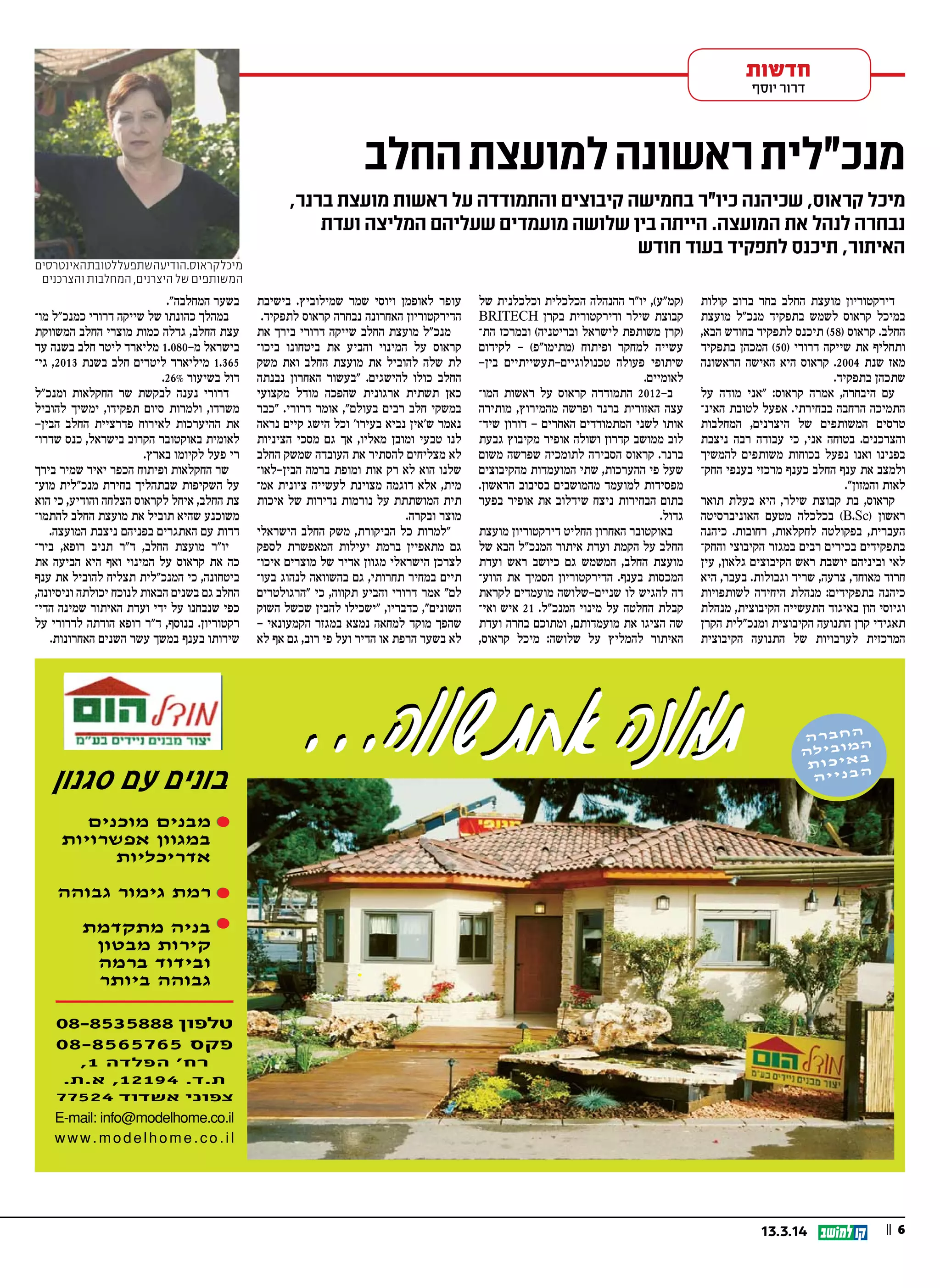 || 613.3.14
‫חדשות‬
‫יוסף‬ ‫דרור‬
‫קולות‬ ‫ברוב‬ ‫בחר‬ ‫החלב‬ ‫מועצת‬ ‫דירקטוריון‬
‫מועצת‬ ‫מנכ"ל‬ ‫בתפקיד‬ ‫לשמש‬ ‫קראוס‬ ‫במיכל‬
,‫הבא‬ ‫בחודש‬ ‫לתפקיד‬ ‫תיכנס‬ (58) ‫קראוס‬ .‫החלב‬
‫בתפקיד‬ ‫המכהן‬ (50) ‫דרורי‬ ‫שייקה‬ ‫את‬ ‫ותחליף‬
‫הראשונה‬ ‫האישה‬ ‫היא‬ ‫קראוס‬ .2004 ‫שנת‬ ‫מאז‬
.‫בתפקיד‬ ‫שתכהן‬
‫על‬ ‫מודה‬ ‫"אני‬ :‫קראוס‬ ‫אמרה‬ ,‫היבחרה‬ ‫עם‬
‫האינ‬ ‫לטובת‬ ‫אפעל‬ .‫בבחירתי‬ ‫הרחבה‬ ‫התמיכה‬
‫המחלבות‬ ,‫היצרנים‬ ‫של‬ ‫המשותפים‬ ‫טרסים‬
‫ניצבת‬ ‫רבה‬ ‫עבודה‬ ‫כי‬ ,‫אני‬ ‫בטוחה‬ .‫והצרכנים‬
‫להמשיך‬ ‫משותפים‬ ‫בכוחות‬ ‫נפעל‬ ‫ואנו‬ ‫בפנינו‬
‫החק‬ ‫בענפי‬ ‫מרכזי‬ ‫כענף‬ ‫החלב‬ ‫ענף‬ ‫את‬ ‫ולמצב‬
."‫והמזון‬ ‫לאות‬
‫תואר‬ ‫בעלת‬ ‫היא‬ ,‫שילר‬ ‫קבוצת‬ ‫בת‬ ,‫קראוס‬
‫האוניברסיטה‬ ‫מטעם‬ ‫בכלכלה‬ (B.Sc) ‫ראשון‬
‫כיהנה‬ .‫רחובות‬ ,‫לחקלאות‬ ‫בפקולטה‬ ,‫העברית‬
‫והחק‬ ‫הקיבוצי‬ ‫במגזר‬ ‫רבים‬ ‫בכירים‬ ‫בתפקידים‬
‫עין‬ ,‫גלאון‬ ‫הקיבוצים‬ ‫ראש‬ ‫יושבת‬ ‫וביניהם‬ ‫לאי‬
‫היא‬ ,‫בעבר‬ .‫וגבולות‬ ‫שריד‬ ,‫צרעה‬ ,‫מאוחד‬ ‫חרוד‬
‫לשותפויות‬ ‫היחידה‬ ‫מנהלת‬ :‫בתפקידים‬ ‫כיהנה‬
‫מנהלת‬ ,‫הקיבוצית‬ ‫התעשייה‬ ‫באיגוד‬ ‫הון‬ ‫וגיוסי‬
‫הקרן‬ ‫ומנכ"לית‬ ‫הקיבוצית‬ ‫התנועה‬ ‫קרן‬ ‫תאגידי‬
‫הקיבוצית‬ ‫התנועה‬ ‫של‬ ‫לערבויות‬ ‫המרכזית‬
‫של‬ ‫וכלכלנית‬ ‫הכלכלית‬ ‫ההנהלה‬ ‫יו"ר‬ ,(‫)קמ"ע‬
BRITECH ‫בקרן‬ ‫ודירקטורית‬ ‫שילר‬ ‫קבוצת‬
‫הת‬ ‫ובמרכז‬ (‫ובריטניה‬ ‫לישראל‬ ‫משותפת‬ ‫)קרן‬
‫לקידום‬ – (‫)מתימו"פ‬ ‫ופיתוח‬ ‫למחקר‬ ‫עשייה‬
-‫בין‬ ‫טכנולוגיים-תעשייתיים‬ ‫פעולה‬ ‫שיתופי‬
.‫לאומיים‬
‫המו‬ ‫ראשות‬ ‫על‬ ‫קראוס‬ ‫התמודדה‬ 2012 ‫ב‬-
‫מותירה‬ ,‫מהמירוץ‬ ‫ופרשה‬ ‫ברנר‬ ‫האזורית‬ ‫עצה‬
‫שיד‬ ‫דורון‬ - ‫האחרים‬ ‫המתמודדים‬ ‫לשני‬ ‫אותו‬
‫גבעת‬ ‫מקיבוץ‬ ‫אופיר‬ ‫ושולה‬ ‫קדרון‬ ‫ממושב‬ ‫לוב‬
‫משום‬ ‫שפרשה‬ ‫לתומכיה‬ ‫הסבירה‬ ‫קראוס‬ .‫ברנר‬
‫מהקיבוצים‬ ‫המועמדות‬ ‫שתי‬ ,‫ההערכות‬ ‫פי‬ ‫שעל‬
.‫הראשון‬ ‫בסיבוב‬ ‫מהמושבים‬ ‫למועמד‬ ‫מפסידות‬
‫בפער‬ ‫אופיר‬ ‫את‬ ‫שידלוב‬ ‫ניצח‬ ‫הבחירות‬ ‫בתום‬
.‫גדול‬
‫מועצת‬ ‫דירקטוריון‬ ‫החליט‬ ‫האחרון‬ ‫באוקטובר‬
‫של‬ ‫הבא‬ ‫המנכ"ל‬ ‫איתור‬ ‫ועדת‬ ‫הקמת‬ ‫על‬ ‫החלב‬
‫ועדת‬ ‫ראש‬ ‫כיושב‬ ‫גם‬ ‫המשמש‬ ,‫החלב‬ ‫מועצת‬
‫הווע‬ ‫את‬ ‫הסמיך‬ ‫הדירקטוריון‬ .‫בענף‬ ‫המכסות‬
‫לקראת‬ ‫מועמדים‬ ‫שניים-שלושה‬ ‫לו‬ ‫להגיש‬ ‫דה‬
‫ואי‬ ‫איש‬ 21 .‫המנכ"ל‬ ‫מינוי‬ ‫על‬ ‫החלטה‬ ‫קבלת‬
‫ועדת‬ ‫בחרה‬ ‫ומתוכם‬ ,‫מועמדותם‬ ‫את‬ ‫הציגו‬ ‫שה‬
,‫קראוס‬ ‫מיכל‬ :‫שלושה‬ ‫על‬ ‫להמליץ‬ ‫האיתור‬
‫בישיבת‬ .‫שמילוביץ‬ ‫שמר‬ ‫ויוסי‬ ‫לאופמן‬ ‫עופר‬
.‫לתפקיד‬ ‫קראוס‬ ‫נבחרה‬ ‫האחרונה‬ ‫הדירקטוריון‬
‫את‬ ‫בירך‬ ‫דרורי‬ ‫שייקה‬ ‫החלב‬ ‫מועצת‬ ‫מנכ"ל‬
‫ביכו‬ ‫ביטחונו‬ ‫את‬ ‫והביע‬ ‫המינוי‬ ‫על‬ ‫קראוס‬
‫משק‬ ‫ואת‬ ‫החלב‬ ‫מועצת‬ ‫את‬ ‫להוביל‬ ‫שלה‬ ‫לת‬
‫נבנתה‬ ‫האחרון‬ ‫"בעשור‬ .‫להישגים‬ ‫כולו‬ ‫החלב‬
‫מקצועי‬ ‫מודל‬ ‫שהפכה‬ ‫ארגונית‬ ‫תשתית‬ ‫כאן‬
‫"כבר‬ .‫דרורי‬ ‫אומר‬ ,"‫בעולם‬ ‫רבים‬ ‫חלב‬ ‫במשקי‬
‫נראה‬ ‫קיים‬ ‫הישג‬ ‫וכל‬ '‫בעירו‬ ‫נביא‬ ‫ש'אין‬ ‫נאמר‬
‫הציניות‬ ‫מסכי‬ ‫גם‬ ‫אך‬ ,‫מאליו‬ ‫ומובן‬ ‫טבעי‬ ‫לנו‬
‫החלב‬ ‫שמשק‬ ‫העובדה‬ ‫את‬ ‫להסתיר‬ ‫מצליחים‬ ‫לא‬
‫הבין-לאו‬ ‫ברמה‬ ‫ומופת‬ ‫אות‬ ‫רק‬ ‫לא‬ ‫הוא‬ ‫שלנו‬
‫אמ‬ ‫ציונית‬ ‫לעשייה‬ ‫מצוינת‬ ‫דוגמה‬ ‫אלא‬ ,‫מית‬
‫איכות‬ ‫של‬ ‫נדירות‬ ‫נורמות‬ ‫על‬ ‫המושתתת‬ ‫תית‬
.‫ובקרה‬ ‫מוצר‬
‫הישראלי‬ ‫החלב‬ ‫משק‬ ,‫הביקורת‬ ‫כל‬ ‫"למרות‬
‫לספק‬ ‫המאפשרת‬ ‫יעילות‬ ‫ברמת‬ ‫מתאפיין‬ ‫גם‬
‫איכו‬ ‫מוצרים‬ ‫של‬ ‫אדיר‬ ‫מגוון‬ ‫הישראלי‬ ‫לצרכן‬
‫בעו‬ ‫לנהוג‬ ‫בהשוואה‬ ‫גם‬ ,‫תחרותי‬ ‫במחיר‬ ‫תיים‬
‫"הרגולטרים‬ ‫כי‬ ,‫תקווה‬ ‫והביע‬ ‫דרורי‬ ‫אמר‬ "‫לם‬
‫השוק‬ ‫שכשל‬ ‫להבין‬ ‫"ישכילו‬ ,‫כדבריו‬ ,"‫השונים‬
- ‫הקמעונאי‬ ‫במגזר‬ ‫נמצא‬ ‫למחאה‬ ‫מוקד‬ ‫שהפך‬
‫לא‬ ‫אף‬ ‫גם‬ ,‫רוב‬ ‫פי‬ ‫ועל‬ ‫הדיר‬ ‫או‬ ‫הרפת‬ ‫בשער‬ ‫לא‬
."‫המחלבה‬ ‫בשער‬
‫מו‬ ‫כמנכ"ל‬ ‫דרורי‬ ‫שייקה‬ ‫של‬ ‫כהונתו‬ ‫במהלך‬
‫המשווקת‬ ‫החלב‬ ‫מוצרי‬ ‫כמות‬ ‫גדלה‬ ,‫החלב‬ ‫עצת‬
‫עד‬ ‫בשנה‬ ‫חלב‬ ‫ליטר‬ ‫מליארד‬ 1.080-‫מ‬ ‫בישראל‬
‫גי‬ ,2013 ‫בשנת‬ ‫חלב‬ ‫ליטרים‬ ‫מיליארד‬ 1.365
.26% ‫בשיעור‬ ‫דול‬
‫ומנכ"ל‬ ‫החקלאות‬ ‫שר‬ ‫לבקשת‬ ‫נענה‬ ‫דרורי‬
‫להוביל‬ ‫ימשיך‬ ,‫תפקידו‬ ‫סיום‬ ‫ולמרות‬ ,‫משרדו‬
-‫הבין‬ ‫החלב‬ ‫פדרציית‬ ‫לאירוח‬ ‫ההיערכות‬ ‫את‬
‫שדרו‬ ‫כנס‬ ,‫בישראל‬ ‫הקרוב‬ ‫באוקטובר‬ ‫לאומית‬
.‫בארץ‬ ‫לקיומו‬ ‫פעל‬ ‫רי‬
‫בירך‬ ‫שמיר‬ ‫יאיר‬ ‫הכפר‬ ‫ופיתוח‬ ‫החקלאות‬ ‫שר‬
‫מוע‬ ‫מנכ"לית‬ ‫בחירת‬ ‫שבתהליך‬ ‫השקיפות‬ ‫על‬
‫הוא‬ ‫כי‬ ,‫והודיע‬ ‫הצלחה‬ ‫לקראוס‬ ‫איחל‬ ,‫החלב‬ ‫צת‬
‫להתמו‬ ‫החלב‬ ‫מועצת‬ ‫את‬ ‫תוביל‬ ‫שהיא‬ ‫משוכנע‬
.‫המועצה‬ ‫ניצבת‬ ‫בפניהם‬ ‫האתגרים‬ ‫עם‬ ‫דדות‬
‫ביר‬ ,‫רופא‬ ‫תניב‬ ‫ד"ר‬ ,‫החלב‬ ‫מועצת‬ ‫יו"ר‬
‫את‬ ‫הביעה‬ ‫היא‬ ‫ואף‬ ‫המינוי‬ ‫על‬ ‫קראוס‬ ‫את‬ ‫כה‬
‫ענף‬ ‫את‬ ‫להוביל‬ ‫תצליח‬ ‫המנכ"לית‬ ‫כי‬ ,‫ביטחונה‬
,‫וניסיונה‬ ‫יכולתה‬ ‫לנוכח‬ ‫הבאות‬ ‫בשנים‬ ‫גם‬ ‫החלב‬
‫הדי‬ ‫שמינה‬ ‫האיתור‬ ‫ועדת‬ ‫ידי‬ ‫על‬ ‫שנבחנו‬ ‫כפי‬
‫על‬ ‫לדרורי‬ ‫הודתה‬ ‫רופא‬ ‫ד"ר‬ ,‫בנוסף‬ .‫רקטוריון‬
.‫האחרונות‬ ‫השנים‬ ‫עשר‬ ‫במשך‬ ‫בענף‬ ‫שירותו‬
‫החלב‬ ‫למועצת‬ ‫ראשונה‬‫מנכ"לית‬
,‫ברנר‬ ‫מועצת‬ ‫ראשות‬ ‫על‬ ‫והתמודדה‬ ‫קיבוצים‬ ‫בחמישה‬ ‫כיו"ר‬ ‫שכיהנה‬ ,‫קראוס‬ ‫מיכל‬
‫ועדת‬ ‫המליצה‬ ‫שעליהם‬ ‫מועמדים‬ ‫שלושה‬ ‫בין‬ ‫הייתה‬ .‫המועצה‬ ‫את‬ ‫לנהל‬ ‫נבחרה‬
‫חודש‬ ‫בעוד‬ ‫לתפקיד‬ ‫תיכנס‬ ,‫האיתור‬
‫האינטרסים‬‫לטובת‬‫שתפעל‬‫הודיעה‬.‫קראוס‬‫מיכל‬
‫והצרכנים‬ ‫המחלבות‬ ,‫היצרנים‬ ‫של‬ ‫המשותפים‬
 