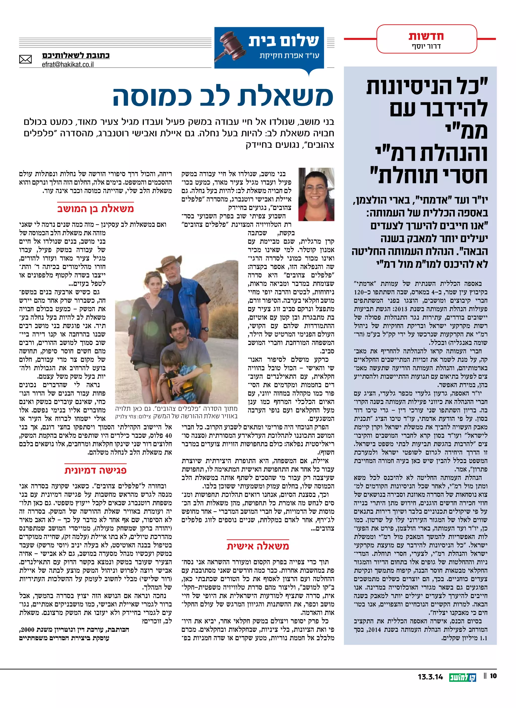 || 1013.3.14
‫במשק‬ ‫עבודה‬ ‫חיי‬ ‫אל‬ ‫שנולדו‬ ,‫מושב‬ ‫בני‬
‫בכו‬ ‫כמעט‬ ,‫מאוד‬ ‫צעיר‬ ‫מגיל‬ ‫ועבדו‬ ‫פעיל‬
‫גם‬ .‫נחלה‬ ‫בעל‬ ‫להיות‬ :‫לב‬ ‫משאלת‬ ‫חבויה‬ ‫לם‬
‫"פלפלים‬ ‫מהסדרה‬ ,‫רוטנברג‬ ‫ואבישי‬ ‫איילת‬
‫בחיידק‬ ‫נגועים‬ ,"‫צהובים‬
‫בסד‬ ‫השבועי‬ ‫בפרק‬ ‫שוב‬ ‫צפיתי‬ ‫השבוע‬
"‫צהובים‬ ‫"פלפלים‬ ‫המצוינת‬ ‫הטלוויזיה‬ ‫רת‬
‫שכתבה‬ ,‫בקשת‬
‫עם‬ ‫מביימת‬ ‫שגם‬ ,‫מרגלית‬ ‫קרן‬
‫מכיר‬ ‫שאינו‬ ‫למי‬ .‫קוטלר‬ ‫אמנון‬
‫הרגי‬ ‫לסדרה‬ ‫כמוני‬ ‫מכור‬ ‫ואינו‬
:‫בקצרה‬ ‫אספר‬ ,‫הזו‬ ‫והנפלאה‬ ‫שה‬
‫סדרה‬ ‫היא‬ "‫צהובים‬ ‫"פלפלים‬
,‫מראות‬ ‫ומביאה‬ ‫במדבר‬ ‫שצומחת‬
‫מחיי‬ ‫יופי‬ ‫והרבה‬ ‫לבטים‬ ,‫ניחוחות‬
,‫זורם‬ ‫הסיפור‬ .‫בערבה‬ ‫חקלאי‬ ‫מושב‬
‫עם‬ ‫צעיר‬ ‫זוג‬ ‫סביב‬ ‫ונרקם‬ ‫מתפצל‬
,‫אוטיזם‬ ‫עם‬ ‫קטן‬ ‫ובן‬ ‫מתבגרת‬ ‫בת‬
,‫הקושי‬ ‫עם‬ ‫שלהם‬ ‫ההתמודדות‬
,‫הילד‬ ‫של‬ ‫המרטיט‬ ‫הפנימי‬ ‫העולם‬
‫המושב‬ ‫וחברי‬ ‫המורחבת‬ ‫המשפחה‬
.‫סביב‬
‫האנו‬ ‫לסיפור‬ ‫מושלם‬ ‫כרקע‬
‫בהוויה‬ ‫טובל‬ ‫הכול‬ - ‫והאישי‬ ‫שי‬
‫העוב‬ ‫התאילנדים‬ ‫עם‬ ,‫חקלאית‬
‫הסי‬ ‫את‬ ‫ומקדמים‬ ‫בחממות‬ ‫דים‬
‫עם‬ ,‫יווני‬ ‫במחזה‬ ‫מקהלה‬ ‫כמו‬ ‫פור‬
‫ענן‬ ‫כמו‬ ‫המרחף‬ ‫הכלכלי‬ ‫האיום‬
‫הערבה‬ ‫נופי‬ ‫ועם‬ ‫החקלאים‬ ‫מעל‬
.‫המשגעים‬
‫חברי‬ ‫כל‬ .‫הקרוב‬ ‫לשבוע‬ ‫ומתאים‬ ‫פורימי‬ ‫היה‬ ‫הנוכחי‬ ‫הפרק‬
‫סו‬ ‫)סצנה‬ ‫המסורתית‬ ‫העדלאידע‬ ‫לתהלוכת‬ ‫התכוננו‬ ‫המושב‬
‫במדבר‬ ‫צועדים‬ ‫הזויות‬ ‫בתחפושות‬ ‫כולם‬ :‫נפלאה‬ ‫ריאליסטית‬
.(‫חשוף‬
‫שיוצרת‬ ‫היצירתית‬ ‫התופרת‬ ‫היא‬ ,‫המשפחה‬ ‫אם‬ ,‫איילת‬
‫תחפושת‬ ,‫לו‬ ‫המתאימה‬ ‫האישית‬ ‫התחפושת‬ ‫את‬ ‫אחד‬ ‫כל‬ ‫עבור‬
‫הלב‬ ‫במשאלת‬ ‫אותה‬ ‫לשתף‬ ‫שהסכים‬ ‫מי‬ ‫עבור‬ ‫רק‬ ‫שעיצבה‬
.‫בלבו‬ ‫ששוכן‬ ‫ומשמעותי‬ ‫עמוק‬ ‫בחלום‬ ,‫שלו‬ ‫הכמוסה‬
‫ומנ‬ ‫תחפושות‬ ‫תהלוכת‬ ‫רואים‬ ‫אנחנו‬ ,‫הסיום‬ ‫בסצנת‬ ,‫וכך‬
‫הכ‬ ‫הלב‬ ‫משאלות‬ ‫מהן‬ ,‫תחפושת‬ ‫כל‬ ‫אומרת‬ ‫מה‬ ‫לנחש‬ ‫סים‬
‫מחופש‬ ‫אחד‬ - ‫המדברי‬ ‫המושב‬ ‫חברי‬ ‫של‬ ,‫הדמויות‬ ‫של‬ ‫מוסות‬
‫פלפלים‬ ‫לזוג‬ ‫נוספים‬ ‫שניים‬ ,‫במקלחת‬ ‫לאדם‬ ‫אחר‬ ,‫לג'ירף‬
...‫צהובים‬
‫אישית‬ ‫משאלה‬
‫נסח‬ ‫אני‬ ‫ההשראה‬ ‫ומעורר‬ ‫הקסום‬ ‫בפרק‬ ‫צפייה‬ ‫כדי‬ ‫תוך‬
‫עם‬ ‫מסתובבת‬ ‫שאני‬ ‫חודשים‬ ‫כמה‬ ‫כבר‬ .‫אחרות‬ ‫במחשבות‬ ‫פת‬
,‫כאן‬ ‫שכתבתי‬ ‫הטורים‬ ‫כל‬ ‫את‬ ‫לאסוף‬ ‫הרצון‬ ‫ועם‬ ‫ההחלטה‬
‫משפטית-חקל‬ ‫טלוויזיה‬ ‫סדרת‬ ‫מהם‬ ‫וליצור‬ ,"‫למושב‬ ‫ב"קו‬
‫חיי‬ ‫של‬ ‫היופי‬ ‫את‬ ‫הישראלית‬ ‫למודעות‬ ‫שתציף‬ ‫סדרה‬ ,‫אית‬
‫החקל‬ ‫עולם‬ ‫של‬ ‫המרגש‬ ‫והגיוון‬ ‫ההשתנות‬ ‫את‬ ,‫וכפר‬ ‫מושב‬
.‫והאדמה‬ ‫אות‬
‫היו‬ ‫את‬ ‫יביא‬ ,‫אחר‬ ‫חקלאי‬ ‫במשק‬ ‫ויצולם‬ ‫יסופר‬ ‫פרק‬ ‫כל‬
‫מכרם‬ .‫ובחקלאים‬ ‫שבחקלאות‬ ,‫ציניות‬ ‫בלי‬ ,‫הציונות‬ ‫ואת‬ ‫פי‬
‫בפ‬ ‫חמניות‬ ‫שדה‬ ‫או‬ ‫שקדים‬ ‫מטע‬ ,‫נוריות‬ ‫חממת‬ ‫אל‬ ‫מלבלב‬
‫עולם‬ ‫ונפתלות‬ ‫נחלות‬ ‫של‬ ‫הורשה‬ ‫סיפורי‬ ‫דרך‬ ‫והכול‬ ,‫ריחה‬
‫והוא‬ ‫ונרקם‬ ‫הולך‬ ‫הזה‬ ‫החלום‬ ,‫אלה‬ ‫בימים‬ .‫והמשפט‬ ‫ההסכמים‬
.‫עוד‬ ‫אינה‬ ‫וכבר‬ ‫כמוסה‬ ‫שהייתה‬ ,‫שלי‬ ‫הלב‬ ‫משאלת‬
‫המושב‬ ‫בן‬ ‫משאלת‬
‫שאני‬ ‫לי‬ ‫נדמה‬ ‫שנים‬ ‫כמה‬ ‫מזה‬ - ‫עסקינן‬ ‫לב‬ ‫במשאלות‬ ‫ואם‬
‫של‬ ‫הכמוסה‬ ‫הלב‬ ‫משאלת‬ ‫את‬ ‫מזהה‬
‫חיים‬ ‫אל‬ ‫שנולדו‬ ‫בנים‬ ,‫מושב‬ ‫בני‬
‫עבדו‬ ,‫פעיל‬ ‫במשק‬ ‫עבודה‬ ‫של‬
,‫להורים‬ ‫ועזרו‬ ‫מאוד‬ ‫צעיר‬ ‫מגיל‬
‫והת‬ '‫ד‬ ‫בכיתה‬ ‫מהלימודים‬ ‫חזרו‬
‫או‬ ‫מלפפונים‬ ‫לקטוף‬ ‫בשדה‬ ‫ייצבו‬
...‫בעזים‬ ‫לטפל‬
‫במשפ‬ ‫בנים‬ ‫ארבעה‬ ‫כשיש‬ ‫גם‬
‫יירש‬ ‫מהם‬ ‫אחד‬ ‫שרק‬ ‫כשברור‬ ,‫חה‬
‫חבויה‬ ‫בכולם‬ ‫כמעט‬ - ‫המשק‬ ‫את‬
‫בע‬ ‫נחלה‬ ‫בעל‬ ‫להיות‬ ‫לב‬ ‫משאלת‬
‫רבים‬ ‫מושב‬ ‫בני‬ ‫פוגשת‬ ‫אני‬ .‫תיד‬
‫ביי‬ ‫דירה‬ ‫קנו‬ ‫או‬ ‫בהרחבה‬ ‫שבנו‬
‫ורבים‬ ,‫ההורים‬ ‫למושב‬ ‫סמוך‬ ‫שוב‬
‫תחושה‬ ,‫סיפוק‬ ‫חוסר‬ ‫חשים‬ ‫מהם‬
‫חלום‬ ,‫עבורם‬ ‫מדי‬ ‫צר‬ ‫מקום‬ ‫של‬
‫ולה‬ ‫הגבולות‬ ‫את‬ ‫להרחיב‬ ‫בועט‬
.‫עצמם‬ ‫משל‬ ‫משק‬ ‫בעל‬ ‫יות‬
‫נכונים‬ ‫שהדברים‬ ‫לי‬ ‫נראה‬
‫הנו‬ ‫הדור‬ ‫של‬ ‫הבנים‬ ‫עבור‬ ‫פחות‬
‫ואינם‬ ‫במשק‬ ‫עובדים‬ ‫שאינם‬ ,‫כחי‬
‫אלו‬ .‫נפשם‬ ‫בנימי‬ ‫אליו‬ ‫מחוברים‬
‫או‬ ‫העיר‬ ‫אל‬ ‫לברוח‬ ‫ישמחו‬ ‫אולי‬
‫בני‬ ‫אך‬ ,‫דונם‬ ‫בחצי‬ ‫ויסתפקו‬ ‫הסמוך‬ ‫הקהילתי‬ ‫היישוב‬ ‫אל‬
,‫המשק‬ ‫בהקמת‬ ‫מלאים‬ ‫שותפים‬ ‫היו‬ ‫כילדים‬ ‫שכבר‬ ,‫פלוס‬ 40
‫בלבם‬ ‫נושאים‬ ‫אלו‬ ,‫ומרחבים‬ ‫חקלאות‬ ‫שינקו‬ ‫שני‬ ‫דור‬ ‫חלוצים‬
.‫משלהם‬ ‫לנחלה‬ ‫הלב‬ ‫משאלת‬ ‫את‬
‫דמיונית‬ ‫פגישה‬
‫אני‬ ‫בסדרה‬ ‫שקועה‬ ‫כשאני‬ ."‫צהובים‬ ‫ל"פלפלים‬ ‫ובחזרה‬
‫בני‬ ‫עם‬ ‫דמיונית‬ ‫פגישה‬ ‫על‬ ‫מחשבות‬ ‫מהראש‬ ‫לגרש‬ ‫מנסה‬
‫תלו‬ ‫כאן‬ ‫גם‬ .‫משפטי‬ ‫ייעוץ‬ ‫לקבל‬ ‫שבאים‬ ‫רוטנברג‬ ‫משפחת‬
‫זה‬ ‫בסדרה‬ .‫המשק‬ ‫של‬ ‫ההורשה‬ ‫שאלת‬ ‫באוויר‬ ‫ועומדת‬ ‫יה‬
‫מאיר‬ ‫האב‬ ‫לא‬ - ‫כך‬ ‫על‬ ‫מדבר‬ ‫לא‬ ‫אחד‬ ‫אף‬ ‫שם‬ ,‫הסיפור‬ ‫לא‬
‫שמתפרנס‬ ‫המושב‬ ‫ממייסדי‬ ,(‫מעולה‬ ‫שמשחק‬ ‫ברקן‬ ‫)יהודה‬
‫ממוקדים‬ ‫שחייה‬ ,(‫זק‬ ‫)עלמה‬ ‫איילת‬ ‫בתו‬ ‫לא‬ ,‫טיולים‬ ‫מהדרכת‬
‫שעבד‬ (‫מרשק‬ ‫)יוסי‬ ‫יניב‬ ‫בעלה‬ ‫לא‬ ,‫האוטיסט‬ ‫בבנה‬ ‫בטיפול‬
‫אחיה‬ - ‫אבישי‬ ‫לא‬ ‫גם‬ ,‫במושב‬ ‫מסעדה‬ ‫מנהל‬ ‫ועכשיו‬ ‫במשק‬
.‫התאילנדים‬ ‫עם‬ ‫הדוק‬ ‫בקשר‬ ‫ונמצא‬ ‫במשק‬ ‫שעובד‬ ‫הצעיר‬
‫איילת‬ ‫של‬ ‫לבתה‬ ‫מוצע‬ ‫המשק‬ ‫וניהול‬ ‫לפרוש‬ ‫רוצה‬ ‫אבישי‬
‫העתידיות‬ ‫ההשלכות‬ ‫על‬ ‫לעומק‬ ‫לחשוב‬ ‫מבלי‬ (‫שלישי‬ ‫)דור‬
.‫המהלך‬ ‫של‬
‫אבל‬ ,‫בהמשך‬ ‫בסדרה‬ ‫יצוץ‬ ‫הזה‬ ‫הנושא‬ ‫אם‬ ‫ונראה‬ ‫נחכה‬
‫נגו‬ ,‫אמתיים‬ ‫מושבניקים‬ ‫כמו‬ ,‫ואבישי‬ ‫שאיילת‬ ‫לגמרי‬ ‫ברור‬
‫משאלת‬ .‫מרצונם‬ ‫המשק‬ ‫את‬ ‫יעזבו‬ ‫ולא‬ ‫בחיידק‬ ‫לגמרי‬ ‫עים‬
?‫זוכרים‬ ,‫לב‬
,2000 ‫משנת‬ ‫ונוטריון‬ ‫דין‬ ‫עורכת‬ ,‫הכותבת‬
‫משפחתיים‬ ‫הסדרים‬ ‫ביצירת‬ ‫עוסקת‬
‫כמוסה‬ ‫לב‬ ‫משאלת‬
‫בכולם‬ ‫כמעט‬ ,‫מאוד‬ ‫צעיר‬ ‫מגיל‬ ‫ועבדו‬ ‫פעיל‬ ‫במשק‬ ‫עבודה‬ ‫חיי‬ ‫אל‬ ‫שנולדו‬ ,‫מושב‬ ‫בני‬
‫"פלפלים‬ ‫מהסדרה‬ ,‫רוטנברג‬ ‫ואבישי‬ ‫איילת‬ ‫גם‬ .‫נחלה‬ ‫בעל‬ ‫להיות‬ :‫לב‬ ‫משאלת‬ ‫חבויה‬
‫בחיידק‬ ‫נגועים‬ ,"‫צהובים‬
‫בית‬ ‫שלום‬
‫חקיקת‬ ‫אפרת‬ ‫עו“ד‬‫לשאלותיכם‬ ‫כתובת‬
efrat@hakikat.co.il
‫תלויה‬ ‫כאן‬ ‫גם‬ ."‫צהובים‬ ‫"פלפלים‬ ‫הסדרה‬ ‫מתוך‬
‫צלניק‬ ‫צחי‬ :‫צילום‬ ‫המשק‬ ‫של‬ ‫ההורשה‬ ‫שאלת‬ ‫באוויר‬
‫הניסיונות‬ ‫"כל‬
‫עם‬ ‫להידבר‬
‫ממ"י‬
‫רמ"י‬ ‫והנהלת‬
"‫תוחלת‬ ‫חסרי‬
,‫הולצמן‬ ‫בארי‬ ,"‫"אדמתי‬ ‫ועד‬ ‫יו"ר‬
:‫העמותה‬ ‫של‬ ‫הכללית‬ ‫באספה‬
‫לצעדים‬ ‫להיערך‬ ‫חייבים‬ ‫"אנו‬
‫בשנה‬ ‫למאבק‬ ‫יותר‬ ‫יעילים‬
‫החליטה‬ ‫העמותה‬ ‫הנהלת‬ ."‫הבאה‬
‫רמ"י‬ ‫מול‬ ‫למו"מ‬ ‫להיכנס‬ ‫לא‬
"‫"אדמתי‬ ‫עמותת‬ ‫של‬ ‫השנתית‬ ‫הכללית‬ ‫באספה‬
120-‫כ‬ ‫השתתפו‬ ‫שבה‬ ,‫במארס‬ 4-‫ב‬ ,‫שמר‬ ‫עין‬ ‫בקיבוץ‬
‫המשתתפים‬ ‫בפני‬ ‫הוצגו‬ ,‫ומושבים‬ ‫קיבוצים‬ ‫חברי‬
‫תביעות‬ ‫הגשת‬ :2013 ‫בשנת‬ ‫העמותה‬ ‫הנהלת‬ ‫פעולות‬
‫של‬ ‫פסולה‬ ‫התנהלות‬ ‫נגד‬ ‫עתירות‬ ,‫בודדים‬ ‫יישובים‬
‫ניהול‬ ‫של‬ ‫החוקיות‬ ‫ובדיקת‬ ‫ישראל‬ ‫מקרקעי‬ ‫רשות‬
‫)הר‬ ‫בע"מ‬ ‫קק"ל‬ ‫ידי‬ ‫על‬ ‫שנרכשו‬ ‫הקרקעות‬ ‫את‬ ‫רמ"י‬
.‫ובכלל‬ (‫באנגליה‬ ‫שומה‬
‫מאב‬ ‫את‬ ‫להחריף‬ ‫להנהלתה‬ ‫קראו‬ ‫העמותה‬ ‫חברי‬
‫החקלאיים‬ ‫המתיישבים‬ ‫זכויות‬ ‫את‬ ‫לשמר‬ ‫מנת‬ ‫על‬ ,‫קה‬
‫מאמ‬ ‫שתעשה‬ ‫הודיעה‬ ‫העמותה‬ ‫והנהלת‬ ,‫באדמותיהם‬
‫ולהסתייע‬ ‫ההתיישבות‬ ‫תנועות‬ ‫עם‬ ‫בתיאום‬ ‫לפעול‬ ‫צים‬
.‫האפשר‬ ‫במידת‬ ,‫בהן‬
‫עם‬ ‫הציג‬ ,‫גלעדי‬ ‫מכפר‬ ‫גלעדי‬ ‫גדעון‬ ,‫האספה‬ ‫יו"ר‬
‫הקרו‬ ‫בשנה‬ ‫העמותה‬ ‫פעילות‬ ‫כיווני‬ ‫את‬ ‫ההנהלה‬ ‫חברי‬
‫דוד‬ ‫טיכו‬ ‫גדי‬ - ‫דין‬ ‫עורכי‬ ‫שני‬ ‫השתתפו‬ ‫בדיון‬ .‫בה‬
‫"תכנית‬ ‫הציג‬ ‫טיכו‬ ‫עו"ד‬ ,‫אדמתי‬ ‫הודעת‬ ‫פי‬ ‫על‬ .‫בסון‬
‫קיימת‬ ‫וקרן‬ ‫ישראל‬ ‫ממשלת‬ ‫את‬ ‫להביך‬ ‫העשויה‬ ‫מאבק‬
‫והקיבו‬ ‫המושבים‬ ‫לחברי‬ ‫קרא‬ ‫בסון‬ ‫ועו"ד‬ "‫לישראל‬
.‫בישראל‬ ‫משפט‬ ‫לבתי‬ ‫תביעות‬ ‫בהגשת‬ ‫"להרבות‬ ‫צים‬
‫ולמערכת‬ ‫ישראל‬ ‫לשופטי‬ ‫לגרום‬ ‫היחידה‬ ‫הדרך‬ ‫זו‬
‫המחייבת‬ ‫חמורה‬ ‫בעיה‬ ‫כאן‬ ‫שיש‬ ‫להבין‬ ‫בכלל‬ ‫המשפט‬
.‫אמר‬ ,"‫פתרון‬
‫משא‬ ‫לכל‬ ‫להיכנס‬ ‫לא‬ ‫החליטה‬ ‫העמותה‬ ‫הנהלת‬
‫למ‬ ‫הקודמים‬ ‫הניסיונות‬ ‫שכל‬ ‫לאחר‬ ,‫רמ"י‬ ‫מול‬ ‫ומתן‬
‫של‬ ‫בנושאים‬ ‫וסבירה‬ ‫מאוזנת‬ ‫הסדרה‬ ‫של‬ ‫נוסחאות‬ ‫צוא‬
‫בנייה‬ ‫היתרי‬ ‫מתן‬ ‫חידוש‬ ,‫הוגנים‬ ‫חדשים‬ ‫חכירה‬ ‫חוזי‬
‫בתנאים‬ ‫דירות‬ ‫ושיוך‬ ‫בלבד‬ ‫תכנוניים‬ ‫שיקולים‬ ‫פי‬ ‫על‬
‫כמו‬ .‫שרטון‬ ‫על‬ ‫עלו‬ ‫העירוני‬ ‫המגזר‬ ‫של‬ ‫לאלו‬ ‫שווים‬
‫הפעו‬ ‫את‬ ‫פירט‬ ,‫הולצמן‬ ‫בארי‬ ,‫העמותה‬ ‫ועד‬ ‫יו"ר‬ ,‫כן‬
‫וממשלת‬ ‫רמ"י‬ ‫מול‬ ‫המאבק‬ ‫להמשך‬ ‫האפשריות‬ ‫לות‬
‫מקרקעי‬ ‫מועצת‬ ‫עם‬ ‫להידבר‬ ‫הניסיונות‬ ‫"כל‬ .‫ישראל‬
‫המדי‬ .‫תוחלת‬ ‫חסרי‬ ,‫לצערי‬ ,‫רמ"י‬ ‫והנהלת‬ ‫ישראל‬
‫והמגזר‬ ‫הדיור‬ ‫בתחום‬ ‫אלו‬ ‫גופים‬ ‫של‬ ‫וההחלטות‬ ‫ניות‬
‫ונקיטת‬ ‫מתמשך‬ ‫קיפוח‬ ,‫הבנה‬ ‫חוסר‬ ‫מבטאות‬ ‫החקלאי‬
‫מתמשכים‬ ‫כשלים‬ ‫יוצרים‬ ‫הם‬ ,‫בכך‬ .‫כוחניים‬ ‫צעדים‬
‫אנו‬ .‫במדינה‬ ‫האוכלוסייה‬ ‫מגזרי‬ ‫בשאר‬ ‫גם‬ ‫הפוגעים‬
‫בשנה‬ ‫למאבק‬ ‫יותר‬ ‫יעילים‬ ‫לצעדים‬ ‫להיערך‬ ‫חייבים‬
‫בטו‬ ‫אנו‬ ,‫והצפויים‬ ‫הנוכחיים‬ ‫הקשיים‬ ‫למרות‬ .‫הבאה‬
."‫יצליח‬ ‫מאבקנו‬ ‫כי‬ ‫חים‬
‫התקציב‬ ‫את‬ ‫הכללית‬ ‫האספה‬ ‫אישרה‬ ,‫הכנס‬ ‫בסיום‬
‫בסך‬ ,2014 ‫בשנת‬ ‫העמותה‬ ‫הנהלת‬ ‫לפעילות‬ ‫המורחב‬
.‫שקלים‬ ‫מיליון‬ 1.1
‫חדשות‬
‫יוסף‬ ‫דרור‬
 