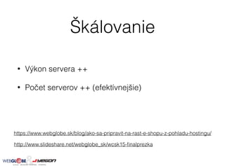 Škálovanie
• Výkon servera ++
• Počet serverov ++ (efektívnejšie)
https://www.webglobe.sk/blog/ako-sa-pripravit-na-rast-e-shopu-z-pohladu-hostingu/
http://www.slideshare.net/webglobe_sk/wcsk15-ﬁnalprezka
 