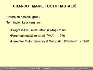 CHARCOT MARIE TOOTH HASTALIĞI

  Heterojen hastalık grubu
  Terminoloji kafa karıştırıcı

     •Progressif musküler atrofi (PMA) - 1960
     •Peroneal musküler atrofi (PMA) - 1970
     •Herediter Motor Sensoriyal Nöropati (HMSN-I-VII) - 1990




Tahir ÖĞÜT          KAVOVARUS AYAK        20. Milli Kongre Ankara 2007
 
