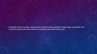 • Hiyerarşik kavram haritası; ana kavram ve alt kavramlar genelden özele doğru yerleştirilir. Ana
ve alt kavramlar arasındaki oklara bu kavramlar arasındaki ilişki yazılır.
 