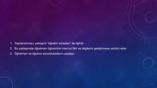 1. Yapılandırmacı yaklaşım “öğretim süreçleri” ile ilgilidir.
2. Bu yaklaşımda öğretmen öğrencinin mevcut fikir ve bilgilerini geliştirmeye yardım eder.
3. Öğretmen ve öğrenci sorumluluklarını paylaşır.
 