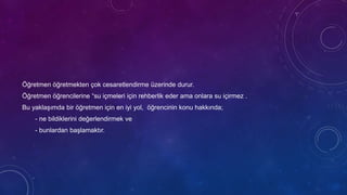 Öğretmen öğretmekten çok cesaretlendirme üzerinde durur.
Öğretmen öğrencilerine “su içmeleri için rehberlik eder ama onlara su içirmez .
Bu yaklaşımda bir öğretmen için en iyi yol, öğrencinin konu hakkında;
- ne bildiklerini değerlendirmek ve
- bunlardan başlamaktır.
 