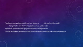 Yapılandırmacı yaklaşımda öğrenci için öğrenme; - doğrusal bir işlem değil
- kompleks bir süreçtir. Çünkü yapılandırmacı yaklaşımda;
Öğretmen öğrencilerin bakış açılarını araştırır ve değerlendirir.
Sınıftaki etkinlikler, öğrencilerin birbirine eğitsel anlamda meydan okumasına dayandırılır
 