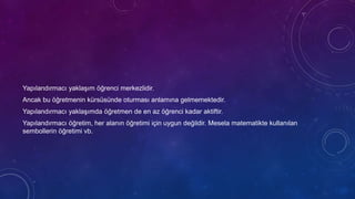 Yapılandırmacı yaklaşım öğrenci merkezlidir.
Ancak bu öğretmenin kürsüsünde oturması anlamına gelmemektedir.
Yapılandırmacı yaklaşımda öğretmen de en az öğrenci kadar aktiftir.
Yapılandırmacı öğretim, her alanın öğretimi için uygun değildir. Mesela matematikte kullanılan
sembollerin öğretimi vb.
 