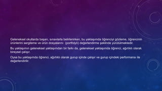 Geleneksel okullarda başarı, sınavlarla belirlenirken, bu yaklaşımda öğrenciyi gözleme, öğrencinin
ürünlerini sergileme ve ürün dosyalarını (portfolyö) değerlendirme şeklinde yürütülmektedir.
Bu yaklaşımın geleneksel yaklaşımdan bir farkı da, geleneksel yaklaşımda öğrenci, ağırlıklı olarak
bireysel çalışır.
Oysa bu yaklaşımda öğrenci, ağırlıklı olarak gurup içinde çalışır ve gurup içindeki performansı ile
değerlendirilir.
 